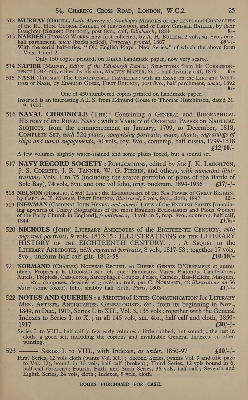 512 MURRAY (GrRISELL, Lady Murray of Stanhope) MEmorrs of the LIvEs and CHARACTERS of the RT. HON. GEORGE BAILLIE, of JERVISWOOD, and of LADY GRISELL BAILLIE, by their Daughter [SECOND EDITION], post 8vo., calf, Edinburgh, 1824 8/= 513 NABBES (THoMas) Works, now first collected, by A. H. BULLEN, 2 vols, sq. 8vo., orig. half parchment, uncut (backs soiled), Privately printed, 1887 £5/-/- With the serial half-titles, “‘ Old English Plays : New Series,” of which the above form Vols. 1 and 2. Only 150 copies printed, on Dutch handmade paper, now very scarce. 514 NAPIER (Macvey, Editor of the Edinburgh Review) SELECTIONS from his CORRESPON- DENCE [1814-46], edited by his son, MacvEy NAPIgR, 8vo., half divinity calf, 1879 6/- 515 NASH (THomas) The UNFORTUNATE TRAVELLER : with an Essay on the LIFE and WRIT- INGS of NASH, by EDMUND GOSSE, FIRST EDITION, post 8vo., half parchment, uncut, 1892 9/- One of 450 numbered copies printed on handmade paper. © Inserted is an interesting A.L.S. from Edmund Gosse to Thomas Hutchinson, dated 21. 9. 1900. 516 NAVAL CHRONICLE (THE): Containing a GENERAL and BIOGRAPHICAL History of the RoyAL Navy ; with a VARIETY of ORIGINAL PAPERS on NAUTICAL SUBJECTS, from the commencement in January, 1799, to December, 1818, COMPLETE SET, with 524 plates, comprising portraits, maps, charts, engravings of ships and naval engagements, 40 vols, roy. 8vo., contemp. half russia, 1799-1818 £12/10/- A few volumes slightly water-stained and some plates foxed, but a sound set. 517 NAVY RECORD SOCIETY : PuBLicaTIONs, edited by Sir J. K. LAUGHTON, J. S. CORBETT, J. R. TANNER, W. G. PERRIN, and others, with numerous tllus- trations, Vols. 1 to 75 (including the scarce portfolio of plans of the Battle of Sole Bay), 74 vols, 8vo. and one vol folio, orig. buckram, 1894-1936 £17/-/- 518 NELSON (Horatio, Lord) LIFE : the EMBODIMENT of the SEA POWER of GREAT BRITAIN, by Capt. A. T. MAHAN, First EDITION, z/lustrated, 2 vols, 8vo., cloth, 1897 12/- 519 [NEWMAN (CarDINAL JOHN HENRY, and others)] Livgs of the ENGLISH SaINTs [contain- ing upwards of Thirty Biographies of the most Eminent Ecclesiastics and Pious Women of the Early Church i in England], frontispieces, 14 vols in 5, fcap. 8vo., contemp. half calf, 1844 £1 £1/5/- 520 NICHOLS (JoHN) LITERARY Petree ays of the EIGHTEENTH CENTURY, with engraved portraits, 9 vols, 1812-15 ; ILLUSTRATIONS oF THE LITERARY HISTORY oF THE EIGHTEENTH CENTURY... .A SEQUEL to the LITERARY ANECDOTES, with engraved portraits, 8 vols, 1817-58 ; together 17 vols, 8vo., uniform half calf gilt, 1812-58 £10/10/- 521 NORMAND (CHARLES) NOUVEAU RECUEIL en DIVERS GENRES D’ORNEMENS et autres objets Propres 4 la DECORATION ; tels que: Panneaux, Vases, Plafonds, Candélabres, Autels, Trépieds, Cassolettes, Sarcophages Coupes, Frises, Camées, Bas-Reliefs, Masques, . . . etc., composés, dessinés et gravés au trait, par C. NORMAND, 42 tllustrations on 36 plates (some foxed), folio, shabby half cloth, Paris, 1803 £1/-/- 522 NOTES AND QUERIES : a MEDIUM of INTER-COMMUNICATION for LITERARY MEN, ARTISTS, ANTIQUARIES, GENEALOGISTS, &amp;c., from its beginning in Nov., 1849, to Dec., 1917, Series I. to XII., Vol. 3, 135 vols ; together with the General Indexes to Series I. to X. ; in all 145 vols, sm. 4to., half calf and cloth, 1850- 1917 £30/-/- Series I. to VIII., half calf (a few early volumes a little rubbed, but sound) ; the rest in cloth, a good set, including the copious and invaluable General Indexes, so often wanting. SERIES I. to VIII., with Indexes, as under, 1850-97 £10/-/- First Series, 12 vols cloth (wants Vol. XI.) ; Second Series, (wants Vol. 9 and title-page to Vol. 12), bound in 10 vols, half calf (broken) ; Third Series, 12 vols bound in 6, half calf (broken) ; Fourth, Fifth, and Sixth Series, 36 vols, half calf ; Seventh and Eighth Series, 24 vols, cloth ; Indexes, 8 vols, cloth. 523 