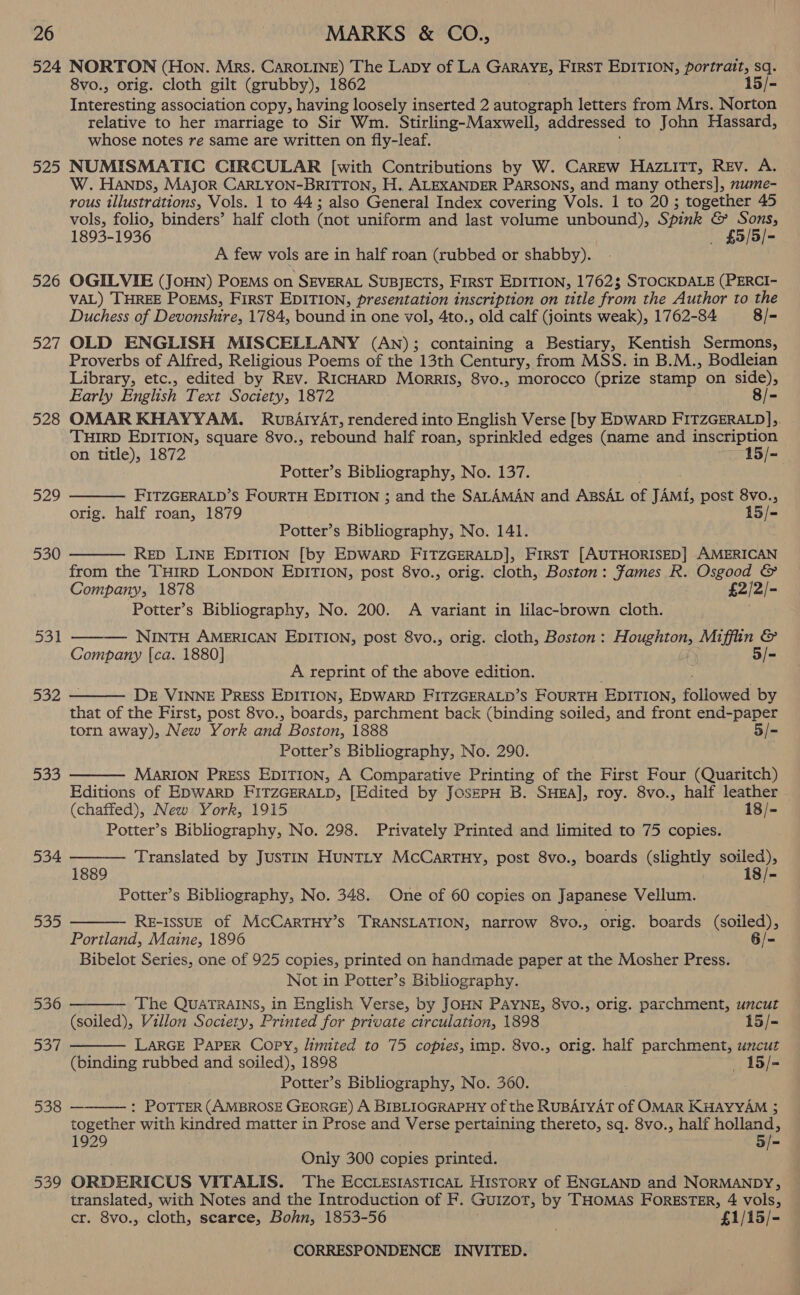 525 526 52/ 528 529 530 531 532 533 534 DoD 538   8vo., orig. cloth gilt (grubby), 1862 Tneeredrine association copy, having loosely inserted 2 autograph letters from Mrs. Norton relative to her marriage to Sir Wm. Stirling-Maxwell, addressed to John Hassard, whose notes re same are written on fly-leaf. NUMISMATIC CIRCULAR [with Contributions by W. CaREw Haziitt, Rev. A. W. Hanps, Major CARLYON-BRITTON, H. ALEXANDER PARSONS, and many others], nume- rous illustrations, Vols. 1 to 44; also General Index covering Vols. 1 to 20; together 45 vols, folio, binders’ half cloth (not uniform and last volume unbound), Spink &amp; Sons, 1893-1936 _ £5/5/- A few vols are in half roan (rubbed or shabby). OGILVIE (JoHN) PoEMs on SEVERAL SuBJECTS, First EpITIon, 17623 STOCKDALE (PERCI- VAL) THREE PoEMS, First EDITION, presentation inscription on title from the Author to the Duchess of Devonshire, 1784, bound in one vol, 4to., old calf (joints weak), 1762-84 8/- OLD ENGLISH MISCELLANY (An); containing a Bestiary, Kentish Sermons, Proverbs of Alfred, Religious Poems of the 13th Century, from MSS. in B.M., Bodleian Library, etc., edited by Rev. RICHARD Morris, 8vo., morocco (prize stamp on side), Early English Text Society, 1872 . 8/- OMAR KHAYYAM., RusArvAT, rendered into English Verse [by EDWARD FITZGERALD], THIRD EDITION, square 8vo., rebound half roan, sprinkled edges (name and inscription on title), 1872 15/- Potter’s Bibliography, No. 137. FITZGERALD’S FOURTH EDITION ; and the SALAMAN and ABSAL of JAMi, post 8vo., orig. half roan, 1879 15/- Potter’s Bibliography, No. 141. ReD LINE EDITION [by EDWARD FITZGERALD], FIRST [AUTHORISED] AMERICAN from the THIRD LONDON EDITION, post 8vo., orig. cloth, Boston: Fames R. Osgood &amp; Company, 1878 £2/2/- Potter’s Bibliography, No. 200. A variant in lilac-brown cloth. Lobe   ——— NINTH AMERICAN EDITION, post 8vo., orig. cloth, Boston : Houenton, Miffin &amp; Company [ca. 1880] 5/=- A reprint of the above edition. DE VINNE PRESS EDITION, EDWARD FITZGERALD’S FOURTH EDITION, followed by that of the First, post 8vo., boards, parchment back (binding soiled, and front end-paper torn away), New York and Boston, 1888 5/= Potter’s Bibliography, No. 290. MARION PRESS EDITION, A Comparative Printing of the First Four (Quaritch) Editions of EDWARD FITZGERALD, [Edited by JoszpH B. SHea], roy. 8vo., half leather (chaffed), New York, 1915 18/- Potter’s Bibliography, No. 298. Privately Printed and limited to 75 copies.   Translated by JUSTIN HUNTLY McCarTHY, post 8vo., boards (slightly soiled), 1889 i8/- Potter’s Bibliography, No. 348. One of 60 copies on Japanese Vellum. RE-ISSUE of McCarTHY’s TRANSLATION, narrow 8vo., orig. boards (soiled), Portland, Maine, 1896 6/- Bibelot Series, one of 925 copies, printed on handmade paper at the Mosher Press. Not in Potter’s Bibliography.    The QUATRAINS, in English Verse, by JOHN PAYNE, 8vo., orig. parchment, uncut (soiled), Villon Society, Printed for private circulation, 1898 15/-= LARGE PAPER Copy, limited to 75 copies, imp. 8vo., orig. half parchment, uncut (binding rubbed and soiled), 1898 15 /- Potter’s Bibliography, No. 360. — : POTTER (AMBROSE GEORGE) A BIBLIOGRAPHY of the RUBAIYAT of OMAR KHAYYAM 3 together with kindred matter in Prose and Verse pertaining thereto, sq. 8vo., half holland, 1929 5 f- Only 300 copies printed. ORDERICUS VITALIS. The EccLestasticAL History of ENGLAND and NORMANDY, translated, with Notes and the Introduction of F. GuIzoT, by THOMAS FORESTER, 4 vols, cr. 8vo., cloth, scarce, Bohn, 1853-56 ; £1/15/-