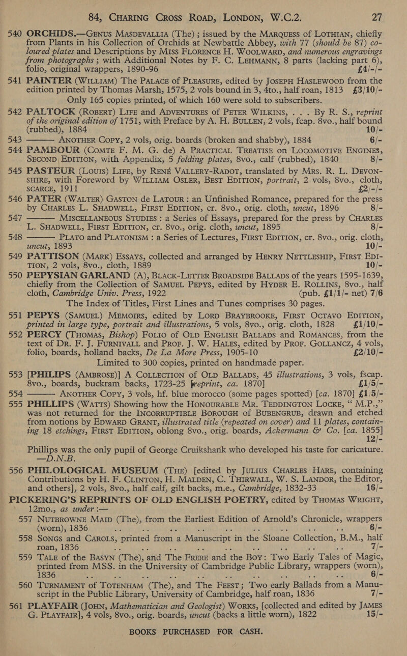 540 541 542 543 544 545 546 547 548 549 550 551 552 ois fo) 554 555 556 84, CHARING Cross Roap, LONDON, W.C.2. at ORCHIDS.—GENus MASDEVALLIA (The) ; issued by the MaRQuEss of LOTHIAN, chiefly from Plants in his Collection of Orchids at Newbattle Abbey, with 77 (should be 87) co- loured plates and Descriptions by Miss FLORENCE H. WooLwarb, and numerous engravings from photographs ; with Additional Notes by F. C. LEHMANN, 8 parts (lacking part 6), folio, original wrappers, 1890-96 £4/-/- PAINTER (WILLIAM) The PALACE of PLEASURE, edited by JosEPpH HasLEwoop from the edition printed by Thomas Marsh, 1575, 2 vols bound in 3, 4to., half roan, 1813 £3/10/- Only 165 copies printed, of which 160 were sold to subscribers.  PALTOCK (RoBERT) LIFE and ADVENTURES of PETER WILKINS, ... By R. S., reprint of the original edition of 1751, with Preface by A. H. BULLEN, 2 vols, feap. a6: half bound (tubbed), 1884 10/- ANOTHER Copy, 2 vols, orig. boards (broken and shabby), 1884 6/- PAMBOUR (ComTE F. M. G. de) A PRACTICAL TREATISE on LOCOMOTIVE ENGINES, SECOND EDITION, with Appendix, 5 folding plates, 8vo., calf (rubbed), 1840 8/- PASTEUR (Louis) Lire, by RENE VALLERY-RADOT, translated by Mrs. R. L. DEVON- SHIRE, with Foreword by WILLIAM OSLER, BEST EDITION, portrait, 2 vols, 8vo., cloth, SCARCE, 1911 £2/=/= PATER (WALTER) GASTON de LATOUR: an Unfinished Romance, prepared for the press by CHARLES L. SHADWELL, FirsT EDITION, cr. 8vo., orig. cloth, uncut, 1896 |- MISCELLANEOUS STUDIES : a Series of Essays, prepared for the press by CHARLES L. SHADWELL, First EDITION, cr. 8vo., orig. cloth, uncut, 1895 8/- PLATO and PLATONISM : a Sere of Lectures, First EDITION, cr. 8vo., orig. cloth, uncut, 1893 10/- PATTISON (Marx) Essays, collected and arranged by HENRY NETTLESHIP, FIRST EDI- TION, -2 vols, 8vo., cloth, 1889 10/- PEPYSIAN GARLAND (A), BLACK-LETTER BROADSIDE BALLADS of the years 1595-1639, chiefly from the Collection of SAMUEL PEPYS, edited by HypER E. ROLLINS, 8vo., half cloth, Cambridge Univ. Press, 1922 (pub. £1/1/- net) 7/6 The Index. of Titles, First Lines and Tunes comprises 30 pages. PEPYS (SAMUEL) Memoirs, edited by LorRD BRAYBROOKE, FirsT OcTavo EDITION, printed in large type, portrait and illustrations, 5 vols, 8vo., orig. cloth, 1828 £1/10/- PERCY (Tuomas, Bishop) FoLio of OLD ENGLISH BALLADS and ROMANCES, from the text of Dr. F. J. FURNIVALL and Pror. J. W. HALEs, edited by PRoF. GOLLANCZ, 4 vols, folio, boards, holland backs, De La More Press, 1905-10 £2/10/- Limited to 300 copies, printed on handmade paper. [PHILIPS (AmMBrosE)| A COLLECTION of OLD BALLADS, 45 illustrations, 3 vols, fscap. 8vo., boards, buckram backs, 1723-25 freprint, ca. 1870] £1/5/- ANOTHER Copy, 3 vols, hf. blue morocco (some pages spotted) [ca. 1870] £1/5/- PHILLIPS (Watts) Showing how the HONOURABLE Mr. TEDDINGTON Locke, “‘ M.P.,” was not returned for the INCORRUPTIBLE BOROUGH of BUBENGRUB, drawn and etched from notions by EDWARD GRANT, illustrated title (repeated on cover) and 11 plates, contain- ing 18 etchings, FirST EDITION, oblong 8vo., orig. boards, Ackermann &amp; Co. [ca. tee Phillips was the only pupil of George Cruikshank who developed his taste for caricature. —D.N.B. PHILOLOGICAL MUSEUM (Tue) [edited by JuLrus CHARLES Hare, containing Contributions by H. F. CLINTON, H. MALDEN, C. THIRWALL, W. S. LANDoR, the Editor, and others], 2 vols, 8vo., half calf, gilt backs, m.e., Cambridge, 1832-33 16/-    12mo., as under :-— (worn), 1836 ~ 6/- roan, 1836 f 7/- printed from MSS. in the University of Cambridge Public Library, wrappers REE: 1836 or. ; - 561 script in the Public Library, University of Cambridge, half roan, 1836 7/- PLAYFAIR (JouHN, Mathematician and Geologist) Works, [collected and edited by JAMES G. PLAYFAIR], 4 vols, 8vo., orig. boards, uncut (backs a little worn), 1822 15/-