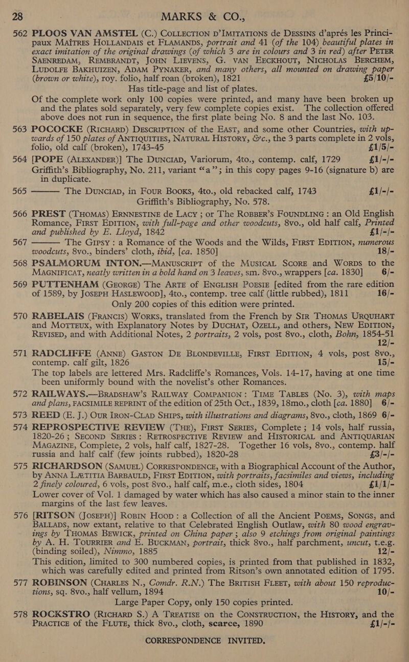 563 564 565 566 567 568 569 570 571 572 573 574 575 576 aif 578 paux Mairres HOLLANDAIS et FLAMANDS, portrait and 41 (of the 104) beautiful plates in exact imitation of the original drawings (of which 3 are in colours and 3 in red) after PETER SAENREDAM, REMBRANDT, JOHN LIEVENS, G. VAN EECKHOUT, NICHOLAS BERCHEM, LUDOLFE BAKHUIZEN, ADAM PYNAKER, and many others, all mounted on drawing paper (brown or white), roy. folio, half roan (broken), 1821 £5/10/- Has title-page and list of plates. Of the complete work only 100 copies were printed, and many have been broken up and the plates sold separately, very few complete copies exist. The collection offered above does not run in sequence, the first plate being No. 8 and the last No. 103. POCOCKE (RICHARD) DESCRIPTION of the East, and some other Countries, with up- wards of 150 plates of ANTIQUITIES, NATURAL History, &amp;’c., the 3 parts complete in 2 vols, folio, old calf (broken), 1743-45 £1/5/- [POPE (ALEXANDER)] The DUNCIAD, Variorum, 4to., contemp. calf, 1729 £1/-/- Griffith’s Bibliography, No. 211, variant “a”; in this copy pages 9-16 (signature b) are in duplicate. The DuUNCIAD, in Four Books, 4to., old rebacked calf, 1743 £1/-/- Griffith’s Bibiiomeony, No. 578. PREST (THoMasS) ERNNESTINE de Lacy ; or The ROBBER’S FOUNDLING : an Old English Romance, First EDITION, with full-page ‘and other woodcuts, 8vo., old half calf, Printed   and published by E. Lloyd, 1842 £1/-/- The Gipsy : a Romance of the Woods and the Wilds, First EDITION, numerous woodcuts, 8vo., binders’ cloth, ibid, [ca. 1850] 18/- PSALMORUM INTON.—ManwuscrirT of the MusicaL ScorRE and Worps to the MaAGNnIFICAT, neatly written in a bold hand on 3 leaves, sm. 8vo., wrappers [ca. 1830] 6/- PUTTENHAM (GeorGE) The ARTE of ENGLISH PoEsiE [edited from the rare edition of 1589, by JosEPpH HasLEwoop], 4to., contemp. tree calf (little rubbed), 1811 16/- Only 200 copies of this edition were printed. RABELAIS (FRANCIS) WoRKS, translated from the French by SIR THOMAS URQUHART and MotTEUx, with Explanatory Notes by DUCHAT, OZELL, and others, NEw EDITION, REVISED, and with Additional Notes, 2 portraits, 2 vols, post 8vo., cloth, Bohn, 1854-51 12/- RADCLIFFE (ANNE) GASTON DE BLONDEVILLE, FIRST EDITION, 4 vols, post 8vo., contemp. calf gilt, 1826 15/- The top labels are lettered Mrs. Radcliffe’s Romances, Vols. 14-17, having at one time been uniformly bound with the novelist’s other Romances. RAITLWAYS.—BRADSHAW’S RAILWAY COMPANION: TIME TABLES (No. 3), with maps and plans, FACSIMILE REPRINT of the edition of 25th Oct., 1839, 18mo., cloth [ca. 1880] 6/- REED (E. J.) Our IRON-CLAD SHIPS, with illustrations and diagrams, 8vo., cloth, 1869 6/= REPROSPECTIVE REVIEW (THE), First SERIES, Complete ; 14 vols, half russia, 1820-26 ; SECOND SERIES : RETROSPECTIVE REVIEW and HISTORICAL and ANTIQUARIAN MAGAZINE, Complete, 2 vols, half calf, 1827-28. Together 16 vols, 8vo., contemp. half russia and half calf (few joints rubbed), 1820-28 £3/-/- RICHARDSON (SAMUEL) CORRESPONDENCE, With a Biographical Account of the Author, by ANNA LATITIA BARBAULD, FIRST EDITION, with portraits, facsimiles and views, including 2 finely coloured, 6 vols, post 8vo., half calf, m.e., cloth sides, 1804 £1/1/- Lower cover of Vol. 1 damaged by water which has also caused a minor stain to the inner margins of the last few leaves. [RITSON (JosEPH)] Roprin Hoop: a Collection of all the Ancient PoEMs, SONGs, and BALLADS, now extant, relative to that Celebrated English Outlaw, with 80 wood engrav- ings by THOMAS BEWICK, printed on China paper ; also 9 etchings from original paintings by A. H. TOURRIER and E. BUCKMAN, portrait, thick 8vo., half parchment, uncut, t. 5 g. Chine soiled), Nimmo, 1885 12/- This edition, limited to 300 numbered copies, is printed from that published in 1832, which was carefully edited and printed from Ritson’s own annotated edition of 1795. ROBINSON (CHarRLEs N., Comdr. R.N.) The BRITISH FLEET, with about 150 reproduc- tions, sq. 8vo., half vellum, 1894 10/- Large Paper Copy, only 150 copies printed. ROCKSTRO (RICHARD S.) A TREATISE on the CONSTRUCTION, the HISTORY, and the PRACTICE of the FLUTE, thick 8vo., cloth, scarce, 1890 £1/-/-