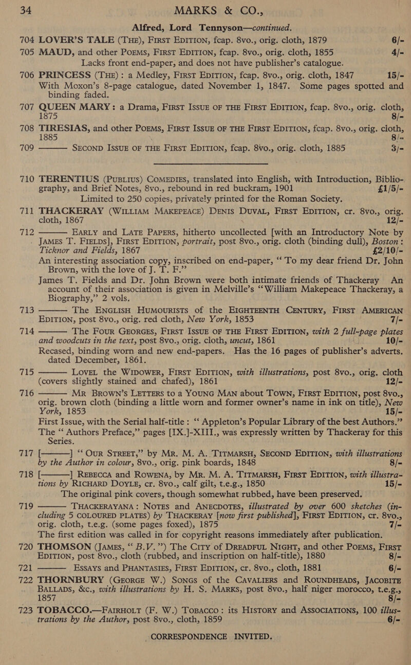 Alfred, Lord Tennyson—continued. 704 LOVER’S TALE (THE), First EDITION, fcap. 8vo., orig. cloth, 1879 6/- 705 MAUD, and other PoEMs, First EDITION, fcap. 8vo., orig. cloth, 1855 4/- Lacks front end-paper, and does not have publisher’s catalogue. 706 PRINCESS (THE): a Medley, First EDITION, fcap. 8vo., orig. cloth, 1847 15/- With Moxon’s 8-page catalogue, dated November 1, 1847. Some pages spotted and binding faded. 707 QUEEN MARY: a Drama, First IssuE OF THE FIRST EDITION, fcap. 8vo., orig. cloth, 8/-  1875 708 TURESIAS, and other PoEMs, First IssuE OF THE FirsT EDITION, fcap. 8vo., orig. cloth, 1885 8/- 709 SECOND ISSUE OF THE FIRST EDITION, fcap. 8vo., orig. cloth, 1885 3/= 710 TERENTIUS (Pus.ius) CoMEDIES, translated into English, with Introduction, Biblio- graphy, and Brief Notes, 8vo., rebound in red buckram, 1901 £1/5/- Limited to 250 copies, privately printed for the Roman Society. 711 THACKERAY (WILLIAM MAKEPEACE) DENIS DUVAL, FIRST EDITION, cr. 8vo., orig. cloth, 1867 12/- 712 EARLY and LATE Papers, hitherto uncollected [with an Introductory Note by . JAMES T. FIELDS], FIRST EDITION, portrait, post 8vo., orig. cloth (binding dull), Boston: Ticknor and Fields, 1867 £2/10/- An interesting association copy, inscribed on end-paper, ‘‘ To my dear friend Dr. John Brown, with the love of J. T. F.”’ James T. Fields and Dr. John Brown were both intimate friends of Thackeray An account of their association is given in Melville’s ‘‘ William Makepeace Thackeray, a Biography,” 2 vols. The ENGLISH HuMouRISTS of the EIGHTEENTH CENTURY, FIRST AMERICAN EDITION, post 8vo., orig. red cloth, New York, 1853 7/- The Four GEORGES, FIRST ISSUE OF THE FIRST EDITION, with 2 julpage plates and woodcuts in the text, post 8vo., orig. cloth, uncut, 1861 10/- Recased, binding worn and new end-papers. Has the 16 pages of publisher s adverts. dated December, 1861. LovEL the WIDOWER, First EDITION, with illustrations, post 8vo., orig. cloth (covers slightly stained and chafed), 1861 12/- Mr BROWN’S LETTERS to a YOUNG MAN about TOWN, FIRST EDITION, post 8vo., orig. brown cloth (binding a little worn and former owner’s name in ink on title), New York, 1853 15/- First Issue, with the Serial half-title : ‘‘ Appleton’s Popular Library of the best Authors.”? The “‘ Authors Preface,’ pages [[X.]-XIII., was expressly written by Thackeray for this Series. 717 [- ] ** OuR STREET,’ by Mr. M. A. TITMARSH, SECOND EDITION, with illustrations by the Author in colour, 8vo., orig. pink boards, 1848 ; 8/- TIS? |: ] REBECCA and ROWENA, by Mr. M. A. TITMARSH, First EDITION, with illustra- tions by RICHARD DOYLE, cr. 8vo., calf gilt, t.e.g., 1850 15/- The original pink covers, though somewhat rubbed, have been preserved. THACKERAYANA: NOTES and ANECDOTES, t/lustrated by over 600 sketches (in- cluding 5 COLOURED PLATES) by THACKERAY [now first published], First EDITION, cr. 8vo., orig. cloth, t.e.g. (some pages foxed), 1875 7/- The first edition was called in for copyright reasons immediately after publication. 720 THOMSON (JAMgs, ‘ B.V.’’) The City of DREADFUL NIGHT, and other POEMS, First EDITION, post 8vo., cloth (rubbed, and inscription on half-title), 1880 8/- 721 Essays and PHANTASIES, FIRST EDITION, cr. 8vo., cloth, 1881 6/- 722 THORNBURY (GeEorGE W.) Soncs of the CAVALIERS and ROUNDHEADS, JACOBITE BALLaDs, &amp;c., with illustrations by H. S. Marks, post 8vo., half niger morocco, t.e.g.,   713 714  715  716    719   1857 . 8/- 723 TOBACCO.—FarrHott (F. W.) Tosacco: its History and AssocraTIONs, 100 iJlus- trations by the Author, post 8vo., cloth, 1859 . 6/-