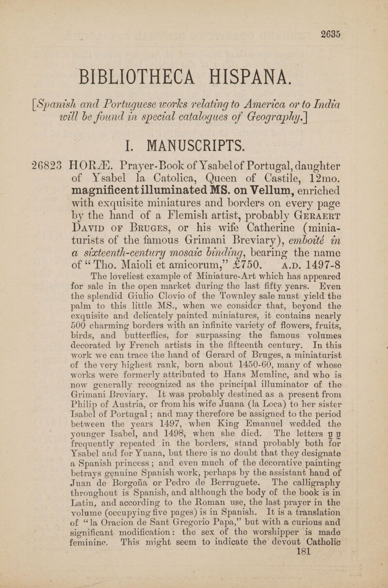 BIBLIOTHECA HISPANA. [Spanish and Portuguese works relating to America or to India well be found in special catalogues of Geography. | I. MANUSCRIPTS. 26825 HORS. Prayer- Book of Ysabelof Portugal, daughter of Ysabel la Catolica, Queen of Castile, 12mo. magnificent illuminated MS. on Vellum, enriched with exquisite miniatures and borders on every page by the hand of a Flemish artist, probably GrraERT Davip oF Bruges, or his wife Catherine (minia- turists of the famous Grimani Breviary), embodté in a sixteenth-century mosaic binding, bearing the name of “Tho. Maioli et amicorum,’ £750. = a.p. 1497-8 The loveliest example of Miniature-Art which has appeared for sale in the open market during the last fifty years. Even the splendid Giulio Clovio of the Townley sale must yield the palm to this little MS., when we consider that, beyond the exquisite and delicately painted miniatures, it contains nearly 500 charming borders with an infinite variety of flowers, fruits, birds, and butterflies, for surpassing the famous volumes decorated by French artists in the fifteenth century. In this work we can trace the hand of Gerard of Bruges, a miniaturist of the very highest rank, born about 1450-60, many of whose works were formerly attributed to Hans Memlinc, and who is now generally recognized as the principal illuminator of the Grimani Breviary. It was probably destined as a present from Philip of Austria, or from his wife Juana (la Loca) to her sister Tsabel of Portugal ; and may therefore be assigned to the period between the years 1497, when King Emanuel wedded the younger Isabel, and 1498, when she died. The letters y y frequently repeated in the borders, stand probably both for Ysabel and for Yuana, but there is no doubt that they designate a Spanish princess ; and even much of the decorative painting betrays genuine Spanish work, perhaps by the assistant hand of Juan de Borgofia or Pedro de Berruguete. The calligraphy throughout is Spanish, and although the body of the book is in Latin, and according to the Roman use, the last prayer in the volume (occupying five pages) is in Spanish. It is a translation of “la Oracion de Sant Gregorio Papa,” but with a curious and significant modification: the sex of the worshipper is made feminine. This might seem to indicate the devout Catholic 181