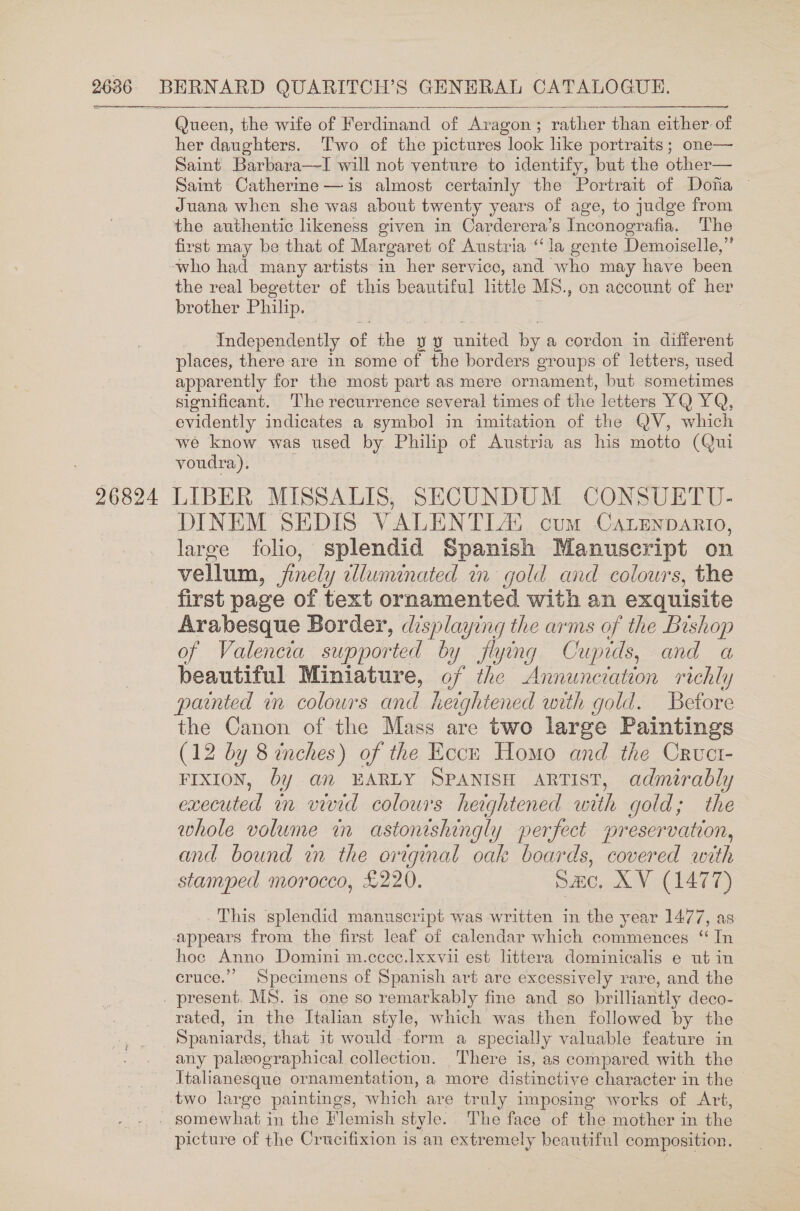   Queen, the wife of Ferdinand of Aragon; rather than either of her daughters. Two of the pictures look like portraits; one— Saint Barbara—I will not venture to identify, but the other— Sait Catherine —is almost certainly the Portrait of Doha ~ Juana when she was about twenty years of age, to judge from the authentic likeness given in Carderera’s Inconografia. The first may be that of Margaret of Austria ‘la gente Demoiselle,” -who had many artists in her service, and who may have been the real begetter of this beautiful little MS., on account of her brother Philip. Independently of the y y united by a cordon in different places, there are 1n some of the borders groups of letters, used apparently for the most part as mere ornament, but sometimes significant. The recurrence several times of the letters YQ YQ, evidently indicates a symbol in imitation of the QV, which we know was used by Philip of Austria as his motto (Qui voudra). 26824 LIBER MISSALIS, SECUNDUM CONSUETU- DINEM SEDIS VALENTL2 cum Catenpanrio, large folio, splendid Spanish Manuscript on vellum, jinely wlluninated in gold and colours, the first page of text ornamented with an exquisite Arabesque Border, displaying the arms of the Bishop of Valencia supported by flying Cupids, and a beautiful Miniature, of the Annunciation richly painted in colours and heightened with gold. Betore the Canon of the Mass are two large Paintings (12 by 8 inches) of the Ecck Homo and the Crvuct- FIXION, by an EARLY SPANISH ARTIST, admirably executed in vivid colours heightened with gold; the whole volume in astonishingly perfect preservation, and bound in the original oak boards, covered with stamped morocco, £220. sac, XV (1477) This splendid manuscript was written in the year 1477, as appears from the first leaf of calendar which commences ‘ In hoe Anno Domini m.ccce.lxxvii est littera dominicalis e ut in cruce.”’ Specimens of Spanish art are excessively rare, and the . present. MS. is one so remarkably fine and so brilliantly deco- rated, in the Italian style, which was then followed by the Spaniards, that it would form a specially valuable feature in any palwographical collection. There is, as compared with the Ttalianesque ornamentation, a more distinctive character in the — two large paintings, which are truly imposing works of Art, / somewhat in the Flemish style. The face of the mother in the picture of the Crucifixion is an extremely beautiful composition.