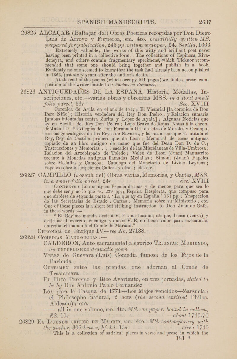 26825 ALCAGAR (Baltacar del) Obras Poeticas recogidas por Bon Diego Luis de Arroyo y Figueroa, sm. 4to. beautifully written MS. prepared for publication, 243 pp. vellum wrapper, £4.. Sevilla, 1666 Extremely valuable; the works of this witty and brilliant poet never having been printed in a collective form. The collections of Espinosa, Riva- deneyra, and: others: contain fragmentary specimens, which Ticknor recom- mended that some one should bring together and publish in a_ book, Evidently no one seemed to know that the task had already been accomplished in 1666, just sixty years after the author’s death. At the end of the poems (which occupy 211 pages) we find a prose com- position of the writer entitled La Pasion en Romance. 26826 ANTIGUEDADES DE LA ESPANA, Historia, Medallas, In- scripciones, etc.—varias obras y obrecitas MSS. in a stout sivall folio parcel, 36s 3 : Sec. XVIII Coronica de Avila en el afio de 1517; El Vicvoxial [la coronica de Don Pero Nifio}; Historia verdadera del Rey Don Pedro.; y Relacion sumaria [ambas intentadas contra Zurita y Lopez de Ayala] ; Algunas Noticias que ay en Sevilla del Rey Don Pedro; Lope Bravo de Rojas, Notas 4 la chron. de‘Juan IT; Previlegios de Don Fernando II, de letra de Morales y Ocampo, con las genealogias de los Reyes de Navarra, y la razon por que se intitula el Rey, Rey de Castilla primero que de Leon ; Memorial de cosas antiguas copiado de un libro antiguo de-mano que fue del Dean Don D. de C.; Ynstrucciones y Meniorias . . . sacados de las Miscelaneas de Villa- Umbrosa : Relacion del Arzobispado de Toledo; Velez de Leon (Juan) Manuscrito tocante a Monedas antiguas Namadas Medallas ; Simoni (Juan) Papeles sobre Medallas y Cameos; Catalogo del Monetario de Livino Leyrens ; Papeles sobre inscripciones Cuficas y otras ; etc. ete. 26827 CAMPILLO (Joseph del) Obras varias, Memorias, y Cartas, MSS. ina small folio parcel, 24s epadsec! XVIII ConTENTS.: Lo que ay en Espaiia de mas y de menos para que sea lo que debe ser y no lo que es, 239 pp.;. Espana Despierta, que compuso para que sirbiese de segunda paite a ‘Lo que ay en Espafia,’ 151 pp: ; Ynspeccion de las Secretarias de Hstado ; Cartas; Memoria sobre su Ministerio ; ete. One of these pieces is a short but striking instruction to Don Juan de Gafes in these words :— ‘Hl Rey me manda dezir 4 V. E..que busque; ataque, hetted (venza) y destruia’ el exercito enemigo, y que si V. i. no tiene valor para executarlo, entregue el mando 4 el Conde de Mariani.” Curontcs de Enrique [V—see No. 27188. 26828 Comepias MAnuscriTAs :-— 3 CALDERON, Auto sacramental alegorico Triunrar Murienpo, an UNPUBLISHED dramatic poem - Veurz de Guevara (Luis) Comedia famosa de los Fijos de la Barbuda, CrrtamMeN entre las. prendas. que adornan. al Conde de Trastamara Ext Hiso Propico y Rico Avariento, en tres jornadas, stated to be by Don Antonio Pablo Fer nandez Loa para la Pasqua de 1771—Los Majos vencidos—Zarzuela : el Philosopho -natural, 2 acts (the second entitled Philos. Aldeano) ; ete. all in one volume, sm. Ato. MS.: on paper, bound in vellum,  £2. 10s about 1740-70 26829 Hn DUENDE CRITICO DE Maprm, sm. 4to. MS. contemporary with the author, 306 Teaves, hf. bd. 15s | circa 1740 This is a collection of satirical pieces in verse and prose, in which the isl *