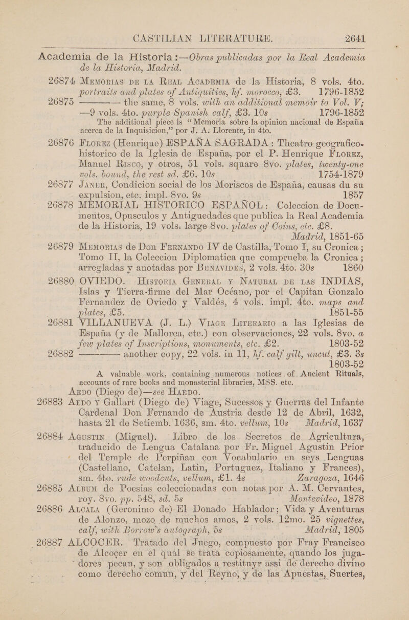 Academia de la Historia :—Obras. publicadas por la Real Academia de la Historia, Madrid. 26874 Mumortas pr LA Reat AcapEmt1a de la Historia, 8 ee Ato. portraits and plates of Antiquittes, hf. morocco, 38. 1796-1852 — the same, 8 vols. with an additional memotr to Vol. V; —9 vols. 4to. purple Spanish calf, £3. 10s 1796-1852 The additional piece is ‘‘Memoria sobre la opinion nacional de Espatia acerca de la Inquisicion,”’ por J. A. Llorente, in 4to. 26876 Frorez (Henrique) ESPANA SAGRADA: Theatro geografico. historico de la Iglesia de Hspana, por el P. Henrique FLorgz, Manuel Risco, y otros, 51 vols. square. 8vo. plates, twenty-one   26875  vols. bound, the rest sd. £6. 10s 1754-1879 26877 Janur, Condicion social de los Moriscos de Espana, causas du su expulsion, ete: impl. 8vo. 9s 1857 26878 MEMORIAL HISTORICO ESPANOL: Coleccion de Docu- mentos, Opusculos y Antiguedades que publica la Real Academia de la Historia, 19 vols. large Svo. plates of Coins, etc. £8. Madrid, 1851-65 26879 Memorias de Don Frrnanpo IV de Castilla, Tomo I, su Cronica ; Tomo ITI, la Coleccion Diplomatica que comprueba la Cronica ; arregladas y anotadas por BeNavipus, 2 vols. 4to. 30s 1860 26880 OVIEDO. Historia Genurat y Naturan pe tas INDIAS, Islas y Tierra-firme del Mar Océano, por el Capitan Gonzalo Fernandez de Oviedo y Valdés, 4 vols. impl. 4to. maps and . plates, £5. 1851-55 26881 VILLANUEVA (J. L.) Viace lLirzrario a las Iglesias de Hspana (y de Mallorca, etc.) con observaciones, 22 vols. 8vo. a   few plates of Inscriptions, monwments, etc. £2. 1803-52 26882 - another copy, 22 vols. in 11, hf. calf gilt, wneut, £3. 3s 1803-52 A valuable. work, containing numerous notices. of. Ancient Rituals, accounts of rare books and monasterial libraries, MSS. etc. Anpo (Diego de)—see Harpo. 26883 Apo y Gallart (Diego de) Viage, Sucessos y Guerras del Infante Cardenal Don Fernando de Austria desde 12 de Abril, 1632, hasta 21 de Setiemb. 1636, sm. 4to. vellum, 10s Madrid, 1637 26884 Agustin. (Miguel). libro de los. Secretos de. Agricultura, traducido de Lengua Catalana por Fr. Miguel Agustin Prior del Temple de Perpinan con Vocabulario en seys Lenguas (Castellano, Catelan, Latin, Portuguez, Italiano y Frances), sm. 4to. rude woodcuts, Peano) £1. As Zaragoza, 1646 26885 AtBum de Poesias coleceionadas con notas por A. M. Cervantes, roy. 8vo. pp. 548, sd. 5s Montevideo, 1878 26886: ALCALA (Geronimo de) El Donado Hablador; Vida y Aventuras | de Alonzo, m0z0, de muchos amos, 2 vols. ‘Tao. ‘25 vignettes, calf, with Borrow’s autograph, os . Madrid, 1805 26887 ALCOCER. Tratado del Juego, compuesto por Fray Francisco de Alcoger en el qual se trata copiosamente, quando los juga- ~dores pecan, y son obligados a restituyr assi de derecho divino como derecho comun, y del Reyno, y de las Apuestas, ‘Suertes,