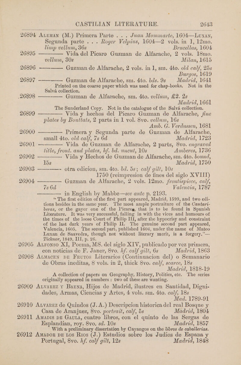  206894 Atuman (M.) Primera Parte... Juan Momniarié: 1604—Luxay, Segunda parte ... Loger Velpius, 1604—2 vols. in 1, 12mo.     } limp vellum, 36s Brucellas, 1604 26895 Vida del Picaro Guzman de Alfarache, 2 vols. 18mo. vellum, 30s Milan, 1615 26896 Guzman de Alfarache, 2 vols. in 1, sm. 4to. old calf, 25s Burgos, 1619 26897 ———-—-— Guzman de Alfarache, sm. 4to. bds.9s Madrid, 1641 Printed on the coarse paper which was used for chap-books, Not in the Salva collection,            26898 Guzman de Alfarache, sm. 4to. vellwin, £2. 2s Madrid, 1661 The Sunderland Copy. Not in the catalogue of the Salva collection. 26899 Vida y hechos del Picaro Guzman de Alfarache, jine plates by Bouttats, 2 parts in 1 vol. 8vo. vellum, 16s Amb. G. Verdussen, 1681 26900 Primera y Segunda parte de Guzman de Alfarache, small 4ito. old calf, 7s 6d Madrid, 1723 26901 — Vida de Guzman de Alfarache, 2 parts, 8vo. engraved title, front. and plates, hf. bd. uncut, 10s Amberes, 1736 26902 ——- Vida y Hechos de Guzman de Alfarache, sm. 4to. bound, lds Madrid, 1750 26903 —- otra edicion, sm. 4to. bd. 5s; calf gilt, 10s 1750 (veimpresion de fines del siglo X VIIT) 26904, Guzman de Alfarache, 2 vols. 12mo. frontispiece, calf, 7s 6d Valencia, 1787 — in English by Mabbe—see ante p. 2193. “The first edition of the first part appeared, Madrid, 1599, and two edi- tions besides in the same year. The most ample portraiture of the Cantari- beras, or the gayer one of the Picarog, that is to be found in Spanish Literature. It was very successful, falling in with the vices and humours of the times of the loose Court of Philip ILI, after the hypocrisy and constraint of the last dark years of Philip Il. The genuine second part appeared, Valencia, 1605. ‘The second part, published 1604, under the name of Mateo Luxan de Saavedra, though not without literary merit, is a forgery.”— Ticknor, 1849, III, p. 26. 26905 Atronso XI, Poema, MS. del siglo XIV, publicado por vez primera, con noticias de F. Janer, 8vo, hf. calf gilt, 6s Madrid, 1863 26908 AumaceN pE Fruvros Literarios (Continuacion del) o Semanario de Obras ineditas, 8 vols. in 2, thick 8vo. calf, scarce, 18s Madrid, 1818-19 A collection of papers on Geography, History, Politics, etc. ‘The series originally appeared in numbers: two of these are wanting. 26909 ALvarEzZ Y Bauna, Hijos de Madrid, ilustres en Santidad, Digni- dades, Armas, Ciencias y Artes, 4 vols. sm. 4to. cal/, 18s Mad. 1789-91 26910 Atvarez de Quindos (J. A.) Descripcion historica del real Bosque y  Casa de Aranjuez, 8vo. portratt, calf, 5s Madrid, 1804 26911 Amapis DE GavLa, cuatro libros, con el quinto de las Sergas de Esplandian, roy. 8vo. sd. 10s Madrid, 1857 With a preliminary dissertation by Cayangos on the libros de caballerias. 26912 Amapor DE Los Rios (J.) Estudios sobre los Judios de Espana y Portugal, 8vo. hf. calf gilt, 12s Madrid, 1848