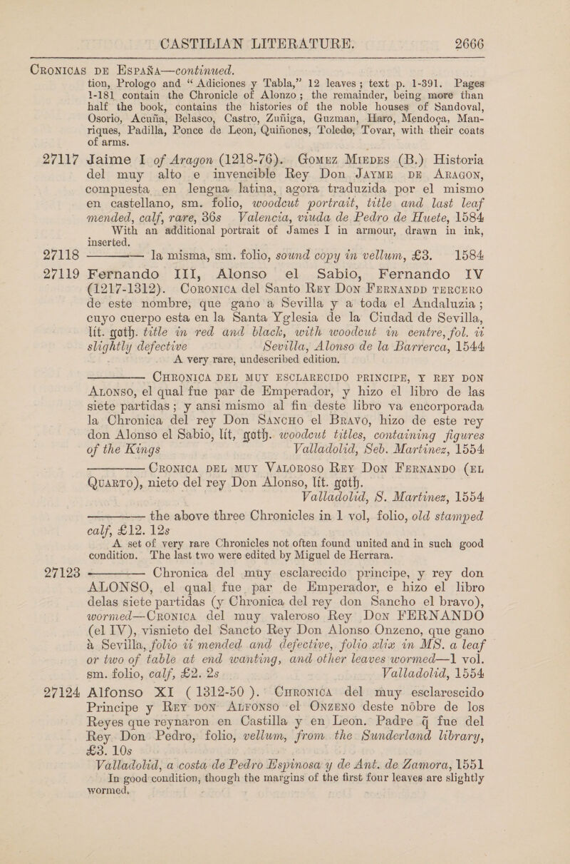 27117 27118 27119 tion, Prologo and “ Adiciones y Tabla,” 12 leaves; text p. 1-391, Pages 1-181 contain the Chronicle of Alonzo; the remainder, being more than half the book, contains the histories of the noble houses of Sandoval, Osorio, Acufia, Belasco, Castro, Zuiliga, Guzman, Haro, Mendoca, Man- riques, Padilla, Ponce de Leon, Quiftiones, Toledo, Tovar, with their coats of arms. daime I of Aragon (1218-76). Gomuz Minprs (B.) Historia del muy alto e invencible Rey Don Jaymn pu Aragon, compuesta en lengua latina, agora traduzida por el mismo en castellano, sm. folio, woodcut portrait, title and last leaf mended, calf, rare, 36s Valencia, viuda de Pedro de Huete, 1584 With an additional portrait of James I in armour, drawn in ink, inserted. 0 | . — la misma, sm. folio, sound copy in vellum, £3. 1584 Fernando III, Alonso el Sabio, Fernando IV (1217-1812). Coronitca del Santo Rey Don Fernanpp TERCcERO de este nombre, que gano’a Sevilla y a toda el Andaluzia ; cuyo cuerpo esta en la Santa Yglesia de la Ciudad de Sevilla, lit. goth. title in red and black, with woodeut in centre, fol. 1 slightly defective Sevilla, Alonso de la Barrerca, 1544 A very rare, undescribed edition.  ———— CHRONICA DEL MUY ESCLARECIDO PRINCIPE, Y REY DON ALonso, el qual fue par de Emperador, y hizo el libro de las siete partidas ; y ansi mismo al fin deste libro va encorporada la Chronica del rey Don Sancuo el Bravo, hizo de este rey don Alonso el Sabio, lit, yath. woodcut titles, containing figures 27123 27124 ———-— Cronica DEL Muy VALoroso Rey Don Farnanpo (EL Quarto), nieto del rey Don Alonso, Itt. goth. . Valladolid, S. Martinez, 1554 — the above three Chronicles in 1 vol, folio, old stamped calf, £12. 12s A set of very rare Chronicles not often found united and in such good condition. The last two were edited by Miguel de Herrara.   — Chronica del muy esclarecido principe, y rey don ALONSO, el qual fue par de Emperador, e hizo el libro delas siete partidas (y Chronica del rey don Sancho el bravo), wormed—Cronica del muy valeroso Rey Don FERNANDO (el IV), visnieto del Sancto Rey Don Alonso Onzeno, que gano a Sevilla, folio wt mended and defective, folio alia in MS. a leaf or two of table at end wanting, and other leaves wormed—1 vol. sm. folio, calf, £2..2s -. Valladolid, 1554 Alfonso XI (1812-50 ).° Curonica del muy esclarescido Principe y Rey pon Atronso el Onzpno deste nobre de los Reyes que reynaron en Castilla y en Leon. Padre q fue del Rey Don Pedro, folio, vellwm, from the Sunderland library, £3. 10s 3 Sk9 . Valladolid, a costa de Pedro Hspinosa y de Ant. de Zamora, 1551 In good condition, though the margins of the first four leaves are slightly wormed, : ;