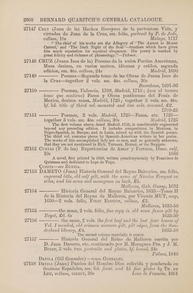 27147 Cruz (Juan de la) Hechos Heroycos de la portentosa Vida, y virtudes de Juan de la Cruz, sm. folio, portrait by P. de Tae, vellum, 10s Malaga, 1717 “The chief of his works are the Allegory of ‘The Ascent to Mount — Carmel,’ and ‘The Dark Night of the Soul’—treatises which have given him much reputation for mystical eloquence. His poetry is marked by great felicity and richness of phraseology.””—Ticknor. 27148 CRUZ (Juana Ines de la) Poemas de la unica Poetisa Americana, Musa dezima, en varios metros, idiomas y estilos, segunda edicion, sm. 4to. vellum, 24s — Madrid, 1690      27149 Poemas—Segundo tomo de las Obras de Juana Ines de la Cruz—together 2 vols. sm. 4to. vellum, 30s Barcelona, 1691-93 27150 Poemas, Valencia, 1709, Madrid, 1715; (con el tercero tomo que contiene) Fama y Obras posthumas del Fenix de Mexico, dezima musa, Madrid, 1725; together 3 vols. sm. 4to. hf. bd. title of third vol. mounted and two vols. wormed, £2. : 1709-25 27151 — Poemas, 2 vols. Madrid, 1725—Fama, ete. 1725— together 3 vols. sm. 4to. vellum, 30s Madrid, 1725 The first volume above, dated Madrid, 1725, is considerably augmented beyond any preceding edition. It includes compositions in Mexican, in Negro-Spanish, in Basque, and in Latin, mixed up with the Spanish poems. The third vol. contains pieces by Spanish-American writers in her praise. The works of this accomplished lady are so rare, and so generally unknown, that they are not mentioned in Rich, Ternaux, Brunet, or the Nuggets. 27152 Cunvas (FE. de las) Hxperiencias de Amor y Fortuna, 16mo. calf, 10s 1666 A novel, first printed in 1626, written pseudonymously by Francisco de Quintana and dedicated to Lope de Vega. URITA—see ZURITA. 27153 DAMETO (Juan) Historia General del Reyno Balearico, sm. folio, engraved title, old calf gilt, with the arms of Nicolas Fouquet on sides, and his arms and monogram on back, £5. Mallorca, Gab. Guasp, 1632   27154: — Historia General del Reyno Balearico, 1633—Tomo TI de la Historia del Reyno de Mallorca, por Vicente MUTT, map, 1650—2 vols. folio, First Epirion, pene £5, Mallorca, 1633-50 27155. ———-—the same, 2 vols. folio, fine copy in old veaw fauve gilt by Boyet, £6. 6s 1633-50 27156 —-——— the same, 2 vols. the first leaf and the last four leaves of Vol. I mended, old crimson morocco gilt, gut edges, from the Sun- derland library, LA, 1633-50 The second volume especially is scarce. 27157 ——-——— Historia General del Reino de Mallorca escrita por D. Juan Dameto, etc. continuado por M. Moragues Pro. y J. M. Bover, 3 vols. Svo. portraits and plates, hf. bound, 24s Palma, 1840 Davita (Gil Gonzalez) —vease GONZALEZ. 27158 Davina (Juan) Passion del Hombre-Dios, referida y ponderada en decimas Hspanoles, sm. fol. front. and 15 fine plates by Tu. pE Lev, vellum, SCARCE, 30s Leon de Francia, 1661