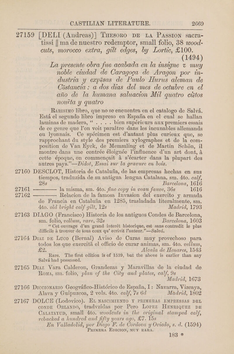 27159 | DELI (Andreas) | THESORO DE LA PASSION sacra- tissi || ma de nuestro redemptor, small folio, 38 wood- cuts, morocco extra, gilt edges, by Lortic, £100. (1494) La presente obra fue acabada en la insigne z muy noble ciudad de Caragoga de Aragon por tn- dustria y expesas de Paulo Hurus aleman de Costancia: a dos dias del mes de octubre en el aio de la humana saluacion Mil quatro ctétos noueta y quatro Rarisimo libro, que no se encuentra en el catalogo de Salva. Ksta el segundo libro impreso en Hspafa en el cual se hallan laminas de madera, ‘‘ . . . . bien supérieurs aux premiers essais de ce genre que l’on voit paraitre dans les incunables allemands ou lyonnais. Ce spécimen est d’autant plus curieux que, se rapprochant du style des premiers xylographes et de la com- position de Van Hyck, de Memmling et de Martin Schon, il montre dans une contrée éloignée l’influence d’un art dont, 4 cette époque, on commengait 4 s’écarter dans la plupart des autres pays.” —Didot, Hssai sur la gravure en bois. 27160 DESCLOT, Historia de Catalufia, de las empresas hechas en sus tiempos, traduzida de su antigua lengua Catalana, sm. 4to. calf,    28s Barcelona, 1616 27161 —— la misma, sm. 4to. fine copy in veau fauve, 36s 1616 27162 Relacion de la famosa Invasion del exercito y armada de Francia en Catalufia en 1285, trasladada literalmente, sm. Ato. old bright calf gilt, 12s Madrid, 1793 27163 DIAGO (Francisco) Historia de los antiguos Condes de Barcelona, sm. folio, vellum, rare, 32s Barcelona, 1603 “ Cet ouvrage d’un grand interét historique, est sans contredit le plus difficile a trouver de tous ceux qu’ ecrivit ’auteur.”—Salvd. 27164 Diaz pe Luco (Bernal) Aviso de Curas muy provechoso para todos los que exercita el officio de curar animas, sm. 4to. vellum, £2. Alcala de Henares, 1543 Rare. The first edition is of 1539, but the above is earlier than any Salva had possessed. | 27165 Diaz Vara Calderon, Grandezas y Maravillas de la ciudad de. Roma, sm. folio, plan of the City and plates, calf, 9s Madrid, 1673 27166 Drccronario Geografico-Histérico de Hspafia, 1: Navarra, Vizcaya, Alava y Guipuzcoa, 2 vols. 4to. calf, 7s 6d Madrid, 1802 27167 DOLCE (Lodovico). Hi NAscIMIENTO Y PRIMERAS EMPRESSAS DEL CONDE. ORLANDO, tradvzidas por Pero Loprz HeEnriqunz DE CALATAYUD, small 4to. woodeuts in the original stamped calf, rebacked a hundred and jifty years ago, £7. 15s Ein Valladolid, por Diego PF. de Cordova y Oviedo, s. d. (1594) PRIMERA EDICION, MUY RARA. 183 *