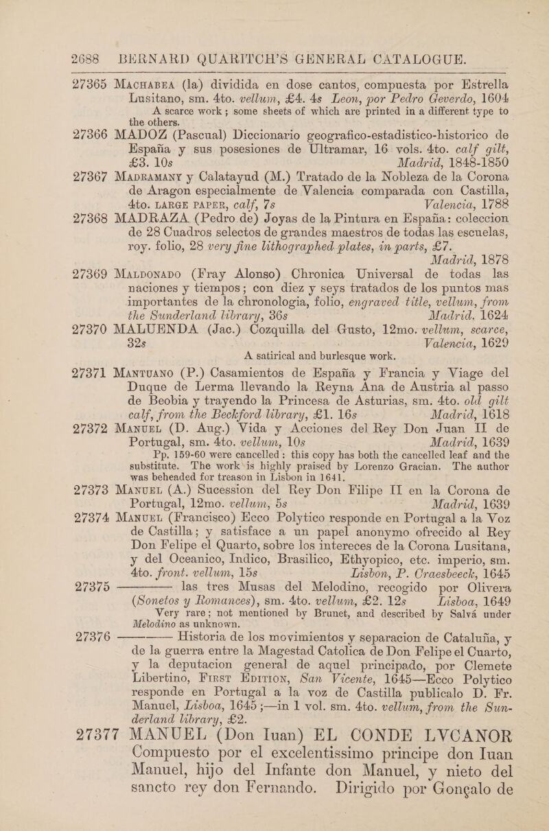 27365 Macuasea (la) dividida en dose cantos, compuesta por Hstrella Lusitano, sm. 4ito. vellum, £4. 4s Leon, por Pedro Geverdo, 1604 A scarce work ; some sheets of which are printed in a different type to the others. see 27366 MADOZ (Pascual) Diccionario geografico-estadistico-historico de Hspafia y sus. posesiones de Ultramar, 16. vols. 4to. calf gilt, £3. 10s Madrid, 1848-1850 27367 Mapramany y Calatayud (M.) Tratado de la Nobleza de la Corona de Aragon especialmente de Valencia comparada con Castilla, Ato. LARGE PAPER, calf, 7s Valencia, 1788 27368 MADRAZA (Pedro de) Joyas de la Pintura en Espafia: coleccion de 28 Cuadros selectos de grandes maestros de todas las escuelas, roy. folio, 28 very fine lithographed. plates, in parts, £7. Madrid, 1878 27369 Mazponapo (Fray Alonso) Chronica Universal de todas las naciones y tiempos; con diez y seys tratados de los puntos mas importantes de la chronologia, folio, engraved title, vellum, from the Sunderland lobrary, 36s Madrid, 1624 27370 MALUENDA (Jac.) Cozquilla del Gusto, 12mo. vellum, scarce, 32s Valencia, 1629 A satirical and burlesque work. 27371 Mantuano (P.) Casamientos de Espafia y Francia y Viage del Duque de Lerma llevando la Reyna Ana de Ausiria al passo de Beobia y trayendo la Princesa de Asturias, sm. 4to. old gilt calf, from the Beckford library, £1. 16s Madrid, 1618 27372 Manuget (D. Aug.) Vida y Acciones del Rey Don Juan IT de Portugal, sm. 4to. vellam, 10s Madrid, 1639 Pp. 159-60 were cancelled: this copy has both the cancelled leaf and the substitute. The work'is highly praised by Lorenzo Gracian. The author was beheaded for treason in Lisbon in 1641. 27373 Manuet (A.) Sucession del Rey Don Filipe II en la Corona de Portugal, 12mo. vellwim, 5s 7 Madrid, 1639 27374 Manuet (Francisco) Ecco Polytico responde en Portugal a la Voz de Castilla; y satisface a un papel. anonymo ofrecido al Rey Don Felipe el Quarto, sobre los intereces de la Corona Lusitana, y del Oceanico, Indico, Brasilico, Ethyopico, etc. imperio, sm. Ato. front. vellum, 15s Insbon, P. Craesbeeck, 1645     HES) las tres Musas del Melodino, recogido por Olivera (Sonetos y Romances), sm. 4to. vellum, £2. 12s Lnsboa, 1649 Very rare; not mentioned by Brunet, and described by Salv4 under Melodino as unknown. 27376 Historia de los movimientos y separacion de Catalufia, y de la guerra entre la Magestad Catolica de Don Felipe el Cuarto, y la deputacion general de aquel principado, por Clemete Libertino, First Hpitron, San Vicente, 1645—Ecco Polytico responde en Portugal a la voz de Castilla publicalo D. Fr. Manuel, Lisboa, 1645 ;—in 1 vol. sm. 4to. vellum, from the Sun- derland library, £2. 27377 MANUEL (Don Ivan) EL CONDE LVCANOR Compuesto por el excelentissimo principe don Iuan Manuel, hijo del Infante don Manuel, y nieto del sancto rey don Fernando. Dirigido por Gongalo de