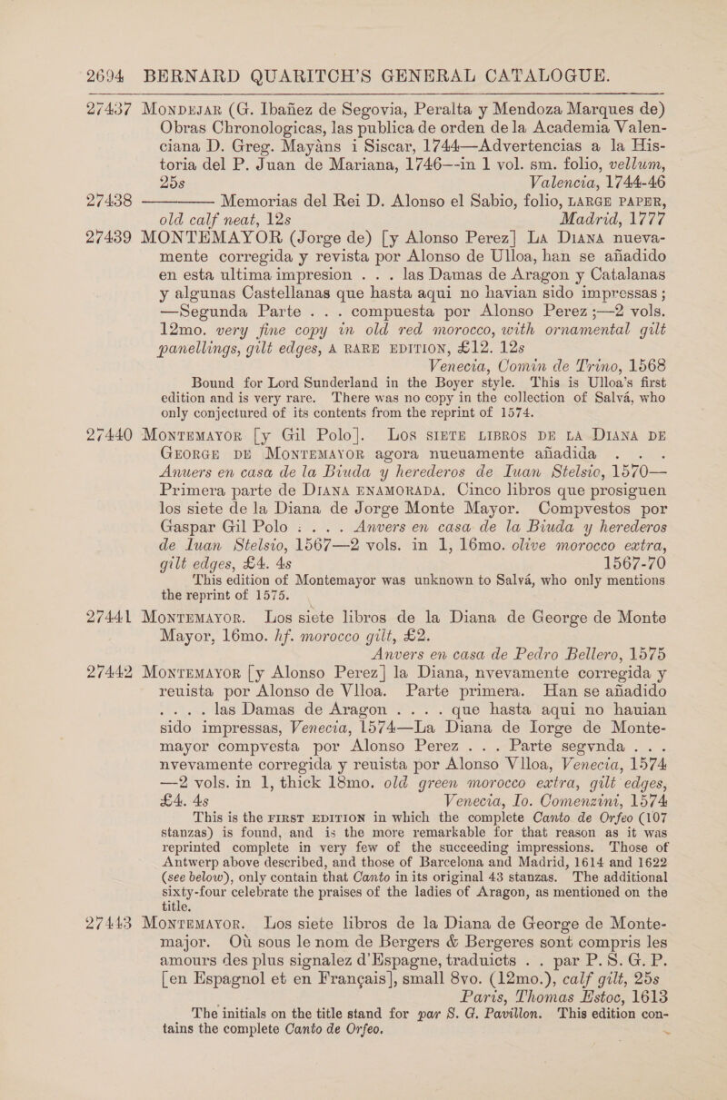 27437 Monpusar (G. Ibafiez de Segovia, Peralta y Mendoza Marques de) Obras Chronologicas, las publica de orden de la Academia Valen- ciana D. Greg. Mayans i Siscar, 1744—Advertencias a la His- toria del P. Juan de Mariana, 1746—-in 1 vol. sm. folio, vellum, 25s Valencia, 1744-46 27438 ————— Memorias del Rei D. Alonso el Sabio, folio, LARGH PAPER, old calf neat, 12s Madrid, 1777 27439 MONTEMAYOR (Jorge de) [y Alonso Perez] La Diana nueva- mente corregida y revista por Alonso de Ulloa, han se afadido en esta ultima impresion . . . las Damas de Aragon y Catalanas y algunas Castellanas que hasta aqui no havian sido impressas ; —Segunda Parte . . . compuesta por Alonso Perez ;—2 vols. 12mo. very fine copy in old red morocco, with ornamental gilt panellings, gilt edges, A RARE EDITION, £12. 12s Venecia, Comin de Trino, 1568 Bound for Lord Sunderland in the Boyer style. This is Ulloa’s first edition and is very rare. There was no copy in the collection of Salva, who only conjectured of its contents from the reprint of 1574. 27440 Monremayror [y Gil Polo]. Los simTE Lipros DE LA DIANA DE GEORGE DE MoNTEMAYOR agora nueuamente ahadida Anuers en casa de la Biuda y herederos de Iuan Stelsio, 15 70— Primera parte de Diana ENAMORADA. Cinco libros que prosiguen los siete de la Diana de Jorge Monte Mayor. Compvestos por Gaspar Gil Polo : ... Anvers en casa de la Biuda y herederos de luan Stelsio, 1567—2 vols. in 1, 16mo. olive morocco extra, gilt edges, £4. 4s 1567-70 This edition of Montemayor was unknown to Salva, who only mentions the reprint of 1575. 27441 Monrumayor. los siete libros de la Diana de George de Monte Mayor, l6mo. hf. morocco gilt, £2. Anvers en casa de Pedro Bellero, 1575 27442 Monrmmayor [y Alonso Perez] la Diana, nvevamente corregida y reuista por Alonso de Vlloa. Parte primera. Han se anadido . las Damas de Aragon ... . que hasta aqui no hauian sido impressas, Venecia, 1574—La Diana de lorge de Monte- mayor compvesta por Alonso Perez ... Parte segvnda. . nvevamente corregida y reuista por Alonso Vlloa, Venecta, 1574 —2 vols. in 1, thick 18mo. old green morocco extra, gilt edges, LA. As Venecia, Io. Comenzint, 1574 This is the FIRST EDITION in which the complete Canto. de Orfeo (107 stanzas) is found, and is the more remarkable for that reason as it was reprinted complete in very few of the succeeding impressions. Those of Antwerp above described, and those of Barcelona and Madrid, 1614 and 1622 (see below), only contain that Canto in its original 43 stanzas. The additional sixty-four celebrate the praises of the ladies of Aragon, as mentioned on the title. 27443 Montemayor. Los siete libros de la Diana de George de Monte- major. Ow sous le nom de Bergers &amp; Bergeres sont compris les amours des plus signalez d’Hspagne, traduicts . . par P.8.G. P. [en Espagnol et en Frangais]|, small 8vo. (12mo.), calf gilt, 25s Paris, Thomas Hstoc, 1613 The initials on the title stand for par S. G. Pavillon. This edition con- tains the complete Canto de Orfeo. ~