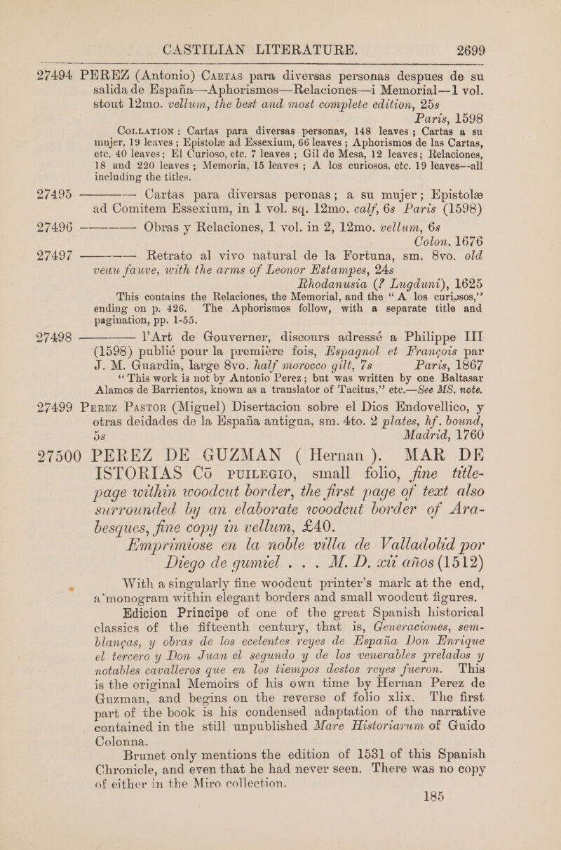 27495 27496 27497 27498 27499 CASTILIAN LITERATURE. 2699  PEREZ (Antonio) Cartas para diversas personas despues de su salida de Hspafia—Aphorismos—Relaciones—i Memorial—1 vol. stout 12mo. vellum, the best and most complete edition, 25s Paris, 1598 CoLLATION: Cartas para diversas personas, 148 leaves ; Cartas a su mujer, 19 leaves ; Epistola ad Essexium, 66 leaves ; Aphorismos de las Cartas, etc. 40 leaves; El] Curioso, etc. 7 leaves ; Gil de Mesa, 12 leaves; Relaciones, 18 and 220 leaves ; Memoria, 15 leaves ; A los curiosos, etc. 19 leaves—all including the titles.  — Cartas para diversas peronas; a su mujer; Epistole ad Comitem Hssexium, in 1 vol. sq. 12mo. calf, 6s Paris (1598)  Obras y Relaciones, 1 vol. in 2, 12mo. vellum, 6s Colon. 1676 — Retrato al vivo natural de la Fortuna, sm. 8vo. old veau fauve, with the arms of Leonor Hstampes, 24s Rthodanusia (? Lugdunt), 1625 This contains the Relaciones, the Memorial, and the “ A los curiysos,’’ ending on p. 426. The Aphorismos follow, with a separate title and pagination, pp. 1-55. Y’Art de Gouverner, discours adressé a Philippe III (1598) publié pour la premiére fois, Hspagnol et Francois par J. M. Guardia, large 8vo. half morocco gilt, 7s Paris, 1867 ‘‘ This work is not by Antonio Perez; but was written by one Baltasar Alamos de Barrientos, known as a translator of Tacitus,’’ ete.—See MS. note. Perez Pastor (Miguel) Disertacion sobre el Dios Endovellico, y otras deidades de la Hspafa antigua, sm. 4to. 2 plates, hf. bound, Os Madrid, 1760    ISTORIAS Co purrecio, small folio, jine title- page within woodcut border, the first page of text also surrounded by an elaborate woodcut border of Ara- besques, fine copy tn vellum, £40. Emprimiose en la noble villa de Valladolid por Diego de gumel . . . M.D. x aiios (1512) With asingularly fine woodcut printer’s mark at the end, a monogram within elegant borders and small woodcut figures. Edicion Principe of one of the great Spanish historical classics of the fifteenth century, that is, Gleneraciones, sem- blaneas, y obras de los ecelentes reyes de Hspaiia Don Enrique el tercero y Don Juan el segundo y de los venerables prelados y notables cavalleros que en los tiempos destos reyes fueron. This is the original Memoirs of his own time by Hernan Perez de Guzman, and begins on the reverse of folio xix. The first part of the book is his condensed adaptation of the narrative contained in the still unpublished Mare Historiarwm of Guido Colonna. Brunet only mentions the edition of 1531 of this Spanish Chronicle, and even that he had never seen. There was no copy of either in the Miro collection. 185