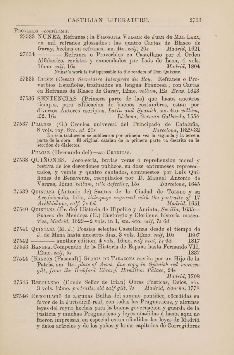  PROVERBS—continwed. 27033 NUNEZ, Refranes; la Frnosoria VuitGar de Juan de Man Lara, en mil refranes glossados; las quatro Cartas de Blasco de Garay, hechas en refranes, sm. 4to. calf, 20s Madrid, 1621 Refranes o Proverbios en Castellano por el Orden Alfabetico, revistos y enmendados por Luis de Leon, 4 vols. 16mo. calf, 16s Madrid, 1804 Nunez’s work is indispensable to the readers of Don Quixote. 27535 Ovupin (Cesar) Secretaire Interprete du Roy. Refranes o Pro- verbios Hspafioles, traduzidos en lengua Francesa; con Cartas en Refranes de Blasco de Garay, 12mo. vellum, 12s Bruw. 1643 27536 SENTENCIAS (Primera parte de las) que hasta nuestros tiempos, para edificacion de buenos costumbres, estan por diversos Autores escriptas, Latin and Spanish, sm. 4to. vellum,  27534   £2. 16s Inxbona, German Galhardo, 1554 27537 Posapes (G.) Cronica universal del Principado de Cataluiia, 8 vols. roy. 8vo. sd. 20s Barcelona, 1829-32 En esta traduccion se publicaron por primera vez Ja segunda y la tercera parte de la obra. El original catalan de la primera parte va descrito en la secction de dialectos. Punagar (Hernando del)—see Crontcas. 27538 QUINONES. Joco-seria, burlas veras o ereheation moral y festiva de los desordenes publicos, en doze entremeses represen- tados, y veinte y quatro cantados, compuestos por Luis Qui- hones de Benavente, recopilados por D. Manuel Antonio de Vargas, 12mo. vellum, title defective, 15s Barcelona, 1645 27539 Quintana (Antonio de) Santas de la Ciudad de Totepo y su Arcobispado, folio, title-page engraved with the portrarts of 17 Archbishops, calf, 7s 6d Madrid, 1651 27540 Quintana (Fr. de) Historia de Hipolito y Aminta, Sevilla, 1635— Suarez de Mendoca (E.) Eustorgio y Clorilene, historia mosco- vica, Madrid, 1629—2 vols. in 1, sm. 4to. calf, 7s 6d 27541 Quintana (M. J.) Poesias selectas Castellanas desde el tiempo de de Mena hasta nuestros dias, 3 vols. 12mo. calf, 10s 1807  27542 ——— another edition, 4 vols. 16mo. calf neat, 7s 6d 1817 27543 Ranpera, Compendio de la Historia de Espaftia hasta Fernando VII, 12mo. calf, 5s 1837 27544 [Ranzon (Pascual) ] Groria pe Tarazona escrita por un Hijo de la Patria, sm. 4to. plate of Arms, fine copy in Spanish red morocco gilt, from the Beckford library, Hamilton Palace, 24s Madrid, 1708 27545 REBoLLEDO (Conde Sefior de Irian) Obras Poeticas, Ocios, ete. 3 vols. 12mo. portraits, old calf gilt, 7s Madrid, Sancha, 1778 27546 Recopracis de algunas Bullas del summo pontifice, cdcedidas en favor de la Jurisdicid real, con todas las Pragmaticas, y algunas leyes del reyno hechas para la buena governacion y guar da de la justicia y muchas Pragmaticas y leyes afiadidas q hasta aqui no fueron impressas, en especial estan anadidas las leyes de Madrid y delos arazeles y de los pafios y lanas capitulos de Corregidores