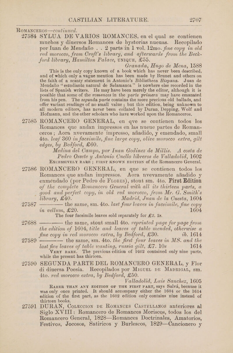   27584 97585 27586 SYLUA DE VARIOS ROMANCHS, en el qual se contienen muchos y diuersos Romances de hystorias nueuas. Recopilado por Ivan de Mendafio . . 2 parts in 1 vol. 12mo. fine copy wn old red morocco, from Croft's library, and afterwards from the Beck- ford library, Hamilton Palace, UNIQUE, £05. Granada, Hugo de Mena, 1588 This is the only copy known of a book which has never been described, and of which only a vague mention has been made by Brunet and others on the faith of a scanty statement in Antonio’s Bibliotheca Hispana. Juan de Mendaifio “estudiante natural de Salamanca” is nowhere else recorded in the lists of Spanish writers. He may have been merely the editor, although it is possible that some of the romances in the parte primera may have emanated from his pen. The segunda parte contains the more precious old ballads, and offer variant readings of no small value; but this edition, being unknown to all modern editors, has never been collated by Duran, Depping, Wolf and Hofmann, and the other scholars who have worked upon the Romanceros. ROMANCERO GHNERAL, en qve se contienen todos los Romances que andan impressos en las nueue partes de Roman- ceros; Aora nvevamente impresso, ahadido, y emendado, small Ato. leaf 360 in facsimile, fine large copy, olive morocco extra, gilt edges, by Bedford, £60. Medina del Campo, por Iuan Godinez de Millis. A costa de Pedro Ossete y Antonio Ouello libreros de Valladolid, 1602 EXCESSIVELY RARE ; FIRST KNOWN EDITION of the Romancero General, ROMANCERO GHNERAL, en que se contienen todos los Romances que andan impressos. Aora nvevamente afadido y enméndado (por Pedro de FLores), stout sm. 4to. First Edition of the complete Romancero General with all its thirteen parts, a 27090 27091 library, £40. Madrid, Juan de la Cuesta, 1604 —_——— the same, sm. 4to. last four leaves in facsimile, fine copy in vellum, £20. 1604 The four facsimile leaves sold separately for £2. 2s.   the same, stout small 4to. reprinted page for page from the edrtion of 1604, title and leaves of table mended, otherwise a  fine copy wn red morocco extra, by Bedford, £30. ab. 1614 — the same, sm. 4to. the first four leaves in MS. and the last five leaves of table wanting, russia gilt, £7. 10s 1614 Very RARE. The previous edition of 1602 contained only nine parts, while the present has thirteen. SEGUNDA PARTE DEL ROMANCERO GENERAL, y Flor di diuersa Poesia. Recopilados por Miguen pE Mapricat, sm. 4to. red morocco extra, by Bedford, £50. Valladolid, Luis Sanchez, 1605 RARER THAN ANY EDITION OF THE FIRST PART, Says Salva, because it was only once printed. It should accompany either the 1604 or the 1614 edition of the first part, as the 1602 edition only contains nine instead of thirteen books. DURAN, Coteccion pe Romances CASTELLANOS anteriores al Siglo XVIII: Romancero de Romances Moriscos, todos los del Romancero General, 1828—Romances Doctrinales, Amatorios, Festivos, Jocosos, Satiricos y Burlescos, 1829—Cancionero y