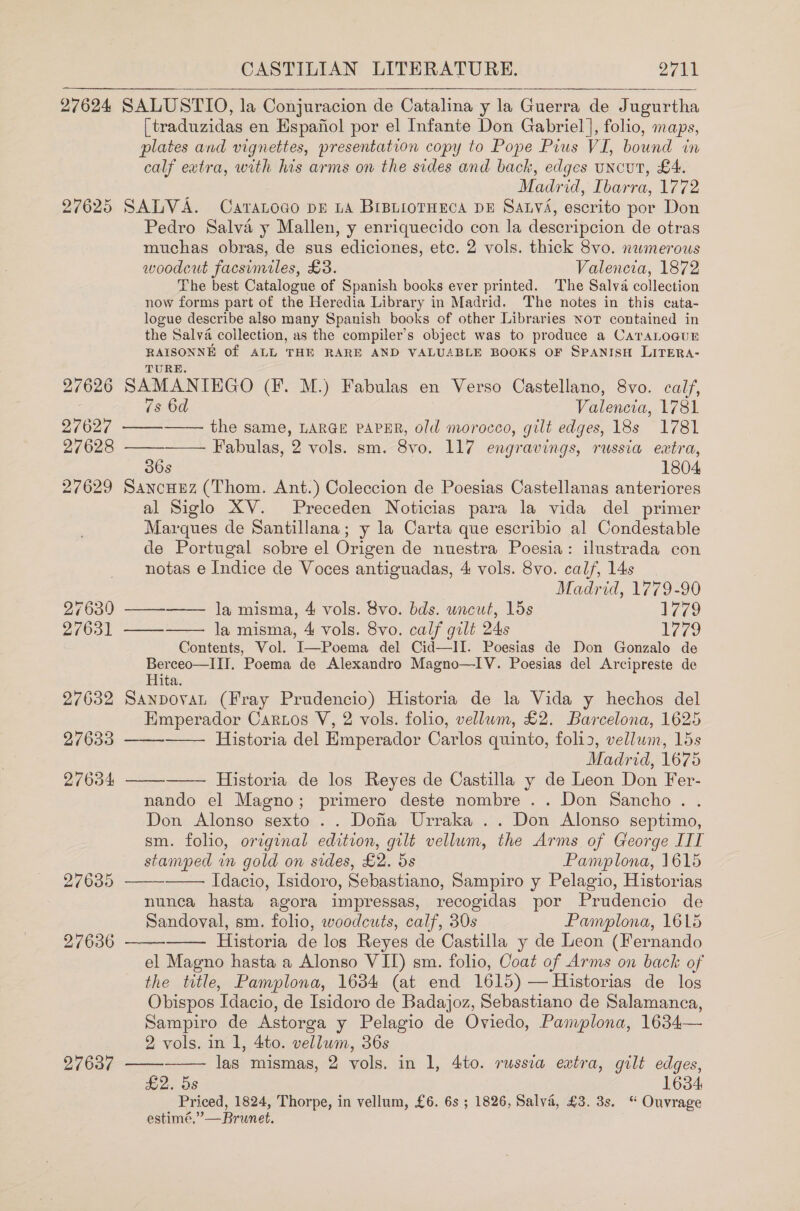 27624 27639 27631 27632 27633 27634 27635 27636 27637 CASTILIAN LITERATURE. 2711 SALUSTIO, la Conjuracion de Catalina y la Guerra de Jugurtha (traduzidas en Espanol por el Infante Don Gabriel], folio, maps, plates and vignettes, presentation copy to Pope Pius VI, bound in calf extra, with his arms on the sides and back, edges uncut, £4. Madrid, Ibarra, 1772 SALVA. Caranoco pz LA BIBLIOTHECA DE SaLv&lt;, escrito por Don Pedro Salva y Mallen, y enriquecido con la descripcion de otras muchas obras, de sus ediciones, etc. 2 vols. thick 8vo. newmerous woodcut facsimiles, £3. Valencia, 1872 The best Catalogue of Spanish books ever printed. The Salva collection now forms part of the Heredia Library in Madrid. The notes in this cata- logue describe also many Spanish books of other Libraries Nor contained in the Salva collection, as the compiler’s object was to produce a CATALOGUE RAISONNE of ALL THE RARE AND VALUABLE BOOKS OF SPANISH LITERA- TURE. SAMANIHGO (Ff. M.) Fabulas en Verso Castellano, 8vo. calf, 7s 6d Valencia, 1781 the same, LARGE PAPER, old morocco, gilt edges, 18s 1781 Fabulas, 2 vols. sm. 8vo. 117 engravings, russia extra, 36s 1804 SancHez (Thom. Ant.) Coleccion de Poesias Castellanas anteriores al Siglo XV. Preceden Noticias para la vida del primer Marques de Santillana; y la Carta que escribio al Condestable de Portugal sobre el Origen de nuestra Poesia: ilustrada con notas e Indice de Voces antiguadas, 4 vols. 8vo. calf, 14s Madrid, 1779-90 la misma, 4 vols. 8vo. bds. uncut, 15s 1779 la misma, 4 vols. 8vo. calf gilt 24s L779 Contents, Vol. I—Poema del Cid—II. Poesias de Don Gonzalo de Berceo—III. Poema de Alexandro Magno—IV. Poesias del Arcipreste de Hita. SanpovaL (Fray Prudencio) Historia de la Vida y hechos del Emperador Cartos V, 2 vols. folio, vellum, £2. Barcelona, 1625 Historia del Emperador Carlos quinto, foli3, vellum, 15s Madrid, 1675 —— Historia de los Reyes de Castilla y de Leon Don Fer- nando el Magno; primero deste nombre .. Don Sancho. .       es   aes   Don Alonso sexto .. Dofa Urraka .. Don Alonso septimo, sm. folio, original edition, gilt vellum, the Arms of George IIT stamped in gold on sides, £2. 5s Pamplona, 1615   Idacio, Isidoro, Sebastiano, Sampiro y Pelagio, Historias nunca hasta agora impressas, recogidas por Prudencio de Sandoval, sm. folio, woodcuts, calf, 30s Pamplona, 1615 Historia de los Reyes de Castilla y de Leon (Fernando el Magno hasta a Alonso VII) sm. folio, Coat of Arms on back of the title, Pamplona, 1634 (at end 1615) — Historias de los Obispos Idacio, de Isidoro de Badajoz, Sebastiano de Salamanca, Sampiro de Astorga y Pelagio de Oviedo, Pamplona, 1634— 2 vols. in 1, 4to. vellum, 36s las mismas, 2 vols. in 1, 4to. russia extra, gilt edges, £2. 5s 1634 Priced, 1824, Thorpe, in vellum, £6. 6s ; 1826, Salva, £3. 3s. “ Ouvrage estimé,”—Brunet.   