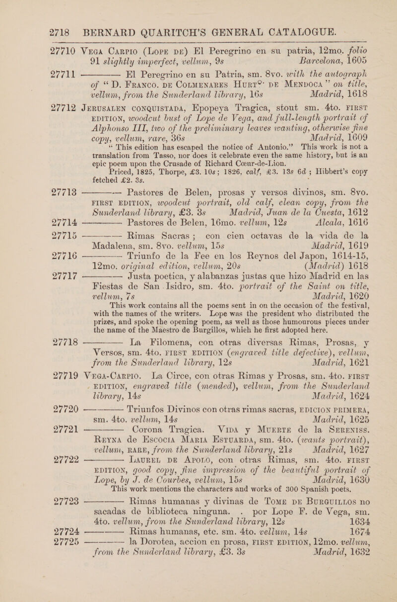 27710 27711 27712 27717 27718 27719 27720 27721 27722 27723 27724 27725  Veca Carrio (Lore pe) El Peregrino en su patria, 12mo. folio 91 slightly imperfect, vellum, 9s | Barcelona, 1605 — El Peregrino en su Patria, sm. 8vo. with the autograph of “D. Franco. pe Conmenares Hurr®? pe Menvoca” on title, vellum, from the Sunderland library, 16s Madrid, 1618 JERUSALEN CoNnQuisTapA, Epopeya Tragica, stout sm. 4to. FIRST EDITION, woodcut bust of Lope de Vega, and full-length portrait of Alphonso III, two of the preliminary leaves wanting, otherwise fine copy, vellum, rare, 36s _ Madrid, 1609 “ This edition has escaped the notice of Antonio.” This work is not a translation from Tasso, nor does it celebrate even the same history, but is an epic poem upon the Crusade of Richard Cceur-de-Lion. Priced, 1825, Thorpe, £3. 10s; 1826, calf, £3. 138 6d 5 Hibbert’s copy fetched £2. 3s.   -— Pastores de Belen, prosas y versos divinos, sm. 8vo. FIRST EDITION, woodcut portrait, old calf, clean copy, from the Sunderland library, £3. 3s Madrid, Juan de la Cuesta, 1612 Pastores de Belen, 16mo. vellum, 12s Alcala, 1616 Soe tee  Madalena, sm. 8vo. vellwm, 15s Madrid, 1619 ————-— Triunfo de la Fee en los Reynos del Japon, 1614-15, 12mo. original edition, vellum, 20s (Madrid) 1618 — Justa poetica, y alabanzas justas que hizo Madrid en las Fiestas de San Isidro, sm. 4to. portrait of the Saint on title, vellum, 7s Madrid, 1620 This work contains all the poems sent in on the occasion of the festival, with the names of the writers. Lope was the president who distributed the prizes, and spoke the opening poem, as well as those humourous pieces under the name of the Maestro de Burgillos, whieh he first adopted here.  La Filomena, con otras diversas Rimas, Prosas, y Versos, sm. 4t0. FIRST EDITION (engraved title defective), vellwin, from the Sunderland library, 12s Madrid, 1621 Vuea-Carvio. La Circe, con otras Rimas y Prosas, sm. 4to. FIRST EDITION, engraved title (mended), vellum, from the Sunderland library, 14s Madrid, 1624 Triunfos Divinos con otras rimas sacras, EDICION PRIMERA, sm. 4ito. vellum, 14s Madrid, 1625 — Corona Tragica. Vina y Muerte de la SeEreniss. Reyna de Hscocta Maria Estuarpa, sm. 4to. (wants portrait), vellunt, RARE, from the Sunderland library, 21s Madrid, 1627 — Lauren. pe Apono, con otras Rimas, sm. 4to. FIRST EDITION, good copy, fine wmpression of the beautiful portrart of Lope, by J. de Courbes, vellum, 15s Madrid, 1630 This work mentions the characters and works of 300 Spanish poets, Rimas humanas y divinas de Tome pre BurGuILLos no sacadas de biblioteca ninguna. . por Lope F. de Vega, sm. Ato. vellum, from the Sunderland library, 12s 1634 Rimas humanas, etc. sm. 4to. vellum, 14s 1674 ————~— la Dorotea, accion en prosa, FIRST EDITION, 12mo. vellum, from the Sunderland library, £3. 3s Madrid, 1632 eee       