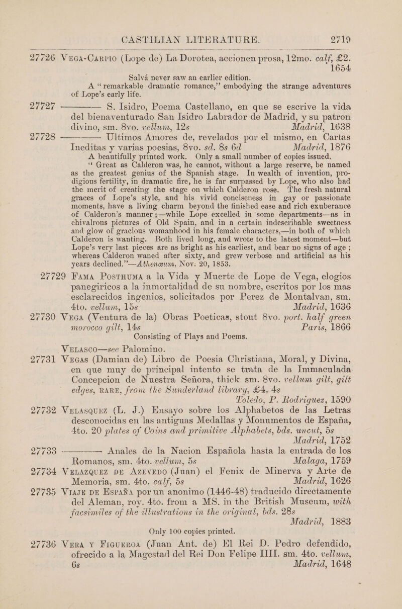   27726 Vca-Carpio (Lope de) La Dorotea, aetionen prosa, 12mo. calf, £2. 1654  Salva never saw an earlier edition. A “remarkable dramatic romance,’ embodying the strange adventures of Lope’s early life.   27727 ————— S. Isidro, Poema Castellano, en que se escrive la vida del bienaventurado San Isidro Labrador de Madrid, y su patron divino, sm. 8vo. vellum, 12s Madrid, 1638 27728 Ultimos Amores de, revelados por el mismo, en Cartas Ineditas y varias poesias, 8vo. sd. 8s 6d Madrid, 1876 A beautifully printed work. Only a small number of copies issued. ‘* Great as Calderon was, he cannot, without a large reserve, be named as the greatest genius of the Spanish stage. In wealth of invention, pro- digious fertility, in dramatic fire, he is far surpassed by Lope, who also had the merit of creating the stage on which Calderon rose. ‘The fresh natural graces of Lope’s style, and his vivid conciseness in gay or passionate moments, have a living charm beyond the finished ease and rich exuberance of Calderon’s manner ;—while Lope excelled in some departments—as in chivalrous pictures of Old Spain, and in a certain indescribable sweetness and glow of gracious womanhood in his female characters,—in both of which Calderon is wanting. Both lived long, and wrote to the latest moment—but Lope’s very last pieces are as bright as his earliest, and bear no signs of age ; whereas Calderon waned after sixty, and grew verbose and artificial as his years declined,”—Atheneum, Nov: 20, 1853. 27729 Fama PostHuma a la Vida y Muerte de Lope de Vega, elogios panegiricos a la inmortalidad de su nombre, escritos por los mas esclarecidos ingenios, solicitados por Perez de Montalvan, sm. 4to. vellum, lds Madrid, 1636 27/30 Vuaa (Ventura de la) Obras Poeticas, stout 8vo. port. half green morocco gilt, 14s Paris, 1866 Consisting of Plays and Poems. Venasco—see Palomino. 27731 Vecas (Damian de) Libro de Poesia Christiana, Moral, y Divina, en que muy de principal intento se trata de la Immaculada Concepcion de Nuestra Senora, thick sm. 8vo. vellum gilt, gilt edges, RARE, from the Sunderland library, £4. 4s Toledo, P. Rodriguez, 1590 27732 Ve tasquez (Ll. J.) Ensayo sobre los Alphabetos de las Letras desconocidas en las antiguas Medallas y Monumentos de Espana, Ato. 20 plates of Coins and primitive Alphabets, bds. wneut, 5s Madrid, 1752  27 (30 - — Anales de la Nacion Espafola hasta la entrada de los Romanos, sm. 4to. vellum, 5s Malaga, 1759 27734 VeLazquez pe Azrvepo (Juan) el Fenix de Minerva y Arte de Memoria, sm. 4to. calf, 5s Madrid, 1626 27735 Viasu dE EspaNXa por un anonimo (1446-48) traducido directamente del Aleman, roy. 4to. from a MS. in the British Museum, with facsimiles of the illustrations in the original, bds. 28s Madrid, 1883 Only 100 copies printed. 27736 Vera Y Figueroa (Juan Ant. de) El Rei D. Pedro defendido, ofrecido a la Magestad del Rei Don Felipe IIIT. sm. 4to. vellum, 6s Madrid, 1648