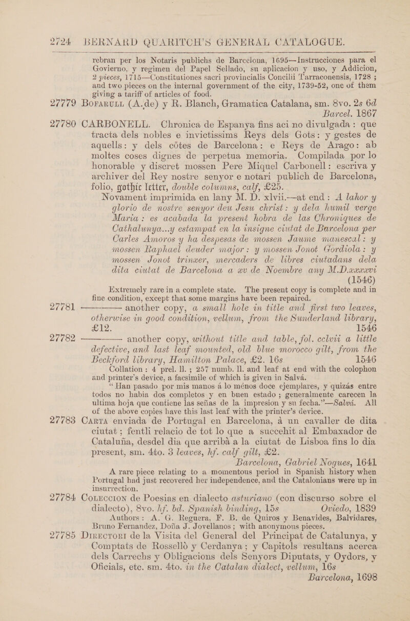  rebran per los Notaris publichs de Barcelona, 1695—Instrucciones para el Govierno, y regimen del Papel Sellado, su aplicacion y uso, y Addicion, 2 pieces, 1715—Constitationes sacri provincialis Concilil Tarraconensis, 1728 ; and two pieces on the internal government of the city, 1739-52, one of them giving a tariff of articles of food. Barcel. 1867 27781 27782 27783 27784: 27785 tracta dels nobles e invictissims Reys dels Gots: y gestes de aquells: y dels cotes de Barcelona: e Reys de Arago: ab moltes coses dignes de perpetua memoria. Compilada por lo honorable y discret mossen Pere Miquel Carbonell: escriva y archiver del Rey nostre senyor e notari publich de Barcelona, folio, gathic letter, dowble columns, calf, £25. Novament imprimida en lany M. D. xlvii.—at end: A lahor y glorio de nostre senyor deu Jesu christ: y dela hwmal verge Maria: es acabada la present hobra de las Chroniques de Cathalunya...y estampat en la insigne ciutat de Barcelona per Carles Amoros y ha despesas de mossen Jawme manescal: y mossen Raphael deuder major: y mossen Jonot Gordiola: y mossen Jonot trinwer, mercaders de libres ciutadans dela dita ciutat de Barcelona a wv de Noembre any M.D.axxxvr (1546) Extremely rare in a complete state. The present copy is complete and in fine condition, except that some margins have been repaired. another copy, a small hole in title and first two leaves, otherwise in good condition, vellum, from the Sunderland library, £12. 1546 another copy, without title and table, fol. ccluw a little defective, and last leaf mounted, old blue morocco gilt, from the Beckford library, Hamilton Palace, £2. 16s 1546 Collation: 4 prel. I]. ; 257 numb. ll. and leaf at end with the colophon and printer’s device, a facsimile of which is given in Salva. “ Han pasado por mis manos a lo ménos doce ejemplares, y quizas entre todos no habia dos completos y en buen estado ; generalmente carecen la ultima hoja que contiene las sefias de la impresion y su fecha.”—Salvd. All of the above copies have this last leaf with the printer’s device. Carra enviada de Portugal en Barcelona, a un cavaller de dita ciutat ; fentli relacio de tot lo que a succehit al Embaxador de Cataluiia, desdel dia que arriba a la ciutat de Lisboa fins lo dia present, sm. 4to. 3 leaves, hf. calf gilt, £2. Barcelona, Gabriel Nogues, 1641 A rare piece relating to a momentous period in Spanish history when Portugal had just recovered her independence, and the Catalcnians were up in insurrection. CotEccion de Poesias en dialecto asturiano (con diseurso sobre el dialecto), 8vo. hf. bd. Spanish binding, 15s Oviedo, 1839 Authors: A. G. Reguera, F. B. de Quiros y Benavides, Balvidares, Bruno Fernandez, Dofia J. Jovellanos ; with anonymous pieces. Direcrori de la Visita del General del Principat de Catalunya, y Comptats de Rossello y Cerdanya; y Capitols resultans acerca dels Carrechs y Obligacions dels Senyors Diputats, y Oydors, y Oficials, etc. sm. 4to. in the Catalan dialect, vellum, 16s Barcelona, 1698    