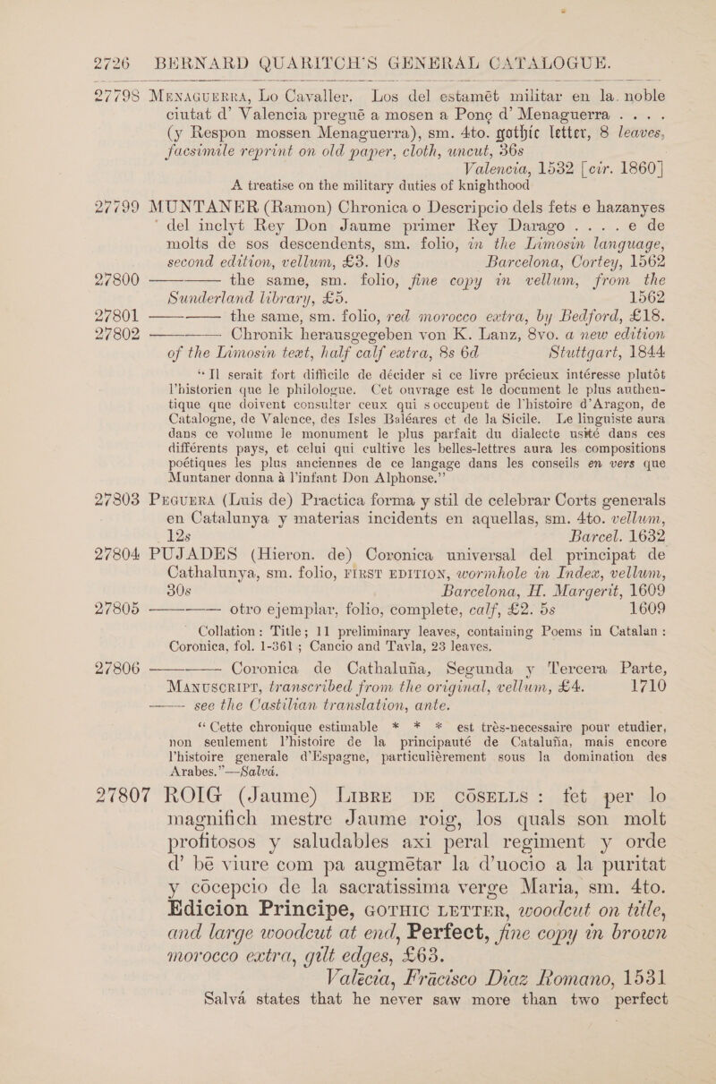   27798 Menacuerra, Lo Cavaller. Los del estamét militar en la. noble ciutat d’ Valencia pregué a mosen a Ponce d’ Menaguerra ... . (y Respon mossen Menaguerra), sm. 4to. gothic letter, 8 leaves, facsimile reprint on old paper, cloth, uncut, 36s : Valencia, 1532 [ cir. 1860] A treatise on the military duties of knighthood 27799 MUNTANER (Ramon) Chronica o Descripcio dels fets e hazanyes ‘del inclyt Rey Don Jaume primer Rey Darago.....e de molts de sos descendents, sm. folio, in the Limosin language,    second edition, vellum, £3. 10s Barcelona, Cortey, 1562 27800 the same, sm. folio, fine copy in vellum, from the Sunderland library, £5. 1562 27801 —— the same, sm. folio, red morocco eatra, by Bedford, £18. 27802 Chronik herausgegeben von K. Lanz, 8vo. a new edition   of the Limosin teat, half calf extra, 8s 6d Stuttgart, 1844: “Tl serait fort difficile de décider si ce livre précieux intéresse plutot Vhistorien que le philologue. Cet ouvrage est le document le plus authen- tique que doivent consulter ceux qui soccupent de Vhistoire d’Aragon, de Catalogne, de Valence, des Isles Baléares et de la Sicile. Le linguiste aura dans ce volume Je monument le plus parfait du dialecte us#té dans ces différents pays, et celui qui cultive les belles-lettres aura Jes compositions poétiques les plus anciennes de ce langage dans les conseils en vers que Muntaner donna a infant Don Alphonse.” 27303 Prcuura (Luis de) Practica forma y stil de celebrar Corts generals en Catalunya y materias incidents en aquellas, sm. 4to. vellum, 12s Barcel. 1632 27804 PUJADES (Hieron. de) Coronica universal del principat de Cathalunya, sm. folio, rirst EDITION, wormhole in Index, vellum, 30s Barcelona, H. Margerit, 1609 27805 ——-——— otro ejemplar, folio, complete, calf, £2. 5s 1609 - Collation: Title; 11 preliminary leaves, containing Poems in Catalan : Coronica, fol. 1-361; Cancio and Tavla, 23 leaves. 27806   Coronica de Cathaluha, Segunda y Tercera Parte, Manosorirt, transcribed from the original, vellum, £4. 1710 ——- see the Castilian translation, ante. “ Cette chronique estimable * * * est trés-necessaire pour etudier, non seulement Vhistoire de la principauté de Catalufia, mais encore Vhistoire generale d’Mspagne, particuliérement sous Ja domination des Arabes.”—Salva. 27807 ROIG (Jaume) Lispre pe cosetns: fet per lo magnifich mestre Jaume roig, los quals son molt profitosos y saludables axi peral regiment y orde d’ be viure com pa augmétar la d’uocio a la puritat y cocepcio de la sacratissima verge Maria, sm. 4to. Edicion Principe, GorHic LETTER, 2o0dcut on title, and large woodcut at end, Perfect, fine copy in brown morocco extra, gut edges, £63. Valecca, Fracisco Diaz Romano, 1531 Salva states that he never saw more than two perfect