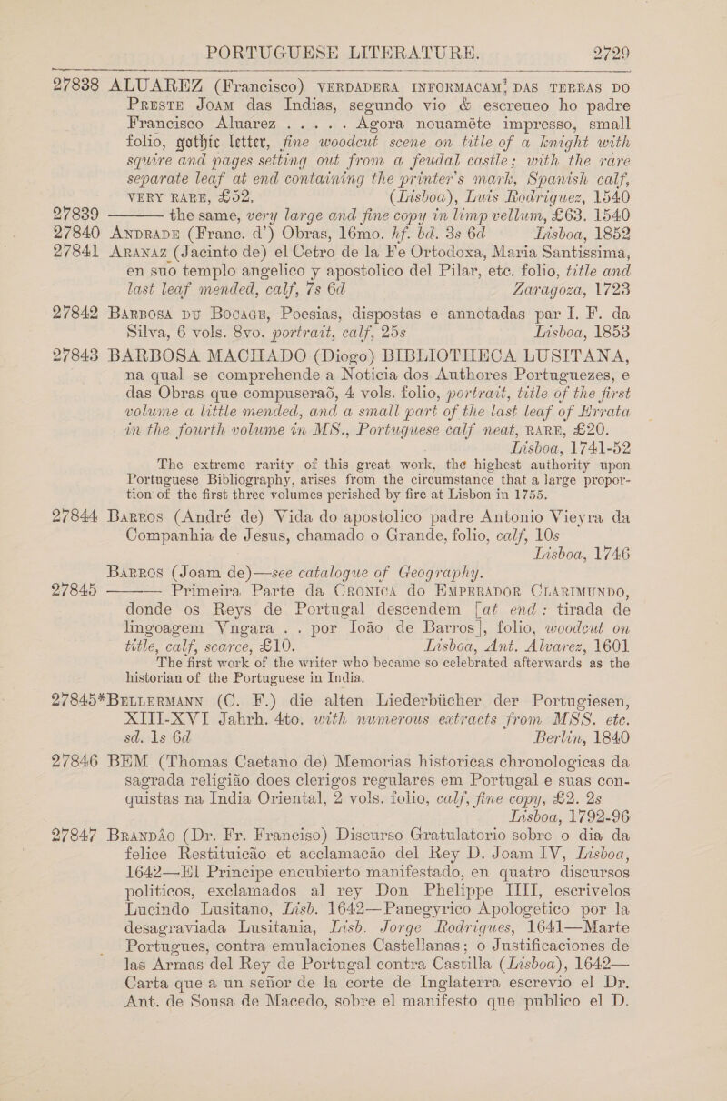  27838 ALUAREZ (Francisco) VERDADERA INFORMACAM, DAS TERRAS DO Preste Joam das Indias, segundo vio &amp; escreueo ho padre Francisco Alwavez,. ... .. Agora nouaméte impresso, small folio, yothtc letter, fine woodcut scene on title of a night with squire and pages setting out from a feudal castle; with the rare separate leaf at end containing the printer’s mark, Spanish calf, VERY RARE, £02, (Lisboa), Luis Rodriguez, 1540 27839 the same, very large and fine copy in limp vellum, £63. 1540 27840 AnprRapE (Franc. d’) Obras, 16mo. hf. bd. 3s 6d Wisboa, 1852 27841 Aranaz (Jacinto de) el Cetro de la Fe Or todoxa, Maria Santissima, en suo templo angelico y apostolico del Pilar, etc. folio, title and  last leaf mended, calf, 7s 6d Zaragoza, 1723 27842 Barposa pu Bocaas, Poesias, dispostas e annotadas par I. F. da Silva, 6 vols. 8vo. portrati, calf, 25s Tisboa, 1853 27843 BARBOSA MACHADO (Diogo) BIBLIOTHECA LUSITANA, na qual se comprehende a Noticia dos Authores Portuguezes, e das Obras que compuseradé, 4 vols. folio, portrait, title of the first volume a little mended, and a small part of the last leaf of Hrrata in the fourth volume in MS., Portuguese calf neat, RARE, £20. . Insboa, 1741-52 The extreme rarity of this great work, the highest authority upon Portuguese Bibliography, arises from the circumstance that a large propor- tion of the first three volumes perished by fire at Lisbon in 1755. 27844 Barros (André de) Vida do apostolico padre Antonio Vieyra da Companhia de Jesus, chamado o Grande, folio, calf, 10s Insboa, 1746 Barros (Joam eyo dep catalogue of Geography.  27845 Primeira Parte da CronicA do EmMpprapoR CLARIMUNDO, donde os Reys de Portugal descendem [at end: tirada de lingoagem Vngara .. por lofio de Barros], folio, woodcut on title, calf, scarce, £10. Insboa, Ant. Ve ~ 60) The first work of the writer who became so celebrated afterwards: as the historian of the Portuguese in India. 27845*BetierMAnN (C. F.) die alten Liederbiicher der Portugiesen, XITI-XVI Jahrh. 4to. with numerous extracts from MSS. ete. sd. 1s 6d Berlin, 184.0 27846 BEM (Thomas Caetano de) Memorias historicas chronologicas da sagrada religido does clerigos regulares em Portugal e suas con- quistas na India Oriental, 2 vols. folio, calf, fine copy, £2. 2s Insboa, 1792-96 27847 Branpdo (Dr. Fr. Franciso) Discurso Gratulatorio sobre o dia da felice Restituicio et acclamacio del Rey D. Joam IV, Lisboa, 1642—E]1 Principe encubierto manifestado, en quatro discursos politicos, exclamados al rey Don Phelippe IIIT, escrivelos Luacindo Lusitano, Lisb. 1642—Panegyrico Apologetico por la desagraviada Lusitania, Lish. Jorge Rodrigues, 1641—Marte Portugues, contra emulaciones Castellanas; o Justificaciones de las Armas del Rey de Portugal contra Castilla (Lisboa), 1642— Carta que a un sefior de la corte de Inglaterra escrevio el Dr. Ant. de Sousa de Macedo, sobre el manifesto que publico el D.