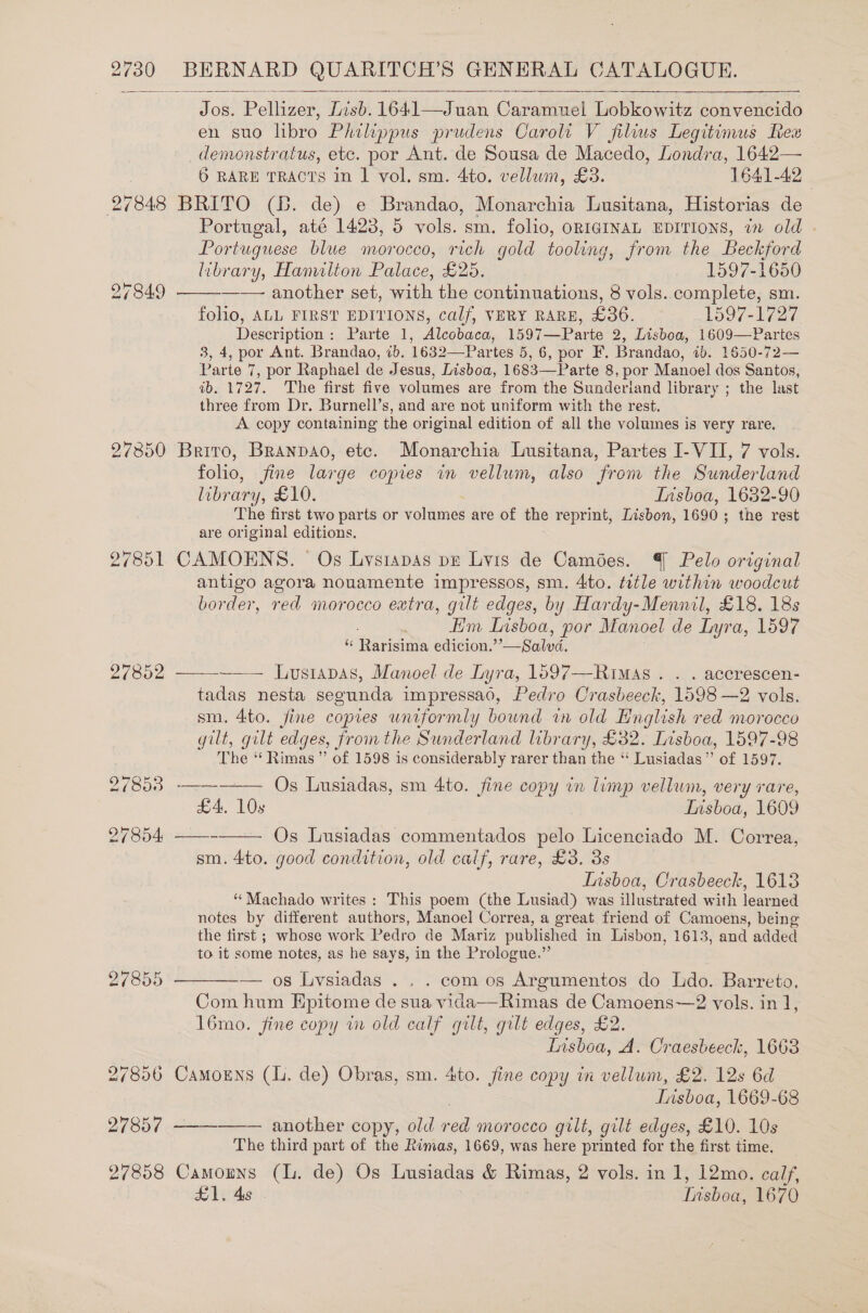  Jos. Pellizer, Tish. 1641—Juan Caramuel Lobkowitz convencido en suo libro Philippus prudens Caroli V filius Legitimus Rex demonstratus, etc. por Ant. de Sousa de Macedo, Londra, 1642— 6 RARE TRACTS in 1 vol. sm. 4to. vellum, £3. 1641-42 27848 BRITO (Bb. de) e Brandao, Monarchia Lusitana, Historias de Portugal, até 1423, 5 vols. sm. folio, ORIGINAL EDITIONS, in old . Portuguese blue morocco, rich gold tooling, from the Beckford   library, Hamilton Palace, £25. 1597-1650 27849 another set, with the continuations, 8 vols. complete, sm. folio, ALL FIRST EDITIONS, calf, VERY RARE, £36. 1597-1727 Description: Parte 1, Alcobaca, 1597—Parte 2, Lisboa, 1609—Partes 3, 4, por Ant. Brandao, 1b. 1632—Partes 5, 6, por F. Brandao, ib. 1650-72— Parte 7, por Raphael de Jesus, Lisboa, 1683—Parte 8, por Manoel dos Santos, ib. 1727. The first five volumes are from the Sunderiand library ; the last three from Dr. Burnell’s, and are not uniform with the rest. A copy containing the original edition of all the volumes is very rare. 27850 Brito, Branpao, etc. Monarchia Lusitana, Partes I- VII, 7 vols. folio, fine large copies im vellum, also from the Sunderland library, £10. Insboa, 1632-90 The first two parts or volumes are of the reprint, Lisbon, 1690; the rest are original editions. 27851 CAMOENS. Os Lvsiapas pe Lyis de Camées. | Pelo original antigo agora nouamente impressos, sm. 4to. title within woodcut border, red morocco extra, gilt edges, by Hardy-Mennil, £18. 18s Him Lisboa, por Manoel de Lyra, 1597 X Rares edicion.”’ Silva Lusrapas, Manoel de Lyra, 1597—Rimas . . . accrescen- tadas nesta segunda impressao, Pedro Crasbeeck, 1598 —2 vols. sm. 4to. fine copies uniformly bound in old Hnglish red morocco gilt, gilt edges, fromthe Sunderland library, £32. Lisboa, 1597-98 The “ Rimas ” of 1598 is considerably rarer than the ‘‘ Lusiadas”’ of 1597. Os Lusiadas, sm 4to. fine copy in limp vellum, very rare, £4, 10s | Insboa, 1609 27854 ——- Os Lusiadas commentados pelo Licenciado M. Correa, sm. 4to. good condition, old calf, rare, £3. 3s Insboa, Crasbeeck, 1613 ‘Machado writes: This poem (the Lusiad) was illustrated with learned notes by different authors, Manoel Correa, a great friend of Camoens, being the first ; whose work Pedro de Mariz published in Lisbon, 1613, and added to it some notes, as he says, in the Prologue.”  27852     27855 ———-— os Lvsiadas . . . com os Argumentos do Ido. Barreto, Com hum Epitome de sua vida—Rimas de Camoens—2 vols. in ], 16mo. fine copy in old calf gilt, gilt edges, £2. Insboa, A. Craesbeeck, 1663 27856 Camorns (li. de) Obras, sm. 4to. fine copy in vellum, £2. 12s 6d Lisboa, 1669-68 27857 ———_——— another copy, old ed morocco gilt, gilt edges, £10. 10s The third part of the Rimas, 1669, was here printed for the first time. 27858 Camouns (lL. de) Os Lusiadas &amp; Rimas, 2 vols. in 1, 12mo. calf, £1. 4s Tiaboa. 1670