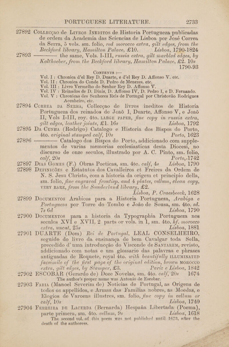 27893 27894 27895 27896 27897 27898 27899 27900 27902 27903 27904: PORTUGUESE LITERATURE. 2733 Cotnecgao de Livros Ivepiros de Historia Portugueza publicadas de ordem da Academia das Sciencias de Lisboa por José Correa da Serra, 5 vols. sm. folio, xed morocco extra, gilt edges, from the   the same, Vols. I-III, russia extra, gilt marbled edges, by Kalthoeber, from the Beck ford. library, Hamuten Palace, £2. 10s 1790-93 CONTENTS :— Vol. I: Chronica d’el Rey D. Duarte, e d’el Rey D. Affonso V. etc, Vol. IT: Chronica do Conde D. Pedro de Menezes, etc. Vol. III: Livro Vermelho do Senhor Rey D. Affonso V. Vol. IV : Reinados de D. Dinis, D. Affonso IV, D. Pedro I, e D. Fernando. Vol. V : Chronicas des Senhores Reis de Portugal por Christovao Rodrigues Acenheiro, etc. CorREA DA Sepra, Colleccao de livros ineditos de Historia Portugueza dos reinados de Joao I, Duarte, Affonso V, e Joad II, Vols I-III, roy. 4to. LARGE PAPER, fine copy in russia extra, gilt edges, leather joints, £1. 16s Tnsboa, 1792 Da Cunua (Rodrigo) Catalogo e Historia dos Bispos do Porto, 4to. original stamped calf, 10s Porto, 1623   Catalogo dos Bispos do Porto, addicionado com supple- mentos de varias memorias ecclesiasticas desta Diocesi, no discurso de onze seculos, illustrado por A. C. Pinto, sm. folio, calf, 20s | Porto, -1742 Dias Gomes (F.) Obras Poeticas, sm. 4to. calf, 4s Insboa, 1790 Derrinic6Es e Hstatutos dos Cavalleiros et Freires da Ordem de N.S. Jesu Christo, com a historia da origem et principio della, sm. folio, fine engraved frontisp. and 4 plates, vellum, clean copy, VERY RARE, from the Sunderland library, £2. Lisboa, P. Craesbeeck, 1628 Documrenros Arabicos para a Historia Portugueza, Arabiga e Portugueza por Torre do Tombo e Joao de Sousa, sm. 4to. sd. 7s 6d Lisboa, 1790 Documentos para a historia da Typographia Portugueza nos secnlos XVIe XVII, 2. parts or vols. in 1, sm. 4to. if. MOTOCCO extra, uncut, 25s Ivisboa, 1881 seguido do livro da ensinangca de bem Cavalgar toda Sella, -precedido d’ uma introducgaéo do Visconde de SANTAREM, revisto, addicionado com notas e um glossario das palavras. e phrases antiguadas de Roquete, royal 4to. with beautifully ILLUMINATED facsimile of the first page of the original edition, brown MOROCCO extra, gilt edges, by Stamper, £3. Partz e Lisboa, 1842 ESCOBAR (Gerardo de) Doze Novelas, sm. 4to. calf, 20s 1674 The author’s proper name was Antonio de Escobar. . Faria (Manoel Severim de) Noticias de Portugal, as Origens de todos os appellidos, e Armas das Familias nobres, as Moedas, e Elogios de Varoens illustres, sm. folio, fine copy in vellum or calf, 10s Insboa, 1740 Furreira DE Lacerpa (Bernarda) Hespana Libertada (Poema), parte primera, sm. 4to. vellum, 9s . Lnsboa, 1618 The second vol. of this poem was not published until 1673, after the death of the authoress. 