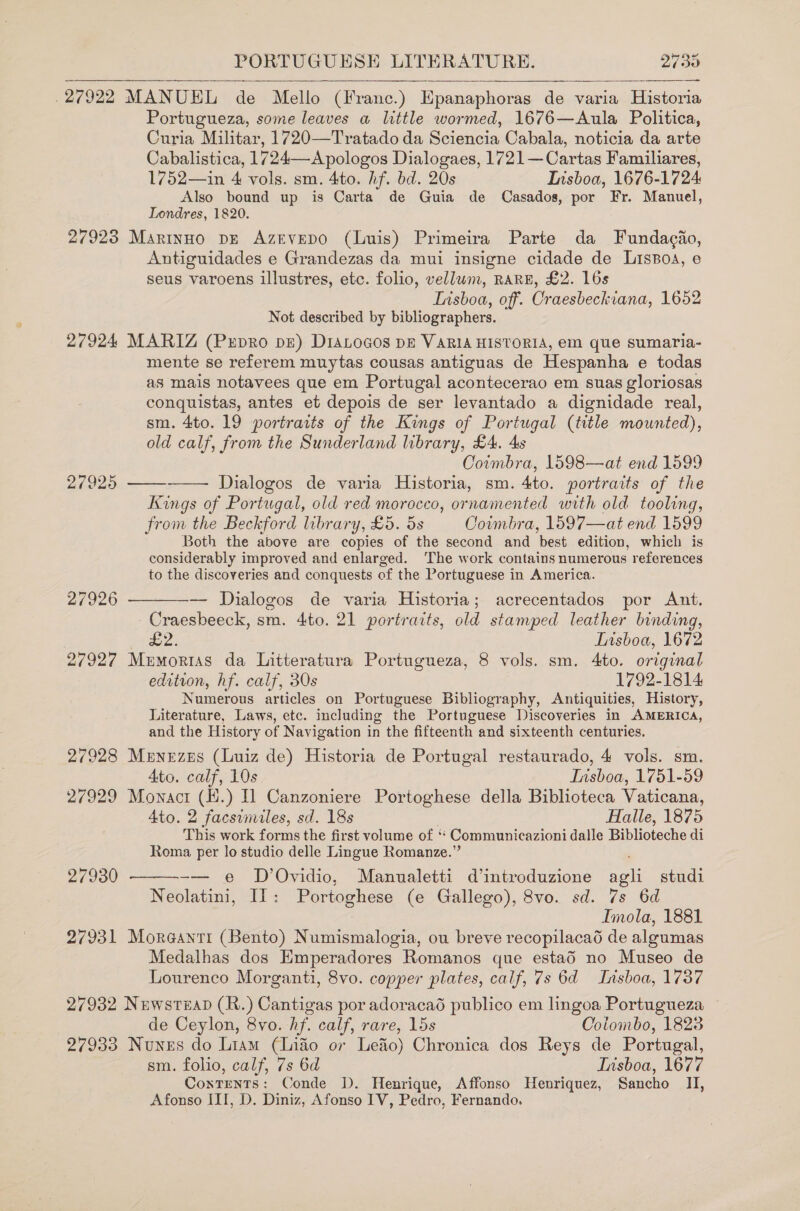 . 27922 MANUEL de Mello (Franc.) Epanaphoras de varia Historia Portugueza, some leaves a little wormed, 1676—Aula Politica, Curia Militar, 1720—Tratado da Sciencia Cabala, noticia da arte Cabalistica, 1724—A pologos Dialogaes, 1721— Cartas Familiares, 1752—in 4 vols. sm. 4to. hf. bd. 20s Insboa, 1676-1724 Also bound up is Carta de Guia de Casados, por Fr. Manuel, Londres, 1820. 27923 Martnuo pE Azevepo (Luis) Primeira Parte da Fundacao, Antiguidades e Grandezas da mui insigne cidade de LisBoa, © seus varoens illustres, etc. folio, vellum, RARE, £2. 16s Tisboa, off. Craesbeckiana, 1652 Not described by bibliographers. 27924 MARIZ (PxpRo pe) D1ALoGos DE VARIA HISTORIA, em que sumaria- mente se referem muytas cousas antiguas de Hespanha e todas as mais notavees que em Portugal acontecerao em suas gloriosas conquistas, antes et depois de ser levantado a dignidade real, sm. 4to. 19 portraits of the Kings of Portugal (title mounted), old calf, from the Sunderland library, £4. 4s Coimbra, 1598—at end 1599 Dialogos de varia Historia, sm. 4to. portraits of the Kings of Portugal, old red morocco, ornamented with old tooling, from the Beckford library, £5. 5s Coimbra, 1597—at end 1599 Both the above are copies of the second and ‘best edition, which is considerably improved and enlarged. ‘The work contains numerous references to the discoveries and conquests of the Portuguese in America.    27925 27926  — Dialogos de varia Historia; acrecentados por Ant. Craesbeeck, sm. 4to. 21 portraits, old stamped leather binding, | £2. Lisboa, 1672 27927 Mumortias da Litteratura Portugueza, 8 vols. sm. 4to. original edition, hf. calf, 30s 1792-1814 Numerous articles on Portuguese Bibliography, Antiquities, History, Literature, Laws, etc. including the Portuguese Discoveries in AMERICA, and the History of Navigation in the fifteenth and sixteenth centuries. 27928 Menezes (Luiz de) Historia de Portugal restaurado, 4 vols. sm. 4to. calf, 10s Ivisboa, 1751-59 27929 Mownacr (H.) 01 Canzoniere Portoghese della Biblioteca Vaticana, Ato. 2 facsimiles, sd. 18s Halle, 1875 This work forms the first volume of “ Communicazioni dalle Biblioteche di Roma per lo studio delle Lingue Romanze.” -— e D’Ovidio, Manualetti d’introduzione ae studi Neolatini, Il: Portoghese (e Gallego), 8vo. sd. 7s 6d Imola, 1881 27931 Moraanti (Bento) Numismalogia, ou breve recopilacaéd de algumas Medalhas dos Emperadores Romanos que esta6 no Museo de Lourenco Morganti, 8vo. copper plates, calf, 7s 6d Insboa, 1737  27930 27932 Nuwstzap (R.) Cantigas por adoracad publico em lingoa Portugueza de Ceylon, 8vo. hf. calf, rare, 15s Colombo, 1828 27933 Nunes do Liam (Liao or Lefio) Chronica dos Reys de Portugal, sm. folio, calf, 7s 6d Lisboa, 1677 CoxTents: Conde D. Henrique, Affonso Henriquez, Sancho II, Afonso ILI, D. Diniz, Afonso IV, Pedro, Fernando.