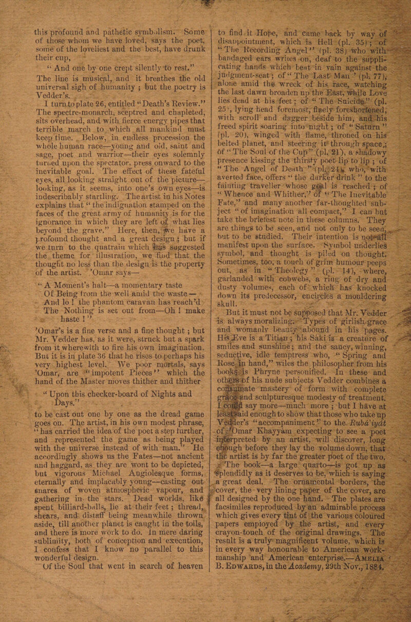wor sone “Of f the ies and th best eae One z mae g oe plate 26, entitled. “Death’ 8 Review.” ; The: spectre-monarch, sceptred and chapleted, sits overhead, and with fierce energy pipes that whole human race—young and old, saint and ‘sage, poet. and warrior—their eyes solemnly _ turued upon the spectator, press onward to the “inevitable goal. The effect of these fateful eyes, all looking straight out of. the’ picture. : looking, as it seems, “into one’s own eyes—is g (pl. 20), ‘winged’ wit belted planet, and ste | Of The Soul of the Cup _ presence kissing the thirst The “Angel of Death?” a yrofound thought ‘anda great design § t Ps we. oun to. the, quatrain which digs su g ester hag no ey, than the design ds the px proper ee ‘Omar si ~ = a cauntied the idea of the poet a step ee eee ahi us 3 Hates nar ancient but vigorous Michael. Angiolesque _ forms, eternally and. implacably. oung——casting out snares. of woven atmospheric © vapour, and spent t billiar -balls,. lie’ at-their. feet ; aside, till another planet is caught i in the toils, sublimity, both of conception and ‘exécution, all designed. facsimiles 1 