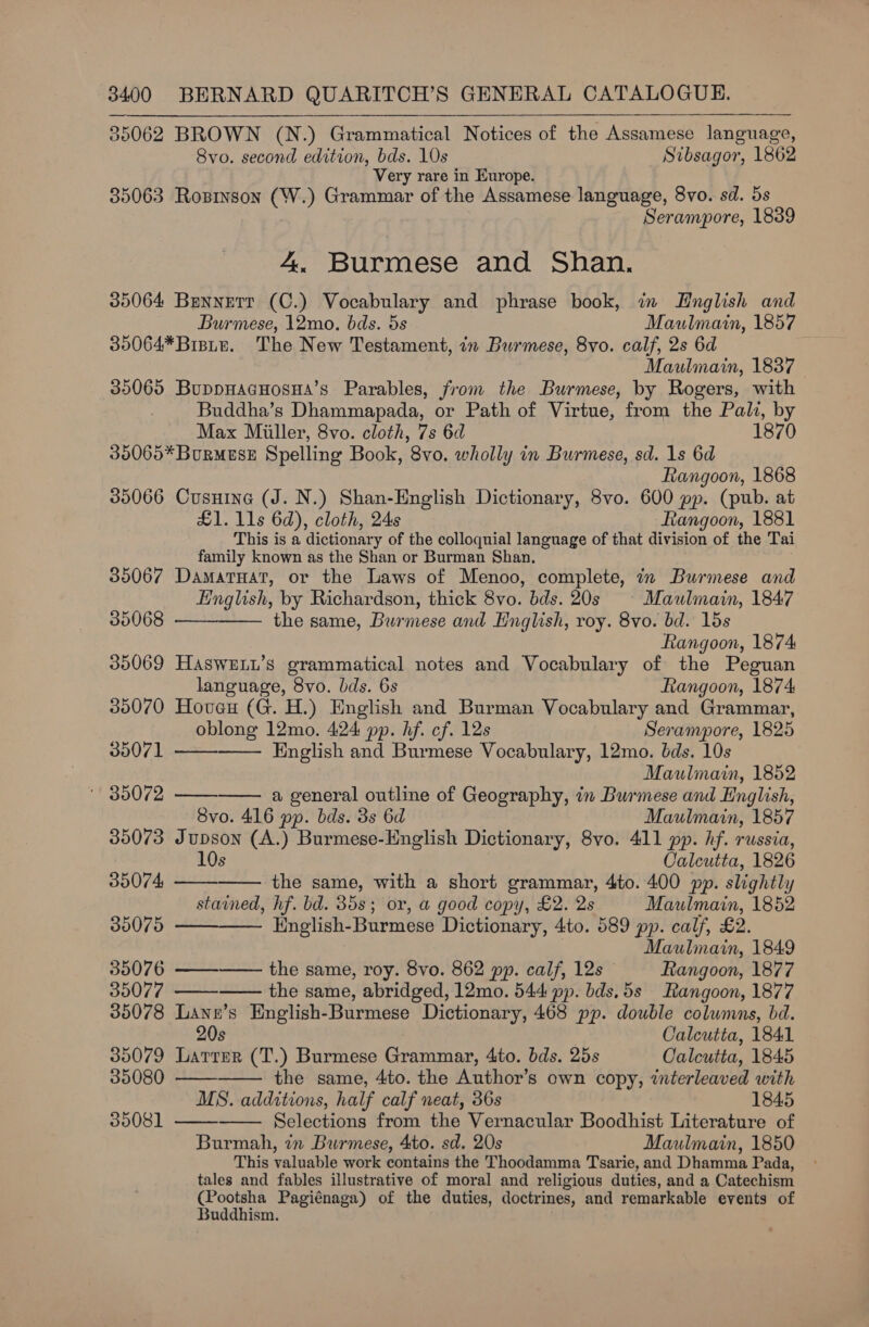 35062 BROWN (N.) Grammatical Notices of the Assamese language, Svo. second edition, bds. 10s Sibsagor, 1862 Very rare in Europe. 35063 Rosson (W.) Grammar of the Assamese language, 8vo. sd. 5s Serampore, 1839 4. Burmese and Shan. 35064 Bennetr (C.) Vocabulary and phrase book, in Hnglish and Burmese, 12mo. bds. 5s Maulmain, 1857 35064*Bisite. The New Testament, in Burmese, 8vo. calf, 2s 6d Maulinain, 1837 35065 BuppHacHosHa’s Parables, from the Burmese, by Rogers, with Buddha’s Dhammapada, or Path of Virtue, from the Pali, by Max Miller, 8vo. cloth, 7s 6d 1870 36065* Burmese Spelling Book, 8vo. wholly in Burmese, sd. 1s 6d Rangoon, 1868 35066 Cusnine (J. N.) Shan-English Dictionary, 8vo. 600 pp. (pub. at £1. 11s 6d), cloth, 24s Rangoon, 1881 This is a dictionary of the colloquial language of that division of the Tai family known as the Shan or Burman Shan, 35067 DamatHat, or the Laws of Menoo, complete, in Burmese and English, by Richardson, thick 8vo. bds. 20s © Maulmain, 1847 35068 —— the same, Burmese and English, roy. 8vo. bd. 15s Rangoon, 1874 35069 HaswELL’s grammatical notes and Vocabulary of the Peguan      language, 8vo. bds. 6s Rangoon, 1874 35070 Hovuecu (G. H.) English and Burman Vocabulary and Grammar, oblong 12mo. 424 pp. hf. cf. 12s Serampore, 1825 35071 English and Burmese Vocabulary, 12mo. bds. 10s Maulmain, 1852 35072 a general outline of Geography, in Burmese and English, 8vo. 416 pp. bds. 3s 6d Maulmain, 1857 35073 Jupson (A.) Burmese-English Dictionary, 8vo. 411 pp. hf. russia, 10s Calcutta, 1826     39074 the same, with a short grammar, 4to. 400 pp. slightly y stained, hf. bd. 35s; or, a good copy, £2. 2s Maulmain, 1852 30075 English- Burmese Dictionary, 4to. 589 pp. calf, £2. Maulmain, 1849 35076 ——-——- the same, roy. 8vo. 862 pp. calf, 12s Rangoon, 1877      35077 the same, abridged, 12mo. 544 pp. bds,5s Rangoon, 1877 35078 Lann’s English-Burmese Dictionary, 468 pp. double columns, bd. 20s Calcutta, 1841 35079 Larrer (T.) Burmese Grammar, 4to. bds. 25s Calcutta, 1845 35080 the same, 4to. the Author’s own copy, interleaved with MS. additions, half calf neat, 36s 1845 35081 —— Selections from the Vernacular Boodhist Literature of Burmah, in Burmese, 4to. sd. 20s Maulmain, 1850 This valuable work contains the Thoodamma Tsarie, and Dhamma Pada, tales and fables illustrative of moral and religious duties, and a Catechism ee Pagiénaga) of the duties, doctrines, and remarkable events of uddhism.