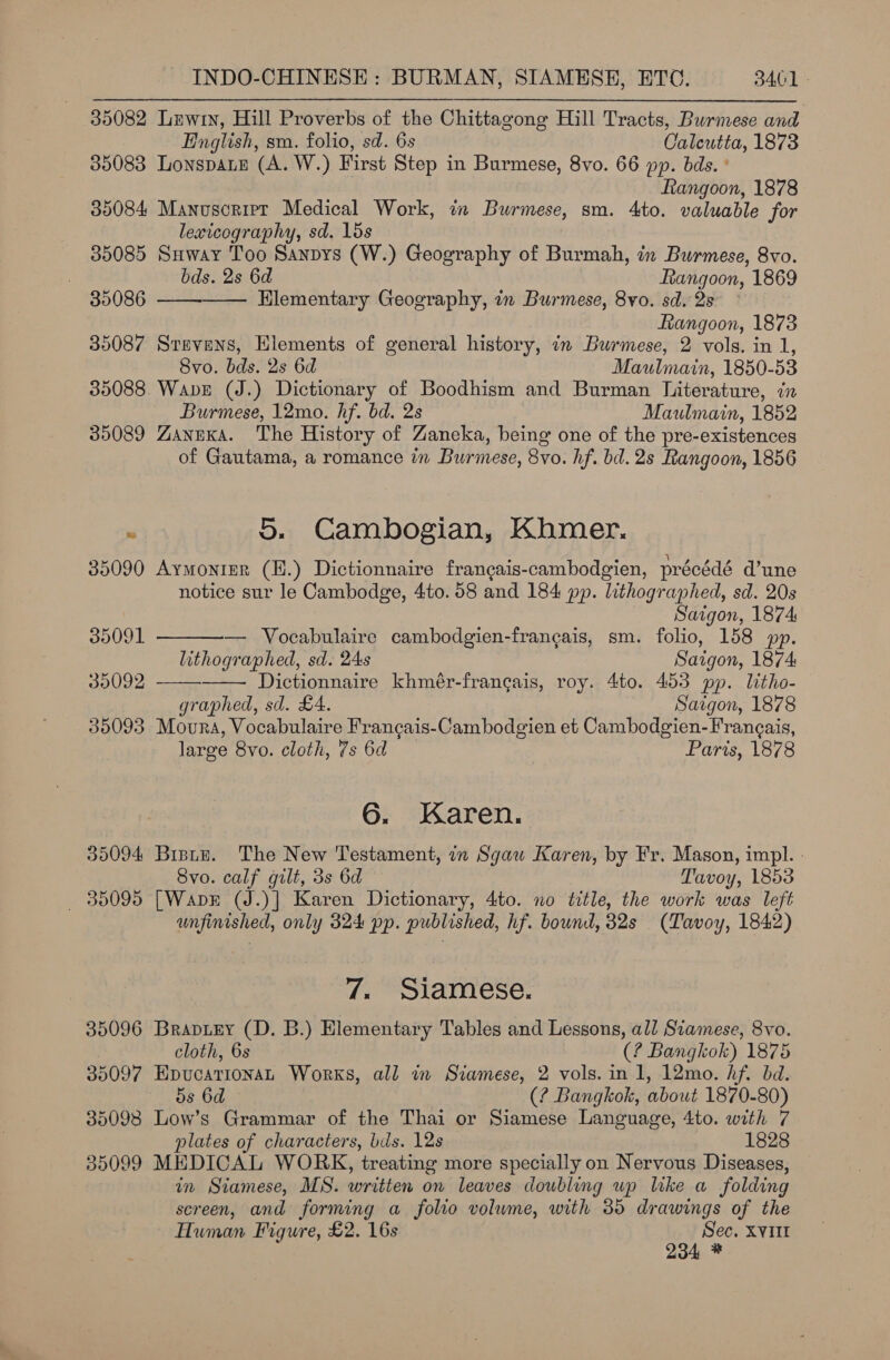 35082 Lewin, Hill Proverbs of the Chittagong Hill Tracts, Burmese and English, sm. folio, sd. 6s Calcutta, 1873 35083 LonspaLe (A. W.) First Step in Burmese, 8vo. 66 pp. bds. ° Ftangoon, 1878 35084 Manuscript Medical Work, ix Burmese, sm. 4to. valuable for lexicography, sd. 1ds 35085 Suway Too Sanpys (W.) Geography of Burmah, in Burmese, 8vo. bds. 2s 6d Rangoon, 1869 35086 ——-—— Elementary Geography, in Burmese, 8vo. sd. 2s — Rangoon, 1873 35087 Stevens, Elements of general history, in Burmese, 2 vols. in 1, Svo. bds. 2s 6d Maulmain, 1850-53 35088 Wave (J.) Dictionary of Boodhism and Burman Niterature, in Burmese, 12mo. hf. bd. 2s Maulmain, 1852 35089 ZaneKka. The History of Zaneka, being one of the pre-existences of Gautama, a romance in Burmese, 8vo. hf. bd. 2s Rangoon, 1856 . 5. Cambogian, Khmer. 35090 Aymonter (H.) Dictionnaire francais-cambodgien, précédé d’une notice sur le Cambodge, 4to. 58 and 184 pp. lithographed, sd. 20s Saigon, 1874    39091 — Vocabulaire cambodgien-francais, sm. folio, 158 pp. lithographed, sd. 24s Saigon, 1874 30092 Dictionnaire khmér-francgais, roy. 4to. 453 pp. litho- graphed, sd. £4. Saigon, 1878 35093 Moura, Vocabulaire Francgais-Cambodgien et Cambodgien-Frangais, large 8vo. cloth, 7s 6d Paris, 1878 6. Karen. 309094 Bistz. The New Testament, in Sgaw Karen, by Fr. Mason, impl. - Svo. calf gilt, 3s 6d Tavoy, 1853 _ 85095 [Wank (J.)] Karen Dictionary, 4to. no title, the work was left unfinished, only 324 pp. published, hf. bound, 32s (Tavoy, 1842) 7. Siamese. 35096 Brapiey (D. B.) Elementary Tables and Lessons, all Siamese, 8vo. cloth, 6s (? Bangkok) 1875 35097 HEpucarionaL Works, all in Siamese, 2 vols. in 1, 12mo. hf. bd. 5s 6d (? Bangkok, about 1870-80) 35098 Low’s Grammar of the Thai or Siamese Language, 4to. with 7 plates of characters, bds. 12s | 1828 35099 MEDICAL WORK, treating more specially on Nervous Diseases, in Siamese, MS. written on leaves doubling wp like a folding screen, and forming a folio volume, with 35 drawings of the Human Figure, £2. 16s oohee XVIII