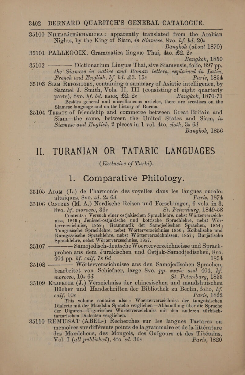 35100 NiLbHARACHAKHARICHA: apparently translated from the Arabian Nights, by the King of Siam, in Siamese, 8vo. hf. bd. 20s Bangkok (about 1870) 85101 PALLEGOIX, Grammatica linguswe Thai, 4to. £2. 2s a Bangkok, 1850 Dictionarium Lingue Thai, sive Siamensis, folio, 897 pp. the Siamese in native and Roman letters, explained in Latin, French and English, hf. bd. £3. 15s Paris, 1854 35103 Sram Repostrory, containing a summary of Asiatic intelligence, by Samuel J. Smith, Vols. IT, III (consisting of eight quarterly parts), 8vo. hf. bd. RARE, £2. 2s Bangkok, 1870-71 Besides general and miscellaneous articles, there are treatises on the Siamese language and on the history of Burma. 35104 Treaty of friendship and commerce between Great Britain and Siam—the same, between the United States and Siam, in Siamese and English, 2 pieces in 1 vol. 4to. cloth, 3s 6d Bangkok, 1856    35102 I]. TURANIAN OR TATARIC LANGUAGES (Heclusive of Turkt). l. Comparative Philology. 35105 Apam (l.) de Vharmonie des voyelles dans les langues ouralo- altaiques, 8vo. sd. 2s 6d Paris, 1874 35106 Casrren (M. A.) Nordische Reisen und Forschungen, 6 vols. in 3, 8vo. hf. morocco, 36s St. Petersburg, 1849-58 Contents : Versuch einer ostjakischen Sprachlehre, nebst Woérterverzeich- niss, 1849; Jenissei-ostjakische und kottische Sprachlehre, nebst Wor- terverzeichniss, 1858; Grammatik der Samojedischen Sprachen, 1854; Tungusische Sprachlehre, nebst Worterverzeichniss 1856 ; Koibalische und Karagassische Sprachlehre, nebst Worterverzeichnissen, 1857; Burjitische Sprachlehre, nebst W6rterverzeschniss, 1857.  35107 —— Samojedisch-deutsche Woerterverzeichneisse und Sprach- roben aus dem Jurakischen und Ostjak-Samodjedischen, 8vo. 404 pp. hf. calf, 7s 6d 1854 35108 Worterverzeichnisse aus den Samojedischen Sprachen,   bearbeitet von Schiefner, large 8vo. pp. xaxiv and 404, hf. morocco, 10s 6d | St. Petersburg, 1855 35109 KraprotH (J.) Verzeichniss der chinesischen und mandshuischen Bicher und Handschriften der Bibliothek zu Berlin, folio, hf. calf, 10s Paris, 1822 This volume contains also: Woerterverzeichniss. der tunguisischen Dialecte mit der Mandshu Sprache verglichen—A bhandlung iiber die Sprache der Uiguren—Uigurisches Worterverzeichniss mit den anderen tirkisch- tartarischen Dialecten verglichen. 85110 REMUSAT (ABEL-) Recherches sur les langues Tartares ou memoires sur différents points de la grammaire et de la littérature des Mandchous, des Mongols, des Ouigours et des Tibétains, Vol. I (all published), 4to. sd. 36s Paris, 1820