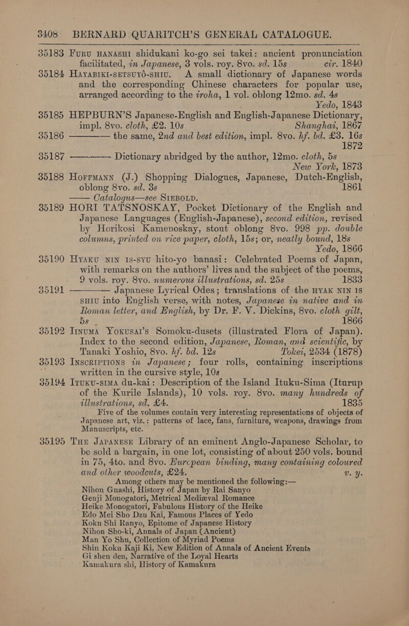 30183 Furu wanasut shidukani ko-go sei takei: ancient pronunciation facilitated, on Japanese, 3 vols. roy. 8vo. sd. 15s cir. 1840 30184 Hayaprki-sersuyd-sHiv. A small dictionary of Japanese words and the corresponding Chinese characters for popular use, arranged according to the zroha, 1 vol. oblong 12mo. sd. 4s  Yedo, 1843 35185 HEPBURN’S Japanese-English and English- Japanese Dictionary, impl. 8vo. cloth, £2. 10s Shanghai, 1867 30186 — the same, 2nd and best edition, impl. 8vo. hf. bd. £3. se 1872 30187 ——--—-— Dictionary abridged by the author, 12mo. cloth, 5s New York, 1873 35188 Horrmann (J.) Shopping Dialogues, Japanese, Dutch- English, oblong 8vo. sd. 3s 1861 Catalogus—see SIEBOLD. 35189 HORI TATSNOSKAY, Pocket Dictionary of the English and Japanese Languages (Hnglish-Japanese), second edition, revised by Horikosi Kamenoskay, stout oblong 8vo. 998 pp. double columns, printed on rice paper, cloth, 15s; or, neatly bound, 18s Yedo, 1866 385190 Hyaku NIN Is-SyYU hito-yo banasi: Celebrated Poems of Japan, with remarks on the authors’ lives and the subject of the poems, 9 vols. roy. 8vo. numerous illustrations, sd. 25s 1833 — Japanese Lyrical Odes; translations of the HYAK NIN Is suiu into English verse, with notes, Japanese in native and m Roman letter, and English, by Dr. F. V. Dickins, 8vo. cloth gilt, Os 2 1866 35192 Ityuma Yoxusar’s Somoku-dusets (illustrated Flora of Japan). Index to the second edition, Japanese, Roman, and scientific, by Tanaki Yoshio, 8vo. hf. bd. 12s Tokei, 2584 (1878) 35193 Inscriptions in Japanese; four rolls, containing inscriptions written in the cursive style, 10s 30194 Iruxu-stma du-kai: Description of the Island Ituku-Sima (Iturup of the Kurile Islands), 10 vols. roy. 8vo. many hundreds of illustrations, sd. £4. 1835 Five of the volumes contain very interesting representations of objects of Japanese art, viz.: patterns of lace, fans, furniture, weapons, drawings from Manuscripts, ete. 30195 THe JAPANESE Library of an eminent Anglo-Japanese Scholar, to be sold a bargain, in one lot, consisting of about 250 vols. bound in 75, 4to. and 8vo. Hurcpean binding, many containing coloured and other woodcuts, £24. v. Ye Among others may be mentioned the following :— Nihon Guashi, History of Japan by Rai Sanyo Genji Monogatori, Metrical Medizeval Romance Heike Monogatori, Fabulous History of the Heike Edo Mei Sho Dzu Kai, Famous Places of Yedo Koku Shi Ranyo, Epitome of Japanese History Nihon Sho-ki, Annals of Japan (Ancient) Man Yo Shu, Collection of Myriad Poems Shin Koku Kaji Ki, New Edition of Annals of Ancient Events Gi shen den, Narrative of the Loyal Hearts Kamakura shi, History of Kamakura  