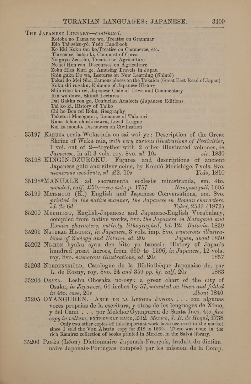 Tue Japanese Liprary—continued. Kotoba no Tama no wo, Treatise on Grammar Edo Tai-selsu-y6, Yedo Handbook Ko Eki Koku san ko,Treatise on Commerce, etc. Thosen sei batsu ki, Conquest of Corea No gnyo Zeu-sho, Treatise on Agriculture No sei Hon ron, Discourses on Agriculture Zoku Hiza Kuri ge, Amusing Travels in Japan Shin gaku Do wa, Lectures on New Learning (Shinto) Tokai do Mei Sho, Famous places on the Tokaido (Great East Road of Japan) Koku shi rugaku, Epitome of Japanese History Shin ritsu ko rei, Japanese Code of Laws and Commentary Kin wo dowa, Shinto Lectures Dai Gakku ron go, Confucian Analects (Japanese Edition) Tai ko ki, History of Taiko Chi ho Bon rei Roku, Geography Taketori Monogatori, Romance of Taketori Kana dehon chushirizwra, Loyal League Kai ka mondo, Discourses on Civilization 35197 Karuga ornia Waka-mia on sai wai ye: Description of the Great Shrine of Waka mia, with very curious illustrations of Festivities, 1 vol. out of 2—together with 2 other illustrated volumes, an Japanese, in all 3 vols. roy. 8vo. sd. 10s cir. 1830 35198 KINGIN-DZUROKU. figures and descriptions of ancient Japanese gold and silver coms, by Kond6 Morishige, 7 vols. 8vo. numerous woodcuts, sd. £2. 10s Yedo, 1810 35198*MANUALE ad = sacramenta ecclesis ministranda, sm. 4to. mended, calf, £50.—see ante p. 1757 Nangasaguti, 1605 35199 Marsmoro (K.) English and Japanese Conversations, sm. 8vo. printed in the natwe manner, the Japanese in Roman characters, sd. 2s 6d Toket, 2533 (18738) 35200 Mrpnurst, English-Japanese and Japanese-Hnglish Vocabulary, compiled from native works, 8vo. the Japanese in Katagana and Roman characters, entirely lithographed, bd. 12s Batavia, 1830 35201 Natura History, in Japanese, 3 vols. imp. 8vo. numerous tllustra- tions of Zoology and Botany, sd. 20s Japan, about 1850 35202 Ni-Hon hyaku syau den hito yo banasi: History of Japan’s hundred great heroes, from 660 to 1596, a Japanese, 12 vols. roy. 8vo. numerous illustrations, sd. 20s 1857 35203 NorDENSKIOLD, Catalogue de la Bibliotheque Japonaise de, par L. de Rosny, roy. 8vo. 24 and 359 pp. hf. calf, 20s 1883 35204 Osaka. Leshu Ohosaka no-osy: a great chart of the city of Osaka, in Japanese, 64 inches by 57, mounted on linen and folded in 4to. case, 20s About 1840 35205 OYANGUREN. Arrnm pe ta Leneva Japona ... con algunas voces proprias de la escritura, y otras de los lenguages de Ximo, y del Cami . . . por Melchor Oyanguren de Santa Ines, 4to. fine copy in vellum, EXTREMELY RARE, £12. Mewico, J. B. de Hogal, 1738 Only two other copies of this important work have occurred in the market since I sold the Van Alstein copy for £12 in 1862. There was none in the rich Ramirez collection of books printed in Mexico, in the Salva library. 35206 Pacis (Léon) Dictionnaire Japonais-Frangais, traduit du diction naire Japonais-Portugais composé par les mission. de la Comp.