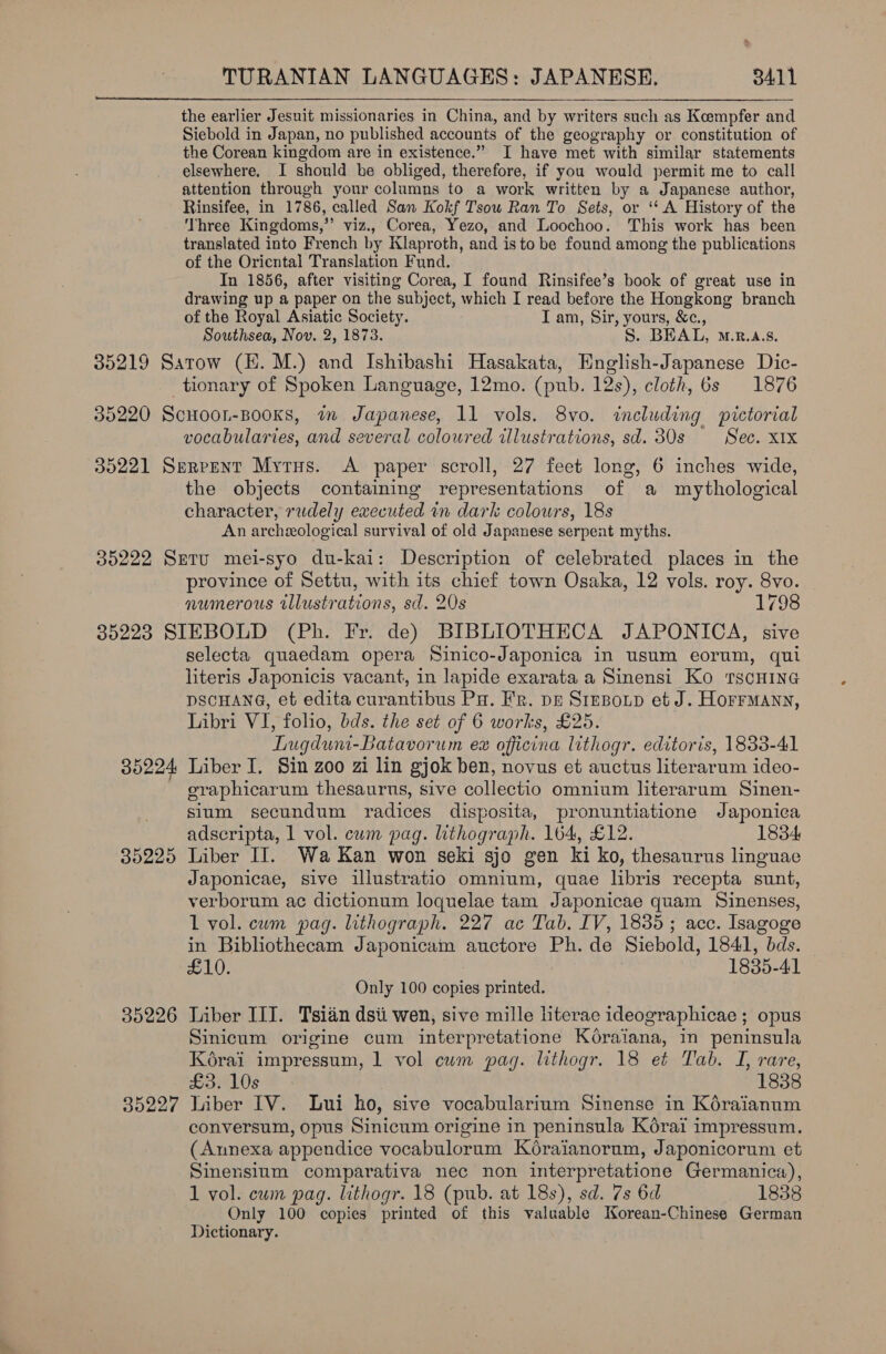 the earlier Jesuit missionaries in China, and by writers such as Koempfer and Siebold in Japan, no published accounts of the geography or constitution of the Corean kingdom are in existence.” I have met with similar statements elsewhere, I should be obliged, therefore, if you would permit me to call attention through your columns to a work written by a Japanese author, Rinsifee, in 1786, called San Kokf Tsou Ran To Sets, or ‘“‘ A History of the Three Kingdoms,’’ viz., Corea, Yezo, and Loochoo. This work has been translated into French by Klaproth, and is to be found among the publications of the Oriental Translation Fund. In 1856, after visiting Corea, I found Rinsifee’s book of great use in drawing up a paper on the subject, which I read before the Hongkong branch of the Royal Asiatic Society. I am, Sir, yours, &amp;c., Southsea, Nov. 2, 1873. S. BEAL, M.R.A.8. 35219 Satow (EH. M.) and Ishibashi Hasakata, English-Japanese Dic- tionary of Spoken Language, 12mo. (pub. 12s), cloth, 6s 1876 35220 ScHoon-BooKs, wm Japanese, 11 vols. 8vo. including pictorial vocabularies, and several coloured tllustrations, sd. 30s Sec. XIX 35221 Serpent Myrus. &lt;A paper scroll, 27 feet long, 6 inches wide, the objects containing representations of a mythological character, rudely executed in dark colours, 18s An archeological survival of old Japanese serpent myths. 35222 Sretu mei-syo du-kai: Description of celebrated places in the province of Settu, with its chief town Osaka, 12 vols. roy. 8vo. numerous tllustrations, sd. 20s 1798 35223 SIEBOLD (Ph. Fr. de) BIBLIOTHECA JAPONICA, sive selecta quaedam opera Sinico-Japonica in usum eorum, qui literis Japonicis vacant, in lapide exarata a Sinensi Ko 1TgcHING DSCHANG, et edita curantibus Pa. Fr. pr Stesoup et J. Horrmann, Libri VI, folio, bds. the set of 6 works, £25. Lugdun-Batavorum ex officina lithogr. editoris, 1833-41 35224 Liber I. Sin zoo zi lin gjok ben, novus et auctus literarum ideo- oeraphicarum thesaurus, sive collectio omnium literarum Sinen- sium secundum radices disposita, pronuntiatione Japonica adscripta, 1 vol. cum pag. lithograph. 164, £12. 1834 35225 Liber II. Wa Kan won seki sjo gen ki ko, thesaurus linguae Japonicae, sive illustratio omnium, quae libris recepta sunt, verborum ac dictionum loquelae tam Japonicae quam Sinenses, L vol. cum pag. lithograph. 227 ac Tab. IV, 1835; acc. Isagoge in Bibliothecam Japonicam auctore Ph. de Siebold, 1841, bds. H10. 1835-41 Only 100 copies printed. 35226 Liber III. Tsiaén dsti wen, sive mille literae ideographicae ; opus Sinicum origine cum interpretatione Koraiana, in peninsula Kéorai impressum, 1 vol cum pag. lithogr. 18 et Tab. I, rare, £3. 10s | 1838 35227 liber IV. Lui ho, sive vocabularium Sinense in Koraianum conversum, opus Sinicum origine in peninsula Korai impressum. (Aunexa appendice vocabulorum Koraianorum, Japonicorum et Sinensium comparativa nec non interpretatione Germanica), 1 vol. cum pag. lithogr. 18 (pub. at 18s), sd. 7s 6d 1838 Only 100 copies printed of this valuable Korean-Chinese German Dictionary. 