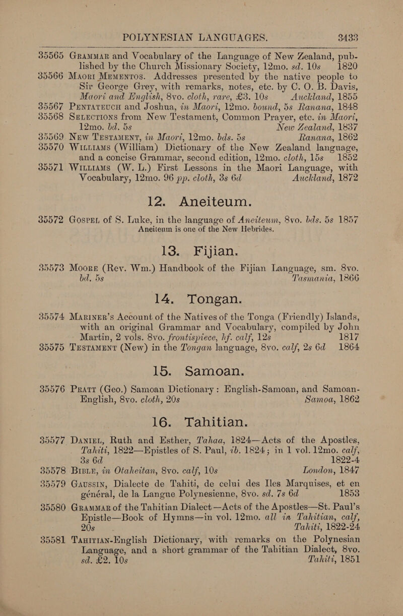  39006 35567 30968 35069 00070 30071 35572 35576 BOO77. 30018 39909 35580 30581  GRAMMAR and Vocabulary of the Language of New Zealand, pub- lished by the Church Missionary Society, 12mo. sd. 10s 1820 Maort Memenros. Addresses presented by the native people to Sir George Grey, with remarks, notes, etc. by C. O. B. Davis, Maori and Hnglish, 8vo. cloth, rare, £3. 10s Auckland, 1855 Penrateucn and Joshua, in Maori, 12mo. bound, 5s Ranana, 1848 Sevections from New Testament, Common Prayer, etc. in Maori, 12mo. bd. 5s New Zealand, 1837 New Testament, i Maori, 12mo. bds. 5s Ranana, 1862 Wixitams (William) Dictionary of the New Zealand language, and a concise Grammar, second edition, 12mo. cloth, 15s 1852 Witurams (W. 1.) First Lessons in the Maori Language, with Vocabulary, 12mo. 96 pp. cloth, 3s 6d Auckland, 1872 12. Aneiteum. Gospgn of 8. Luke, in the language of Aneitewm, 8vo. bds. 5s 1857 Aneiteum is one of the New Hebrides. Losey tian. Moore (Rev. Wm.) Handbook of the Fijian Language, sm. 8vo. bd, 5s Tasmania, 1866 14. Tongan. Mariner’s Account of the Natives of the Tonga (Friendly) Islands, with an original Grammar and Vocabulary, compiled by John Martin, 2 vols. 8vo. frontispiece, hf. calf, 12s 1817 Testament (New) in the Tongan language, 8vo. calf, 2s 6d 1864 15. Samoan. Pratt (Geo.) Samoan Dictionary: English-Samoan, and Samoan- English, 8vo. cloth, 20s Samoa, 1862 16. Tahitian. Daniet, Ruth and Esther, Tahaa, 1824— Acts of the Apostles, Tahiti, 1822—Epistles of 8. Paul, 7b. 1824; in 1 vol. 12mo. calf, 3s 6d 1822-4 Brisi4, in Otaheitan, 8vo. calf, 10s London, 1847 Gaussin, Dialecte de Tahiti, de celui des Iles Marquises, et en général, de la Langue Polynesienne, 8vo. sd. 7s 6d 1853 Grammar of the Tahitian Dialect —Acts of the Apostles—St. Paul’s Epistle—Book of Hymns—in vol. 12mo. all in Tahitian, calf, ZOE Rac, Tahiti, 1822-24 TaunrrAN-English Dictionary, with remarks on the Polynesian Language, and a short grammar of the Tahitian Dialect, 8vo. sd. £2. 10s Tahiti, 1851