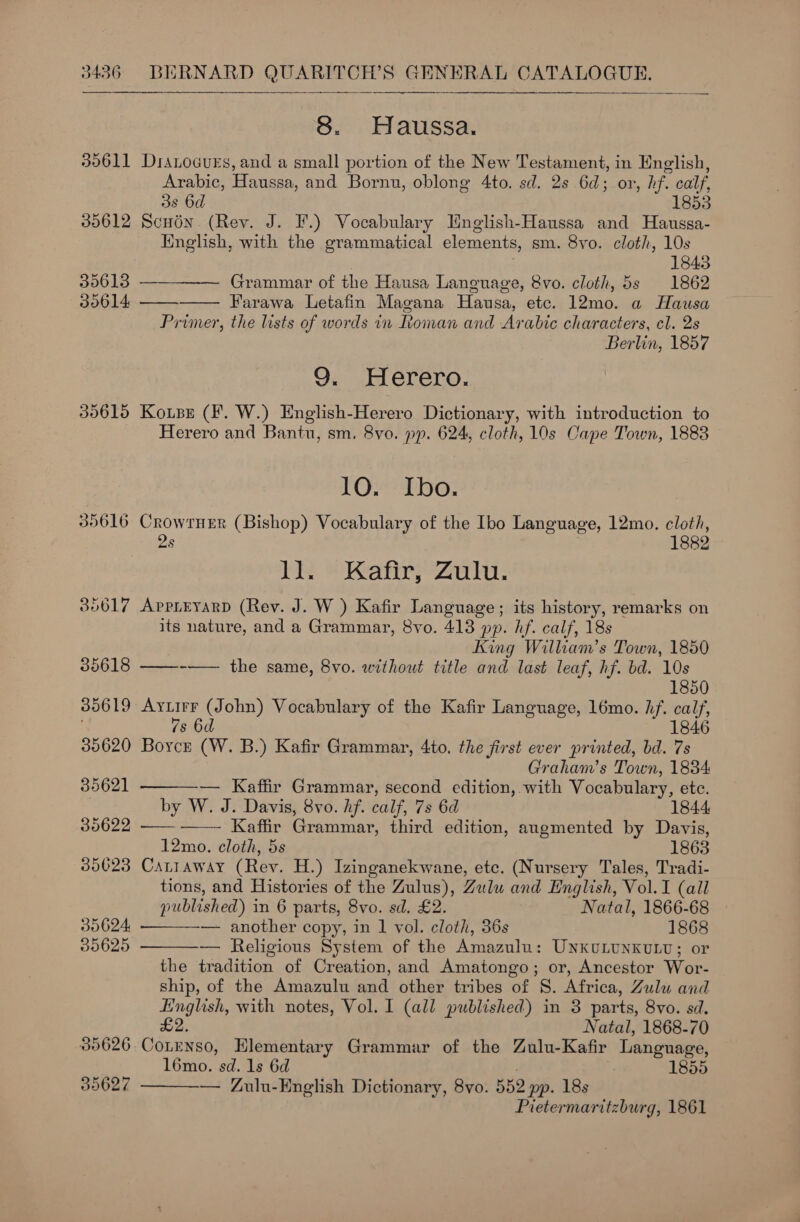     8. Haussa. 30611 DraLocues, and a small portion of the New Testament, in English, Arabic, Haussa, and Bornu, oblong 4to. sd. 2s 6d; or, hf. calf, 38 6d 1853 30612 Scudn. (Rev. J. F.) Vocabulary Hnglish-Haussa and Haussa- Knglish, with the grammatical elements, sm. 8vo. cloth, 10s 1843 39613 — Grammar of the Hausa Language, 8vo. cloth, 5s 1862 30614, —— Farawa Letafin Magana Hausa, etc. 12mo. a Hausa Primer, the lists of words in Roman and Arabic characters, cl. 2s Berlin, 1857   9. Herero. 35615 Kotsz (F. W.) English-Herero Dictionary, with introduction to Herero and Bantu, sm. 8vo. pp. 624, cloth, 10s Cape Town, 1888 10. Ibo. 309616 CrowrneEr (Bishop) Vocabulary of the Ibo Language, 12mo. cloth, 2s 1882 he. | aire Zin vs 356017 AppLEyarD (Rev. J. W ) Kafir Language; its history, remarks on its nature, and a Grammar, 8vo. 413 pp. hf. calf, 18s King William’s Town, 1850 35618 ——--—— the same, 8vo. without title and last leaf, hf. bd. 10s 1850 385619 Ayuirr (John) Vocabulary of the Kafir Language, 16mo. hf. calf, 7s 6d 1846 35620 Boyce (W. B.) Kafir Grammar, 4to. the first ever printed, bd. 7s Graham’s Town, 1834:  35621 — Kaffir Grammar, second edition, with Vocabulary, etc. by W. J. Davis, 8vo. hf. calf, 7s 6d 1844 30622 —— ——- Kaffir Grammar, third edition, augmented by Davis, 12mo. cloth, 5s 1863 385623 CALLAWAY (Rev. H.) Izinganekwane, ete. (Nur sery Tales, Tradi- tions, and Histories of the Zulus), Zulu and English, Vol. 1 (all   published) i in 6 parts, 8vo. sd. £2. Natal, 1866-68 35624 — another copy, in 1 vol. cloth, 36s 1868 30625 — Religious System of the Amazulu: UNKULUNKULU; or the tradition of Creation, and Amatongo; or, Ancestor Wor- ship, of the Amazulu and other tribes of 8S. Africa, Zulu and English, with notes, Vol. I (all published) in 3 parts, 8vo. sd. £2. Natal, 1868-70 305626. CoLENSO, Elementary Grammar of the Zulu-Kafir Language, l6mo. sd. 1s 6d 1855 — Zulu-English Dictionary, 8vo. 552 pp. 18s Pietermaritzburg, 1861 39627 