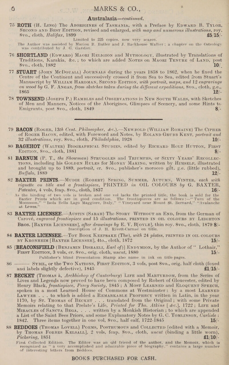 Australasia—continued. 75 ROTH (H. Line) The Azorrornes of TasmAnta, with a Preface by Epwarp B. Tytor, SECOND AND Best Epirion, revised and enlarged, with map and numerous illustrations, roy. 8vo., cloth, Halifax, 1899 £5/15/- Limited to 225 copies, now very scarce. The Author was assisted by Marion B. Butler and J. Backhouse Walker; a chapter on the Osteology was contributed by J. G. Garston. 76 SHORTLAND (Epwarp) Maori Reticion and Myruonoey, illustrated by Translations of Traditions, Karakia, &amp;c.; to which are added Norss on Maorr Trnure of LANb, post 8vo.. cloth, 1882 10/_ 77 STUART (Joun McDovat) JouRNALS during the years 1858 to 1862, when he fixed the Centre of the Continent and successively crossed it from Sea to Sea, edited from Stuart’s Manuscript by WrLt1am HarpMAN, SECOND Epition, with portrait, maps, and 12 ee on wood by G. F. Anaas, from sketches taken during the different expeditions, 8vo., cloth, g 1865 12) 78 TOWNSEND aise P.) RAMBLES and OBSERVATIONS in New South WALES, with Sketches of Men and Manners, Notices of the Aborigines, Glimpses of Scenery, and some Hints to Emigrants, post 8vo., cloth, 1849 8/-  79 BACON (Rocsr, 13th Cent.. Philosopher, &amp;c.)—NEWBOLD (WILLIAM Romaine) The CriPHER of RocgER Bacon, edited, with Foreword and Notes, by Rotanp Gruss KEN7, portrait and 32 illustrations, roy. 8vo., cloth, Philadelphia, 1928 10/- 80 BAGEHOT (WattTreR) BrogRapHicaL Stupises, edited by Richarp Hotr Huron, Frrst Eprtion, 8vo., cloth, 1881 8/- 81 BARNUM (P. T., the Showman) Strueetes and TrRiumpnHs, or Stxty YEARS’ RECOLLEC- TIONS, including his GoLDEN RuuzEs for Monnry Makina, written by Himsexzr, illustrated and brought up to 1889, portrait, cr. 8vo., publisher’s morocco gilt. g.e. (little rubbed), Buffalo, 1889 12/- 82 BAXTER PRINTS.—Mupie (Ropert) Spring, SuMMER, AUTUMN, WINTER, each with vignette on title and a frontispiece, PRINTED in OIL COLOURS by G. BAXTER, Patentee, 4 vols, feap. 8vo., cloth, 1837 16/- As the binding of two vols is broken and one vol lacks the printed title, the book is sold for the Baxter Prints which are in good condition. The frontispieces are as follows :—‘‘ Turn of the Moonsoon,’’ ‘“ Isola Bella.Lago Maggiore, Italy,” ‘‘ Vineyard near Mount St. Bernard,’’ “Avalanche at Lewes.”’ 83 BAXTER LICENSEE.—Avstin (SARAH) The Story WrrxHovt an Enp, from the German of Carové, engraved frontispiece and 15 illustrations, PRINTED IN OIL COLOURS BY LEIGHTON Bros. [BaxtTER LICENSEES], after drawings by KE. V. BLoyuel, thin roy. 8vo., cloth, 1879 8/- Inscription of J. H. Rivett-Carnac on title. 84 BAXTER LICENSEE.—Toy Book Keepsake (The), with 24 plates, PRINTED IN OIL COLOURS BY KRoNHEIM [ BaxtTeR LicENSEHE], 4to., cloth, 1872 15/- 85 [BEACONSFIELD (Brensamin Disraeci, Karl of)| ENpymion, by the Author of “ Lothair,” First Epitron, 3 vols, er. 8vo., orig. cloth, wncut, 1880 15/- Publisher’s blind Presentation Stamp also name in ink on title- pages. Sysiu, or the Two Nations, First Epirion, 3 vols, post 8v0., orig. half cloth (foxed and labels slightly defective), 1845 £1/15/- 87 BECKET (THomas a, Archbishop of Canterbury) Lirm and Martryrpom, from the Series of Lives and Legends now proved to have been composed by Robert of Gloucester, edited by Henry Black, frontispiece, Percy Society, 1845; A Most LEARNED and KLOQUENT SPEECH, spoken in a most Learned House of Commons at Westminster : by a most LEARNED Lawyer ... to which is added a REMARKABLE PROPHECY written in Latin, in the year 1170;. by St. ‘Tuomas of Becker . . . translated from the Original ; with some Private Memoirs relating to that Prelate’s Life, Printed for Tho. Atkins [ &amp;c.], 1722; Lirz and Mrracuss of Sanota Buaa, . . . written by a Monkish Historian ; to which are appended a List of the Saint Bees Priors, and some Explanatory Notes by G. C. Tomuinson, Carlisle : 1842. Three items together in one vol, 8vo., half calf, 1722-1845 15/- 88 BEDDOES (Tomas Lovet.) Pomms, Postaumous and CoLuEectED [edited with a Memoir, by Tuomas Forspes Keusauy], 2 vols, feap. 8vo., cloth, uncut (binding a little worn), Pickering, 1851 £1/10/- First Collected Edition. The Editor was an qld friend of the author, and the Memoir, which is recognized as ‘“‘ a very accomplished and admirable piece of biography,” contains a large number of interesting letters from Beddoes. 86 