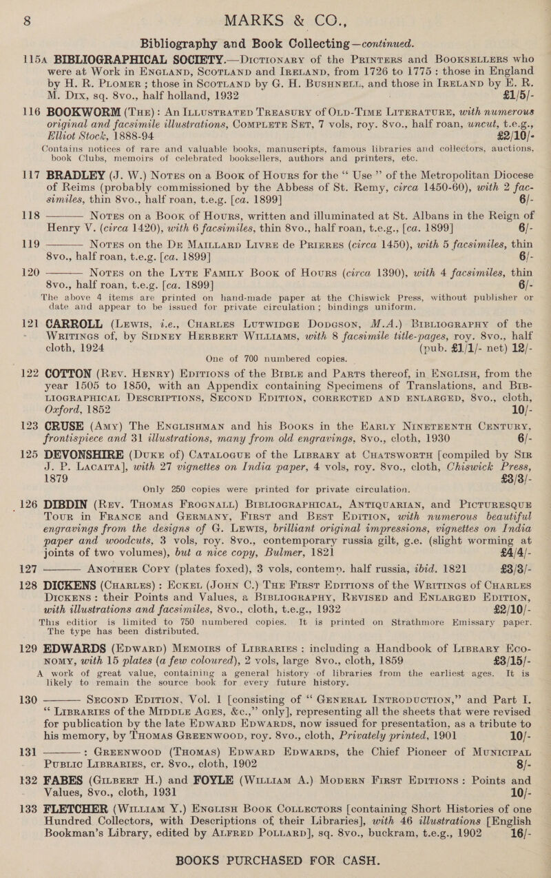 Bibliography and Book Collecting —continued. 1154 BIBLIOGRAPHICAL SOCIETY.—Dictionary of the Printers and BooKsELLERS who were at Work in ENGLAND, ScoTLAND and [rEeLaNnp, from 1726 to 1775: those in England by H. R. PLomer ; those in ScoTLAND by G. H. BUSHNELT, and those in IRELAND by HE. R. M. Drx, sq. 8vo., half holland, 1932 ; £1/5/- 116 BOOKWORM (Tue): An ILLustratEep TREASURY of OLD-TimE LITERATURE, with numerous original and facsimile illustrations, COMPLETE SET, 7 vols, roy. 8vo., half roan, uncut, t.e.g., Elliot Stock, 1888-94 £2/10/- Contains notices of rare and valuable books, manuscripts, famous libraries and collectors, auctions, book Clubs, memoirs of celebrated booksellers, authors and printers, etc. 117 BRADLEY (J. W.) Notss on a Boox of Hours for the “ Use” of the Metropolitan Diocese of Reims (probably commissioned by the Abbess of St. Remy, circa 1450-60), with 2 fac-    similes, thin 8vo., half roan, t.e.g. [ca. 1899] 6/- 118 Notes on a Book of Hours, written and illuminated at St. Albans in the Reign of Henry V. (circa 1420), with 6 facsimiles, thin 8vo., half roan, t.e.g., [ca. 1899] 6/- 119 Nortss on the De Marntiarp Livre de Prreres (circa 1450), with 5 facsimiles, thin 8vo., half roan, t.e.g. [ca. 1899] 6/- 120 Notes on the Lytr Famity Boox of Hours (circa 1390), with 4 facsimiles, thin 8vo., half roan, t.e.g. [ca. 1899] 6/- The above 4 items are printed on hand-made paper at the Chiswick Press, without publisher or date and appear to be issued for private circulation; bindings uniform. 121 CARROLL (Lewis, i.e., CHartes Lutwipck Dopeson, M.A.) BretiogrRaPHy of the Writines of, by SrpNEY HERBERT WILLIAMS, with 8 facsimile title-pages, roy. 8vo., half cloth, 1924 (pub. §],/1/- net) 12/- One of 700 numbered copies. — 122 COTTON (Rev. Henry) Enitions of the Brpue and Parts thereof, in ENe isa, from the year 1505 to 1850, with an Appendix containing Specimens of Translations, and Brs- LIOGRAPHICAL DESCRIPTIONS, SECOND EDITION, CORRECTED AND ENLARGED, 8vo., cloth, Oxford, 1852 10/- 123 CRUSE (Amy) The Enauisuman and his Booxs in the Earty NINETEENTH CENTURY, frontispiece and 31 illustrations, many from old engravings, 8vo., cloth, 1930 6/- 125 DEVONSHIRE (Dux of) Caratocus of the Liprary at CuatswortH [compiled by Sir J. P. Lacarra], with 27 vigneties on India paper, 4 vols, roy. 8vo., cloth, Chiswick Press, 1879 £3/3/- Only 250 copies were printed for private circulation. _126 DIBDIN (Rev. Tuomas FrRoGnaui) BIBLIOGRAPHICAL, ANTIQUARIAN, and PicTURESQUE Tour in France and GERMANY, First and Brstr Epirion, with numerous beautiful engravings from the designs of G. Lewis, brilliant original impressions, vignettes on India paper and woodcuts, 3 vols, roy. 8vo., contemporary russia gilt, g.e. (slight worming at joints of two volumes), but a nice copy, Bulmer, 1821 £4/4/- 127 AnotuEr Copy (plates foxed), 3 vols, contemn. half russia, ibid. 1821 £3/3/- 128 DICKENS (CuHar.ius) : Ecxen (Joun C.) Toe Frrst Epirions of the Writines of CHARLES Dickens: their Points and Values, a BIBLIOGRAPHY, REVISED and ENLARGED EDITION, with illustrations and facsimiles, 8vo., cloth, t.e.g., 1932 £2/10/- This editior is limited to 750 numbered copies. It is printed on Strathmore Emissary paper. The type has been distributed. 129 EDWARDS (Epwarp) Memoirs of Liprartes: including a Handbook of Liprary Eco- nomy, with 15 plates (a few coloured), 2 vols, large 8vo., cloth, 1859 £3/15/- A work of great value, containing a general history of libraries from the earliest ages. It is likely to remain the source book for every future history.  Srconp Epition, Vol. | [consisting of “ GmnERAL [nTRODUCTION,” and Part I. ‘** LIBRARIES of the MIpDLE Agzs, &amp;c.,” only], representing all the sheets that were revised for publication by the late EDwarp EpWwaRrps, now issued for presentation, as a tribute to 130   his memory, by THoMAS GREENWOOD, roy. 8vo., cloth, Privately printed, 1901 10/- 131 : GREENWOOD (THOMAS) EDwarRD Epwarps, the Chief Pioneer of Municrpan Pusuic LIBRARIES, cr. 8vo., cloth, 1902 8/- 132 FABES (Gitpert H.) and FOYLE (Witiiam A.) Moprrn First Eprrions: Points and Values, 8vo., cloth, 1931 10/- 133 FLETCHER (Witi1am Y.) EnauisH Book CoLiEctors [containing Short Histories of one Hundred Collectors, with Descriptions of their Libraries], with 46 illustrations [English Bookman’s Library, edited by ALFRED PoLLARD], sq. 8vo., buckram, t.e.g., 1902 16/-