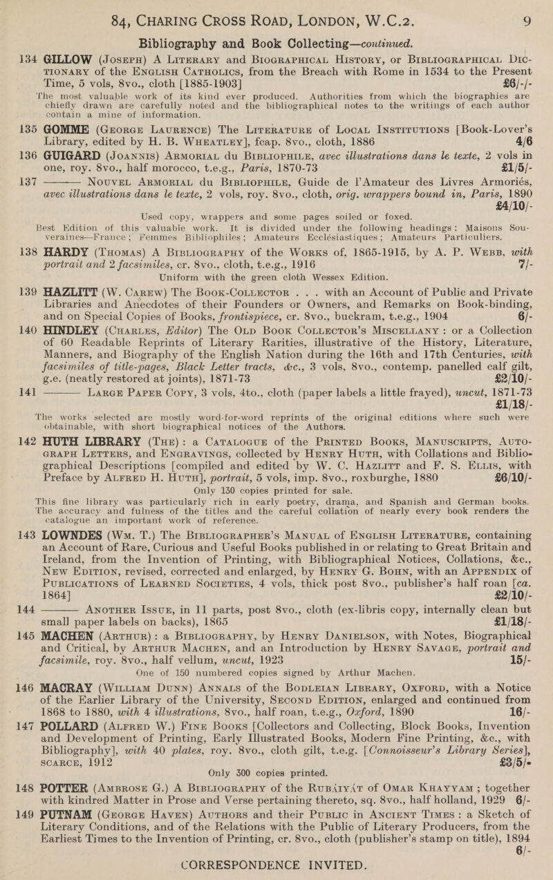 Bibliography and Book Collecting—continued. 134 GILLOW (Josep) A Literary and BiograpsicaL History, or BIBLIOGRAPHICAL Dic- TIONARY of the EN@LIsH CaTHOLiIcs, from the Breach with Rome in 1534 to the Present Time, 5 vols, 8vo., cloth [1885-1903] £6/-/- The most valuable work of its kind ever produced. Authorities from which the biographies are chiefly drawn are carefully noted and the bibliographical notes to the writings of each author contain a mine of information. 135 GOMME (Grorcr Laurence) The Lirerature of Locat Instrrutions [Book-Lover’s Library, edited by H. B. WunatLey], fcap. 8vo., cloth, 1886 4/6 136 GUIGARD (Joannis) ARMorIAL du BIBLIOPHILE, avec illustrations dans le texte, 2 vols in one, roy. 8vo., half morocco, t.e.g., Paris, 1870-73 £1/5/- 137  NovuveLt ARMORIAL du BIBLIOPHILE, Guide de l’Amateur des Livres Armoriés, avec illustrations dans le texte, 2 vols, roy. 8vo., cloth, orig. wrappers bound in, Paris, 1890 £4/10/- Used copy, wrappers and some pages soiled or foxed. Best Edition of this valuable work. It is divided under the following headings: Maisons Sou- veraines—France ; #emmes Bibliophiles; Amateurs Ecclésiastiques; Amateurs Particuliers. 138 HARDY (THomas) A BrstiogRaPHy of the Works of, 1865-1915, by A. P. Wess, with portrait and 2 facsimiles, cr. 8vo., cloth, t.e.g., 1916 7/- Uniform with the green cloth Wessex Edition. 139 HAZLITT (W. Carew) The Book-CoLLecTor . . . with an Account of Public and Private Libraries and Anecdotes of their Founders or Owners, and Remarks on Book-binding, and on Special Copies of Books, frontispiece, cr. 8vo., buckram, t.e.g., 1904 6/- 140 HINDLEY (Cuar.ss, Hdiior) The OLD Book CoLLEoToR’s MISCELLANY: or a Collection of 60 Readable Reprints of Literary Rarities, illustrative of the History, Literature, Manners, and Biography of the English Nation during the 16th and 17th Centuries, with facsimiles of title-pages, Black Letter tracts, &amp;c., 3 vols, 8vo., contemp. panelled calf gilt,  g.e. (neatly restored at joints), 1871-73 £2/10/- 14] LARGE PaPER Copy, 3 vols, 4to., cloth (paper labels a little frayed), wncut, 1871-73 £1/18/- The works selected are mostly word-for-word reprints of the original editions where such were obtainable, with short biographical notices of the Authors. 142 HUTH LIBRARY (THe): a Caratocus of the Printep Booxs, Manuscripts, AUTO- GRAPH LETTERS, and ENGRAVINGS, collected by Henry Hutu, with Collations and Biblio- graphical Descriptions [compiled and edited by W. C. Hazuitr and F. 8. Exvis, with Preface by ALFRED H. Hutu], portrait, 5 vols, imp. 8vo., roxburghe, 1880 £6/10/- Only 130 copies printed for sale. This fine library was particularly rich in early poetry, drama, and Spanish and German books. The accuracy and fulness of the titles and the careful collation of nearly every book renders the catalogue an important work of reference. 143 LOWNDES (Ws. T.) The BrpLioGRAPHER’S MANUAL of ENGLISH LITERATURE, containing an Account of Rare, Curious and Useful Books published in or relating to Great Britain and Ireland, from the Invention of Printing, with Bibliographical Notices, Collations, &amp;c., New Epition, revised, corrected and enlarged, by Hunry G. Bown, with an APPENDIX of PUBLICATIONS of LEARNED Soctuttiss, 4 vols, thick post 8vo., publisher’s half roan [ca.  1864] $2/10/- 144 ANOTHER Issvz, in 11 parts, post 8vo., cloth (ex-libris copy, internally clean but small paper labels on backs), 1865 £1/18/- 145 MACHEN (Artuur): a BrstiograpHy, by Henry DANIELSON, with Notes, Biographical and Critical, by ARTHUR MacueEn, and an Introduction by HENRY SavaGeE, portrait and facsimile, roy. 8vo., half vellum, wncut, 1923 15/- One of 150 numbered copies signed by Arthur Machen. 146 MACRAY (Witi1am Dunn) Annats of the Bopteran LIBRARY, OXFORD, with a Notice of the Earlier Library of the University, Seconp Epirion, enlarged and continued from 1868 to 1880, with 4 illustrations, 8vo., half roan, t.e.g., Oxford, 1890 16/- 147 POLLARD (Atrrep W.) FrInze Books [Collectors and Collecting, Block Books, Invention and Development of Printing, Early Illustrated Books, Modern Fine Printing, &amp;c., with Bibliography], with 40 plates, roy. 8vo., cloth gilt, t.e.g. [Connoisseur’s Library Series], SCARCE, 1912 £3/5/« Only 3500 copies printed. 148 POTTER (Amprose G.) A BistiogRapuy of the Rusiryit of Omar KHAyyam ; together with kindred Matter in Prose and Verse pertaining thereto, sq. 8vo., half holland, 1929 6/- 149 PUTNAM (Grorcr Haven) AutTHorRS and their Pusiic in ANctent Times: a Sketch of Literary Conditions, and of the Relations with the Public of Literary Producers, from the Earliest Times to the Invention of Printing, cr. 8vo., cloth (publisher’s stamp on title), 1894 6/-