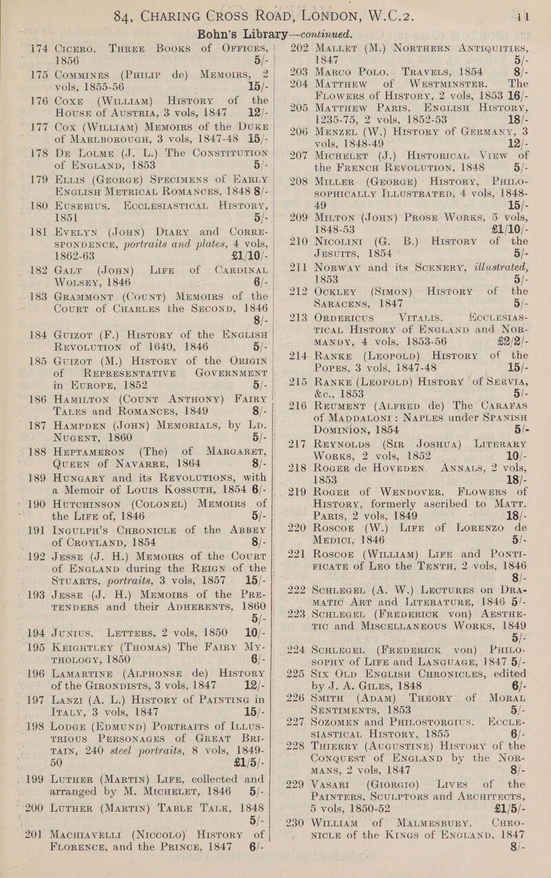 96 hl CiceERO. THREE Booxs of OFFICES, | Commines (PuHitie de) Memoirs, 2 vols, 1855-56 15/- Coxe (Witit1aAmM) History of the Hovuss of Austria, 3 vols, 1847 =12/- | Cox (Witi1aAmM) Memoirs of the DuKE of MARLBOROUGH, 3 vols, 1847-48 15/- Dr Lotme (J. L.) The ConstiruTion of ENGLAND, 1853 3/- | ELLIS (GEORGE) SPECIMENS of EARLY Ene@uisH MprricaL RoMANCES, 1848 8/- EusEBius. ECCLESIASTICAL History, 1851 2 EveLyn (JOHN) DtarRy and CoRRE- SPONDENCE, portraits and plates, 4 vols, 1862-63 £1/10/- GaLtT (JOHN) Lire of CARDINAL WotseEy, 1846 6/- GRAMMONT (Count) Mermorrs of the Court of CHARLES the SECOND, 1846 8/- Guizor (F.) History of the ENGLISH REVOLUTION of 1640, 1846 5/- Guizot (M.) History of the ORIGIN of REPRESENTATIVE in Evropsr, 1852 5/- Hamitton (Count ANTHONY) Farry Tates and Romancsgs, 1849 8/- HamppEen (JOHN) Memoriats, by Lp. NuGent, 1860 HeptamMerRon§ (The)  QuEEN of NAVARRE, 1864 8/- HuncarRy and its REVOLUTIONS, with a Memoir of Lours KossutH, 1854 6/- HwuTCHINSON (COLONEL) INGULPH’S CHRONICLE of the ABBEY of CROYLAND, 1854 STUARTS, portraits, 3 vols, 1857 Jesse (J. H.) Memorrs of the PRE- 202 203 204 5/- “ce 223 Junius. Letrers, 2 vols, 1850 10/- KeIcHtTLeyY (Tuomas) The Farry My-| 994 THOLOGY, 1850 6/- | LAMARTINE (ALPHONSE de) Hisrory | 225 of the GrronpisTs, 3 vols, 1847 12/- | 226 Lanzi (A. L.) History of PAINTING in Iraty, 3 vols, 1847 15/- 199 200 201 TAIN, 240 steel portraits, 8 vols, 1849- 50 £1/5/- LutHer (Martin) Lirn, collected and arranged by M. Mrcuexer, 1846 §/- LutHerR (MARTIN) TaBLe TALK, 1848 5/- MacuiavELur (NiccoLto) History of FLORENCE, and the PRincnH, 1847 _ 6/- 230 Mauer (M.) NorrHern ANTIQUITIES, Marco Ponto... TRAVELS, 1854 8/- MattHeEw of WESTMINSTER. The FLowers of History, 2 vols, 1853 16/- MattHEew Paris. Enaiisn History, 1235-75, 2 vols, 1852-53 18/- 12/- Historica Vinw of the Franco RevoLution, 1848 5/- MitLER (GHORGE) History, PHILO- SOPHICALLY ILLUSTRATED, 4 vols, 1848- 49 15/- Mitton (JoHN) Prosz Works, 5. vols, 1848-53 £1/10/- Nicoutint (G. B.) of the JesuITS, 1854 5/- vols, 1848-49 MicHELET (J.) History Norway and its Scenery, tlustrated, 1853 5/- OcxLEyY (Stwon) History of the SARACENS, 1847 5/- ORDERICUS VITALIS. WCCLESIAS- TICAL History of ENGLAND and Nor- MANDY, 4 vols, 1853-56 £2/2/- RankKE (LeEopotp) History of the Popus, 3 vols, 1847-48 15/- RANKE (LEOPOLD) History “of SERVIA, &amp;c., 1853 . 5/- ReEvuMENT (ALFRED de) The CaRraFas of Mappatoni: NapLes under SPANISH Dominion, 1854 5/- REYNOLDS (Sir Joswua) LITERARY Works, 2 vols, 1852 10/- Roger de HoveDEN. ANNALS, 2 vols, 1853 18/- Roger of WENDOVER. FLOWERS of History, formerly ascribed to Marr. Paris, 2 vols, 1849 18/- Roscozt (W.) Lire of Lorenzo de Mentor, 1846 5/- Roscoz (WiLitAM) Lire and Pontt- FICATE of Luo the Tanta, 2 vols, 1846 8/- ScHLecEL (A. W.) Lectures on DRa- MATIC ART and LITERATURE, 1846 5/- SCHLEGEL (FREDERICK von) AESTHE- Tic and MisceLuaANnous WorkKS, 1849 3 Be “SCHLEGEL (FREDERICK von) PHILO- sopHy of Lirz and Languages, 1847 5/- Stix OLD ENGLISH CHRONICLES, edited by J. A. Gruus, 1848 6/- &gt; SmitrH (ApaM) TuHeoRY of Moran SENTIMENTS, 1853 o/- SOZOMEN and PxHtLostoreius. HocLe- SIASTICAL History, 1855 6/- Turerry (AuGuSsTINE) History of the Conquest of ENGLAND by the Nor- MANS, 2 vols, 1847 8/- Vasargt (Grorero)- Lives of the PAINTERS, SCULPTORS and ARCHITECTS, 5 vols, 1850-52 £1/5/- Wiu.am of MaumMEspury. CHRo- NICLE of the Kineas of ENGLAND, 1847 8/-