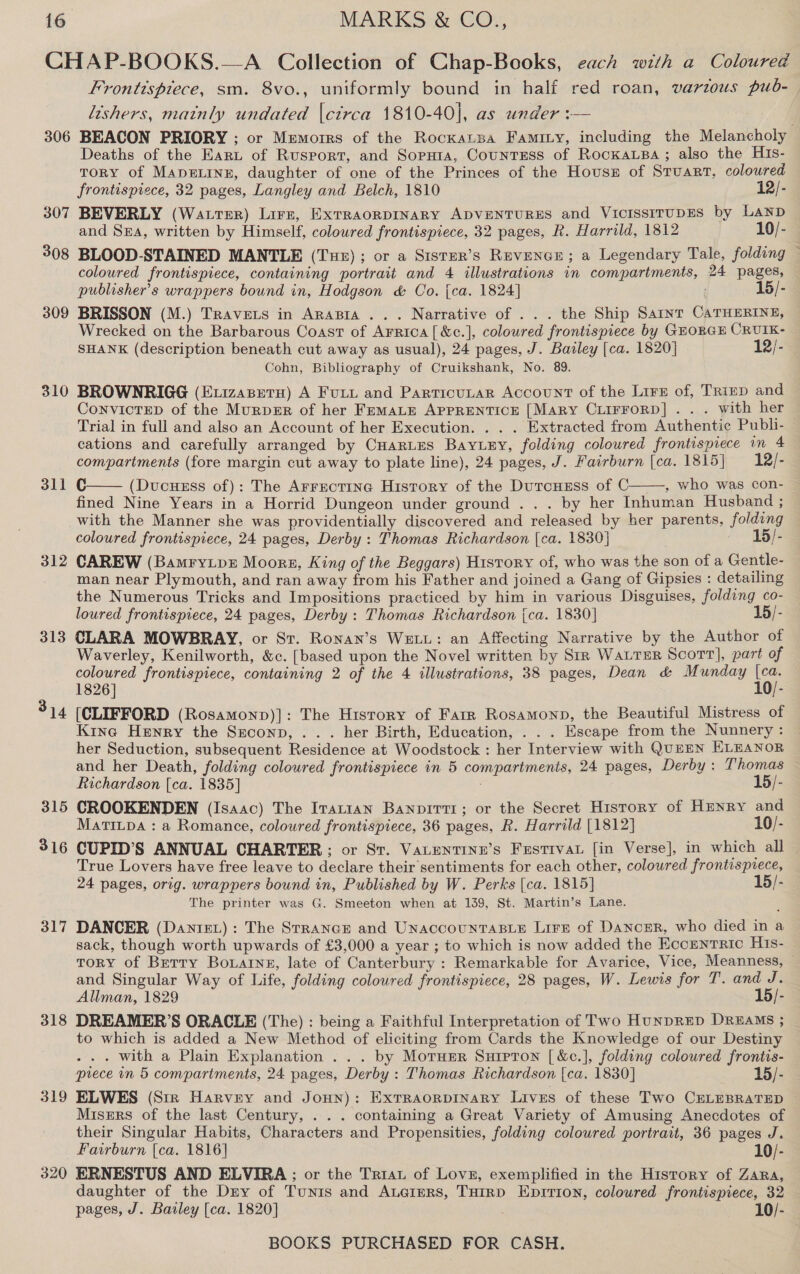 306 307 308 309 310 311 312 313 315 316 317 318 319 320 Frontispiece, sm. 8vo., uniformly bound in half red roan, varzous pub-— lishers, matnly undated |ctrca 1810-40], as under :— BEACON PRIORY ; or Mumorrs of the Rockansa Faminy, including the Melancholy Deaths of the Eart of Rusport, and Soria, CountrEss of RockaLBa; also the His- TORY of MADELINE, daughter of one of the Princes of the Housz of Stuart, coloured frontispiece, 32 pages, Langley and Belch, 1810 12/- BEVERLY (Water) Lirz, ExTRAORDINARY ADVENTURES and VICISSITUDES by Lanp and SrA, written by Himself, coloured frontispiece, 32 pages, R. Harrild, 1812 10/- BLOOD-STAINED MANTLE (Tur); or a Sister’s REVENGE; a Legendary Tale, folding — coloured frontispiece, containing portrait and 4 illustrations in compartments, 24 pages, publisher's wrappers bound in, Hodgson &amp; Co. {ca. 1824] 15/- BRISSON (M.) Travets in Arapia ... Narrative of ... the Ship Saint CATHERINE, Wrecked on the Barbarous Coast of Arrica[&amp;c.], coloured frontispiece by GEORGE CRUIK- SHANK (description beneath cut away as usual), 24 pages, J. Bazley [ca. 1820] 12/- Cohn, Bibliography of Cruikshank, No. 89. BROWNRIGG (E.vizasetu) A Fuiu and Particutar Account of the Lire of, Trrep and ConvicTED of the MurperR of her FemMaLe APPRENTICE [Mary CLIFFORD] . . . with her Trial in full and also an Account of her Execution. . . . Extracted from Authentic Publi- cations and carefully arranged by CHarLes Bayury, folding coloured frontispiece in 4 compartments (fore margin cut away to plate line), 24 pages, J. Fairburn [ca. 1815} = 12/- C (Ducusss of): The Arrectina History of the DutcHEss of C , who was con- fined Nine Years in a Horrid Dungeon under ground . . . by her Inhuman Husband ; with the Manner she was providentially discovered and released by her parents, folding coloured frontispiece, 24 pages, Derby: Thomas Richardson [ca. 1830] 15/- CAREW (Bamryipr Moors, King of the Beggars) History of, who was the son of a Gentle- man near Plymouth, and ran away from his Father and joined a Gang of Gipsies : detailing the Numerous Tricks and Impositions practiced by him in various Disguises, folding co- loured frontispiece, 24 pages, Derby: Thomas Richardson {ca. 1830] 15/- CLARA MOWBRAY, or Sr. Ronan’s WELL: an Affecting Narrative by the Author of Waverley, Kenilworth, &amp;c. [based upon the Novel written by Str Water Scott], part of coloured frontispiece, containing 2 of the 4 illustrations, 38 pages, Dean &amp; Munday [ca.   1826] 10/- [CLIFFORD (Rosamonp)]: The History of Farr Rosamonp, the Beautiful Mistress of Kine Henry the Srconp, ... her Birth, Education, . . . Escape from the Nunnery : her Seduction, subsequent Residence at Woodstock : her Interview with QuEEN ELEANOR and her Death, folding coloured frontispiece in 5 compartments, 24 pages, Derby: Thomas Richardson [ca. 1835] 15/- CROOKENDEN (Isaac) The Irarian Banpirti; or the Secret History of HENRY and MatiLpa : a Romance, coloured frontispiece, 36 pages, R. Harrild [1812] 10/- CUPID’S ANNUAL CHARTER ; or St. VaLentine’s Fustivat [in Verse], in which all True Lovers have free leave to declare their sentiments for each other, coloured frontispiece, 24 pages, orig. wrappers bound in, Published by W. Perks [ca. 1815] 15/- The printer was G. Smeeton when at 139, St. Martin’s Lane. DANCER (Dantrev): The Strance and UnaccountTaBLE Lire of DANCER, who died in a sack, though worth upwards of £3,000 a year ; to which is now added the EKccENTRIC His- ToRY of Berry Boating, late of Canterbury : Remarkable for Avarice, Vice, Meanness, — and Singular Way of Life, folding coloured frontispiece, 28 pages, W. Lewis for T. and J. Allman, 1829 15/- DREAMER’S ORACLE (The) : being a Faithful Interpretation of Two HUNDRED DREAMS ; to which is added a New Method of eliciting from Cards the Knowledge of our Destiny . with a Plain Explanation ... by Moruer Surpron [ &amp;c.], folding coloured frontis- prece in 5 compartments, 24 pages, Derby : Thomas Richardson [ca. 1830] 15/- ELWES (Sir Harvey and JoHn): ExTRAORDINARY Lives of these Two CELEBRATED MisErs of the last Century, . . . containing a Great Variety of Amusing Anecdotes of their Singular Habits, Characters and Propensities, folding coloured portrait, 36 pages J. Fairburn [ca. 1816] 10/- ERNESTUS AND ELVIRA ; or the Triau of Lovn, exemplified in the History of Zara, — daughter of the Dry of Tunis and Auaiers, THirpD Eprrion, coloured frontispiece, 32 pages, J. Bailey [ca. 1820] 10/- |