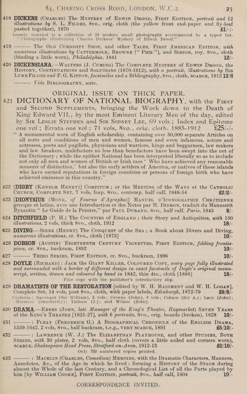 |418 DICKENS (Cuariis) The Mystery of Epwin Droop, First Eprrion, portrait and 12 ulustrations by 8. L. FiupEs, 8vo., orig. cloth (the yellow front end-paper and fly-leaf pasted together), 1870 £1/-/- Loosely inserted is a collection of 24 modern small photographs accompanied by a typed list, ‘Photographs illustrating Charles Dickens’ Mystery of Edwin Drood.”’ 1419 — The Otp Curtostry SHop, and other Taues, First AmMERIcAN EDITION, with | numerous iliustrations by CATTERMOLE, BROWNE [“ Putz’’], and SrBson, roy. 8vo., cloth (binding a little worn), Philadelphia, 1841 12/- 420 DICKENSIANA.—Watrters (J. Cumtne) The CompLeTE Mystery of Epwin Droop, the History, ConTINUATIONS and SoLuTions (1870-1912), with a portrait, illustrations by SIR Lux Finpes and F.G. Kirton, facsimiles and a Bibliography, 8vo., cloth, scarcn, 1912 12/6 Vide BIBLIOGRAPHY, ante. | ORIGINAL ISSUE ON THICK PAPER. (421 DICTIONARY OF NATIONAL BIOGRAPHY, with the First | and SECOND SUPPLEMENTS, bringing the Work down to the Death of King Edward VII., by the most Eminent Literary Men of the day, edited by Sir LESLIE STEPHEN and SIR SIDNEY LEE, 69 vols; Index and Epitome one vol; Errata one vol; 71 vols, 8vo.. orig. cloth, 1885-1912 S25) -/- ** A monumental work of English scholarship, containing over 30,000 separate Articles on all sorts and conditions of men and women, famous and even infamous, actors and actresses, poets and pugilists, physicians and warriors, kings and beggarmen, law makers and law breakers, malefactors no less than benefactors have been swept into the net of the Dictionary ; while the epithet National has been interpreted liberally so as to include not only all men and women of British or Irish race ‘ Who have achieved any reasonable measure of distinction,’ but also the early settlers of America, or natives of these islands who have earned reputations in foreign countries or persons of foreign birth who have achieved eminence in this country.”’    422 [DIGBY (Krenetm Henry)| Comprtum ; or the Mnntrne of the Ways at the CaTHoLic | CHURCH, COMPLETE SET, 7 vols, feap. 8vo.. contemp. half calf, 1848-54 £2/2/- 423 [DIONYSIUS (Monk, of Fourna d’Agrapha)] Manure. p’IconoGRaPHIn CHRETIENNE grecque et latine, avec une Introduction et des Notes par M. Dipron, traduit du Manuscrit | Byzantin “ Le Guide de la Peintre,”” par Paut DuRAND, 8vo., half calf, Paris, 1845 8/- 424 DITCHFIELD (P. H.) The Countizs of ENGLAND ; their Story and Antiquities, with 150   | illustrations, 2 vols, thick 8vo., cloth, 1912 18/- 425 DIVING.—Stesz (HENRY) The Conquzst of the Sza; a Book about Divers and Diving, | numerous tllustrations, cr. 8vo., cloth [1873] 10/- 426 DOBSON (Austin) E1cHTsEenTH CENTURY VicNETTES, First Eprrion, folding frontis- | piece, cr. 8vo., buckram, 1892 10/- 427 THIRD Series, Frrst Eprtion, cr. 8vo., buckram, 1896 10/- 428 DOYLE (Ricuarp) : Jack the Giant KILLER, CoLouRED Copy, every page fully illustrated and surrounded with a border of different design in exact facsimile of Doyle’s original manu- script, written, drawn and coloured by hand in 1842, thin 4to., cloth [1888] 18/- Fine copy with the publisher’s introductory slip. 429 DRAMATISTS OF THE RESTORATION [edited by W. H. Matpmmnt and W. H. Logan], Complete Set, 14 vols, post 8vo., cloth, with paper labels, Edinburgh, 1872-79 £8/8/- Contents: Davenant (Sir William), 5 vols; Crowne (John), 4 vols; Cokain (Sir A.); Lacy (John); Marmion (Shackerley); Tatham (J.); and Wilson (John). 430 DRAMA.—Esers (Joun, late Manager of the King’s Theatre, Haymarket) SevEN YEARS of the Kine’s THEATRE [1821-27], with 6 portraits, 8vo., orig. boards (broken), 1828 10/-   431 : Funay (FREDERICK G.) A BrIoGRAPHICAL CHRONICLE of the EneLisH Drama, 1559-1642, 2 vols, 8vo., half buckram, t.e.g., VERY SCARCE, 1891 £5/10/- 432 : Lawrence (W. J.) The ELIZABETHAN PLAYHOUSE, and other Stupizs, BotH SERIES, with 30 plates, 2 vols, 8vo., half cloth (covers a little soiled and corners worn), SCARCE, panhanes Deane Head Press, Stratford- on-Avon, 1912-13 £2/10/- Only 750 numbered copies printed. 433 : MAackKLIn (CHARLES, Comedian) Mumorrs, with the Dramatic Characters, Manners,  Anecdotes, &amp;c., of the Age in which he lived: forming a History of the Staar during almost the Whole of the last Century, and a Chronological List of all the Parts played by him [by Wixu14M Cooxez], First Epirion, portrait, 8vo., half calf, 1804 10/-