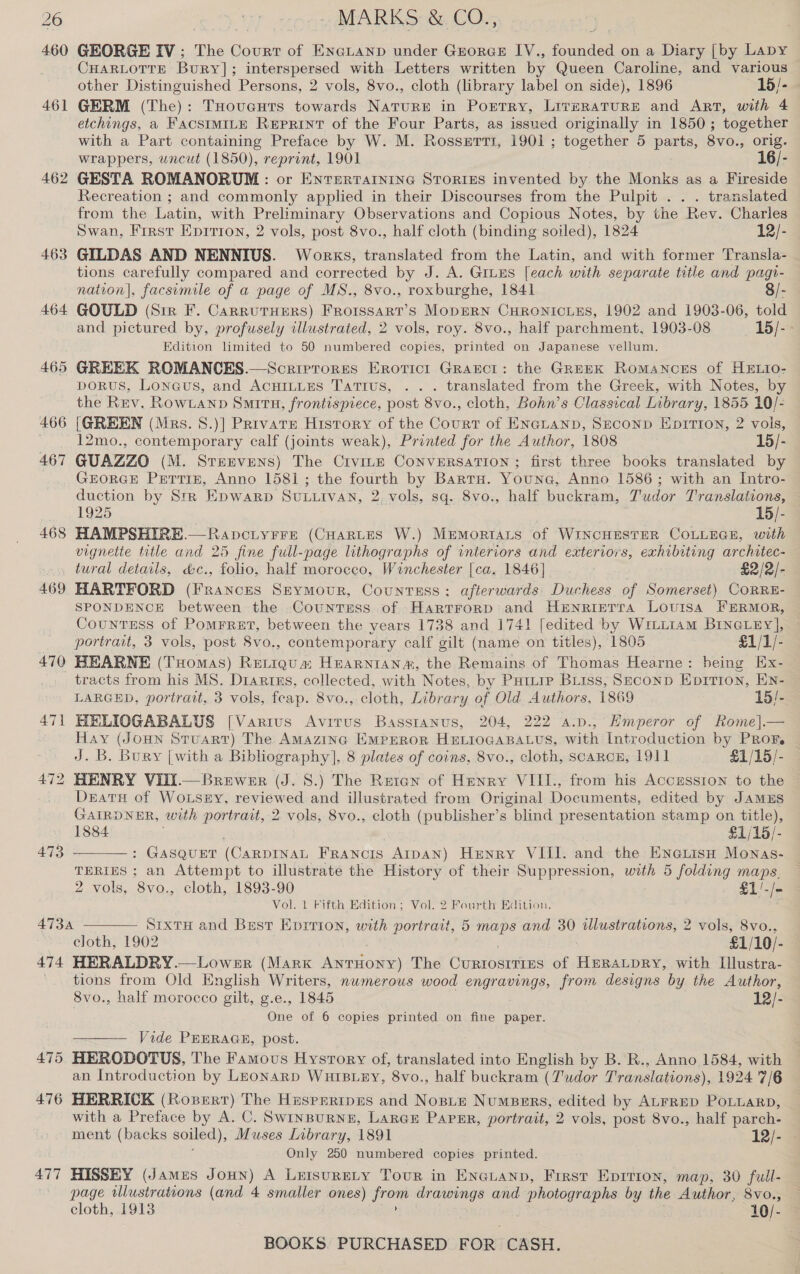 460 461 462 463 468 GEORGE IV; The Court of EnGLanp under Grorcs I[V., Belen on a Diary [by Lapy CHARLOTTE Bury]; interspersed with Letters written by Queen Caroline, and various other Distinguished Persons, 2 vols, 8vo., cloth (library label on side), 1896 15/- GERM (The): THovucuts towards Nature in Porrry, LiverRaTuRE and Art, with 4 etchings, a FACSIMILE Reprint of the Four Parts, as issued originally in 1850; together with a Part containing Preface by W. M. Rosserti, 1901 ; together 5 pau, 8vo., orig. wrappers, wncut (1850), reprint, 1901 16/- GESTA ROMANORUM : or Entertarnine Stories invented by the Monks as a Fireside Recreation ; and commonly applied in their Discourses from the Pulpit . . . translated from the Latin, with Preliminary Observations and Copious Notes, by the Rev. Charles Swan, First Eprrion, 2 vols, post 8vo., half cloth (binding soiled), 1824 12/- GILDAS AND NENNIUS. Works, translated from the Latin, and with former Transla- tions carefully compared and corrected by J. A. Gruus [each with separate title and pagi- nation), facsimile of a page of MS., 8vo., roxburghe, 1841 8/- GOULD (Sir F. CarrutHers) Frorssart’s MopERN CHRONICLES, 1902 and 1903-06, told and pictured by, profusely illustrated, 2 vols, roy. 8vo., half parchment, 1903-08 15/- Edition limited to 50 numbered copies, printed on Japanese vellum. porus, Loneus, and AcHILLEs Tatius, .. . translated from the Greek, with Notes, by the Rev. Rowtanpd Smith, frontispiece, post 8vo., cloth, Bohn’s Classical Library, 1855 10/- 12mo., contemporary calf (joints weak), Printed for the Author, 1808 15/- GUAZZO (M. Srervens) The Crvite CoNVERSATION ; first three books translated by GEORGE Pertiz, Anno 1581; the fourth by Barts. Youne, Anno 1586; with an Intro- duction by Str Epwarp SULLIVAN, 2. vols, sq. 8vo., half buckram, Tudor Translations, 1925 15/- HAMPSHIRE.—Rapciy¥Fre (CHARLES W.) MEMoRIALS of WINCHESTER COLLEGE, with vignette title and 25 fine full-page lithographs of interiors and exteriors, exhibiting architec- 469 470 471 473 474 475 476 477 HARTFORD (Frances SEYMouR, Countess; afterwards Duchess of Somerset) CoRRE- SPONDENCE between the Countess of Hartrrorp and HENrRIETrA Lovrsa FERMOR, CountEss of Pomrret, between the years 1738 and 1741 [edited by WrLLiam BINGLEY], portrait, 3 vols, post 8vo., contemporary calf gilt (name on titles), 1805 £1/1/- HEARNE (Tuomas) ReLtigua Hearntansa, the Remains of Thomas Hearne: being Ex- tracts from his MS. Diartns, collected, with Notes, by Putiip Biiss, Seconp Epitron, EN- LARGED, portrait, 3 vols, feap. 8vo., cloth, Library of Old Authors, 1869 15/- HELIOGABALUS [Varius Avirus Basstanus, 204, 222 a.p., Emperor of Rome].— Hay (Joun Stuart) The Amazing Emprror HeLrocaBaLus, with Introduction by Prof. J. B. Bury [with a Bibliography], 8 plates of coins, 8vo., cloth, scarcer, 1911 £1/15/- HENRY VIit.— Brewer (J. 8.) The Reten of Henry VIII., from his Accusston to the Deatu of WoLseEy, reviewed and illustrated from Original Documents, edited by JAMES GAIRDNER, with portrait, 2 vols, 8vo., cloth (publisher’s “blind presentation stamp on title), 1884 £1/15/- : GASQUET (CARDINAL Francis Atpan) Henry VIII. and the ENnetisn Monas- TERIES ; an Attempt to illustrate the History of their Suppression, with 5 folding maps. 2 vols, 8vo., cloth, 1893-90 £1!-/- Vol. 1 Fifth Edition; Vol. 2 Fourth Edition. SrxTH and Best Eprrion, with portrait, 5 maps and 30 illustrations, 2 vols, 8vo., cloth, 1902 £1/10/- HERALDRY.—Lower (Mark AntHony) The Curtosirres of HpraLpry, with Illustra- tions from Old English Writers, numerous wood engravings, from designs by the Author, 8vo., half morocco gilt, g.e., 1845 12/- One of 6 copies printed on fine paper. —— Vide PEERAGE, post. HERODOTUS, The Famous Hysrory of, translated into English by B. R., Anno 1584, with an Introduction by Leonarp WuHIBLEY, 8vo., half buckram (Z'udor Translations), 1924 7/6 HERRICK (Ropert) The HasprripEns and Nopite NumBers, edited by ALFRED POLLARD, with a Preface by A. C. SwinpurNnzE, Larae Paper, portrait, 2 vols, post 8vo., half parch- ment (backs soiled), Muses Library, 1891 12/- Only 250 numbered copies printed. HISSEY (James Joun) A yeni a Tourn in Enguanp, First Epirion, map, 30 full- page wllustrations (and 4 smaller ones pigs drawings and photographs by the Author, 8vo., cloth, 1913 10/- BOOKS. PURCHASED FOR CASH.  