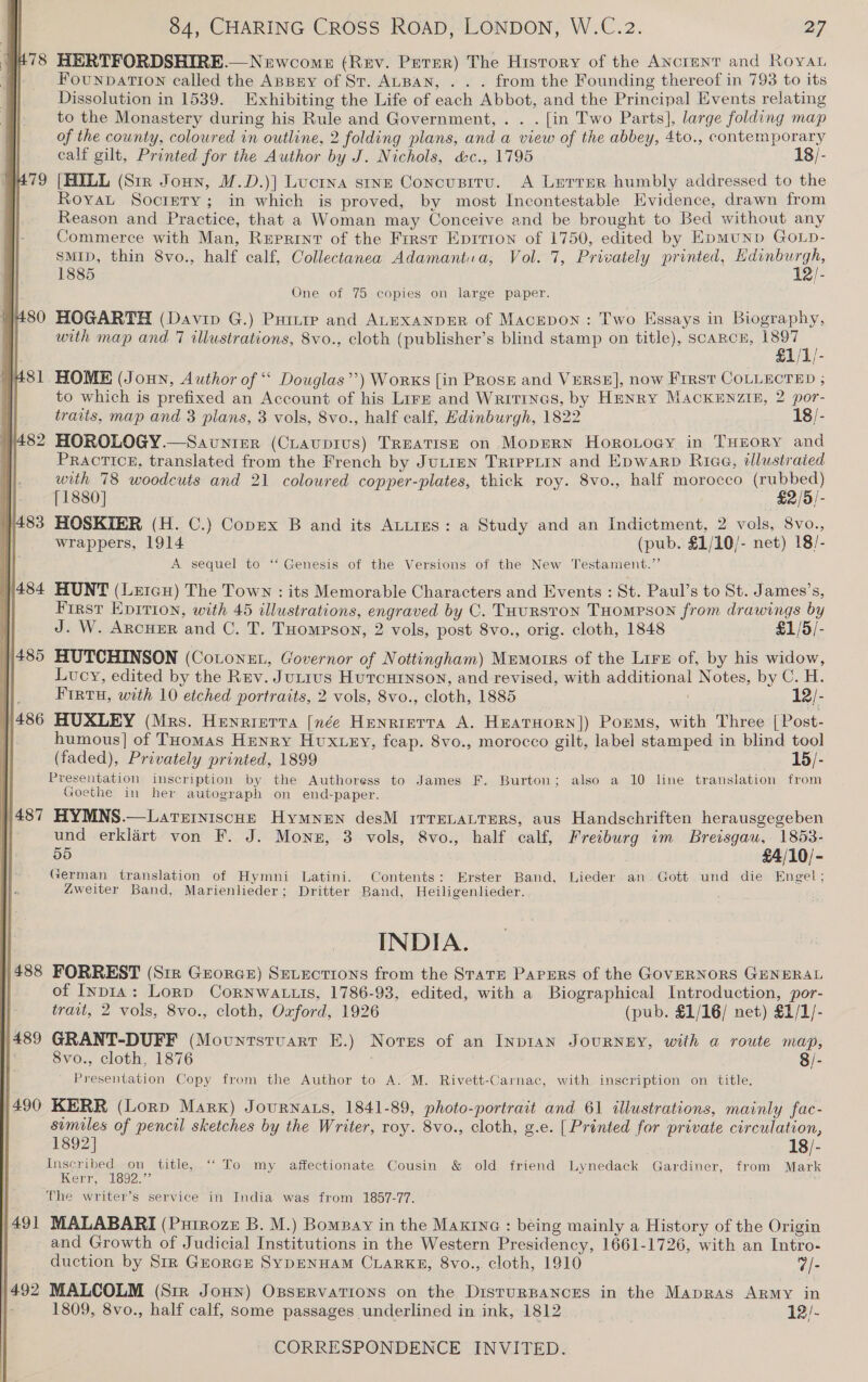 478 HERTFORDSHIRE.—Newcome (Rev. Perer) The History of the ANcrent and Roya y= Founparron called the Angry of St. ALBAN, . . . from the Founding thereof in 793 to its Dissolution in 1539. Exhibiting the Life of each Abbot, and the Principal Events relating to the Monastery during his Rule and Government, . . . [in Two Parts], large folding map of the county, coloured in outline, 2 folding plans, and a view of the abbey, 4to., contemporary calf gilt, Printed for the Author by J. Nichols, &amp;c., 1795 18/- 479 [HILL (Sir Joun, M.D.)] Luctna stne Concusitu. A Lerrer humbly addressed to the Royat Socrety; in which is proved, by most Incontestable Evidence, drawn from Reason and Practice, that a Woman may Conceive and be brought to Bed without any Commerce with Man, Reprint of the First Eprrron of 1750, edited by EDMUND GOLD- SMID, thin 8vo., half calf, Collectanea Adamantia, Vol. 7, Privately printed, ee 1885 bs One of 75 copies on large paper. 480 HOGARTH (Davin G.) Pump and ALEXANDER of Macepon : Two Essays in Biography, with map and 7 illustrations, 8vo., cloth (publisher’s blind stamp on title), SCARCE, Sai a | | oe 481 HOME (Jonn, Author of “ Douglas”) Works [in Pros and Verse], now First COLLECTED ; to which is prefixed an Account of his Lirz and Writines, by Henry MackeEnzin, 2 por- traits, map and 3 plans, 3 vols, 8vo., half calf, Edinburgh, 1822 18/- 482 HOROLOGY.—Saunier (CLaupius) Treatise on Moprrn HoroLogy in THuory and Practice, translated from the French by JuLIEN TRIPPLIN and Epwarb Riae, illustrated with 78 woodcuts and 21 coloured copper-plates, thick roy. 8vo., half morocco (rubbed) i [1880] £2/5/- 7483 HOSKIER (H. C.) Copex B and its ALtiies: a Study and an Indictment, 2 vols, 8vo., } wrappers, 1914 (pub. £1/10/- net) 18/- A sequel to ‘‘ Genesis of the Versions of the New Testament.”’ |484 HUNT (LeicH) The Town : its Memorable Characters and Events : St. Paul’s to St. James's, First Eprrion, with 45 illustrations, engraved by C. THurston THompson from drawings by J. W. ARcHER and C. T. THompson, 2 vols, post 8vo., orig. cloth, 1848 £1/5/- 485 HUTCHINSON (CoLoneL, Governor of Nottingham) Mrmorrs of the Lirn of, by his widow, Lucy, edited by the Rev. Junius Hutcurnson, and revised, with additional Notes, by C. H. lt FIrtu, with 10 etched portraits, 2 vols, 8vo., cloth, 1885 12/- 486 HUXLEY (Mrs. Henrrerra [née Henrrerta A. HeaTHorN]) Poems, with Three [Post- i. humous] of THomas Henry Hux.ey, feap. 8vo., morocco gilt, label stamped in blind tool (faded), Privately printed, 1899 15/- Presentation inscription by the Authoress to James F. Burton; also a 10 line translation from Goethe in her autograph on end-paper. | 487 HYMNS.—Latreiniscut Hymnen desM rrreLaLtTers, aus Handschriften herausgegeben | und erklart von F. J. Mons, 3 vols, 8vo., half calf, Freiburg im Breisgau, 1853- 55 | £4/10/- yerman translation of Hymni Latini. Contents: Erster Band, Lieder an Gott und die Engel; Zweiter Band, Marienlieder; Dritter Band, Heiligenlieder. : INDIA. 1/488 FORREST (Str Georce) Setections from the Stats Papers of the GovERNORS GENERAL of Inp1a: Lord Cornwatuis, 1786-93, edited, with a Biographical Introduction, por- trait, 2 vols, 8vo., cloth, Oxford, 1926 (pub. £1/16/ net) £1/1/- 489 GRANT-DUFF (Mountstuart E.) Nores of an INDIAN JOURNEY, with a route map, 8vo., cloth, 1876 8/- Presentation Copy from the Author to A. M. Rivett-Carnac, with inscription on title. 490 KERR (Lorp Marx) Journats, 1841-89, photo-portrait and 61 illustrations, mainly fac- | similes of pencil sketches by the Writer, roy. 8vo., cloth, g.e. [Printed for private circulation, 1892] 18/- Inscribed on title, ‘“‘ To my affectionate Cousin &amp; old friend Lynedack Gardiner, from Mark Kerr, 1892.” The writer’s service in India was from 1857-77. 491 MALABARI (Puirozez B. M.) Bompay in the Maxrne : béing mainly a History of the Origin and Growth of Judicial Institutions in the Western Presidency, 1661-1726, with an Intro- duction by Sir GhorGE SYDENHAM CLARKE, 8vo., cloth, 1910 7/- 1492 MALCOLM (Sir JOHN) OBSERVATIONS on the DistTURBANCES in the Mapras Army in 1809, 8vo., half calf, some passages underlined in ink, 1812 12/-