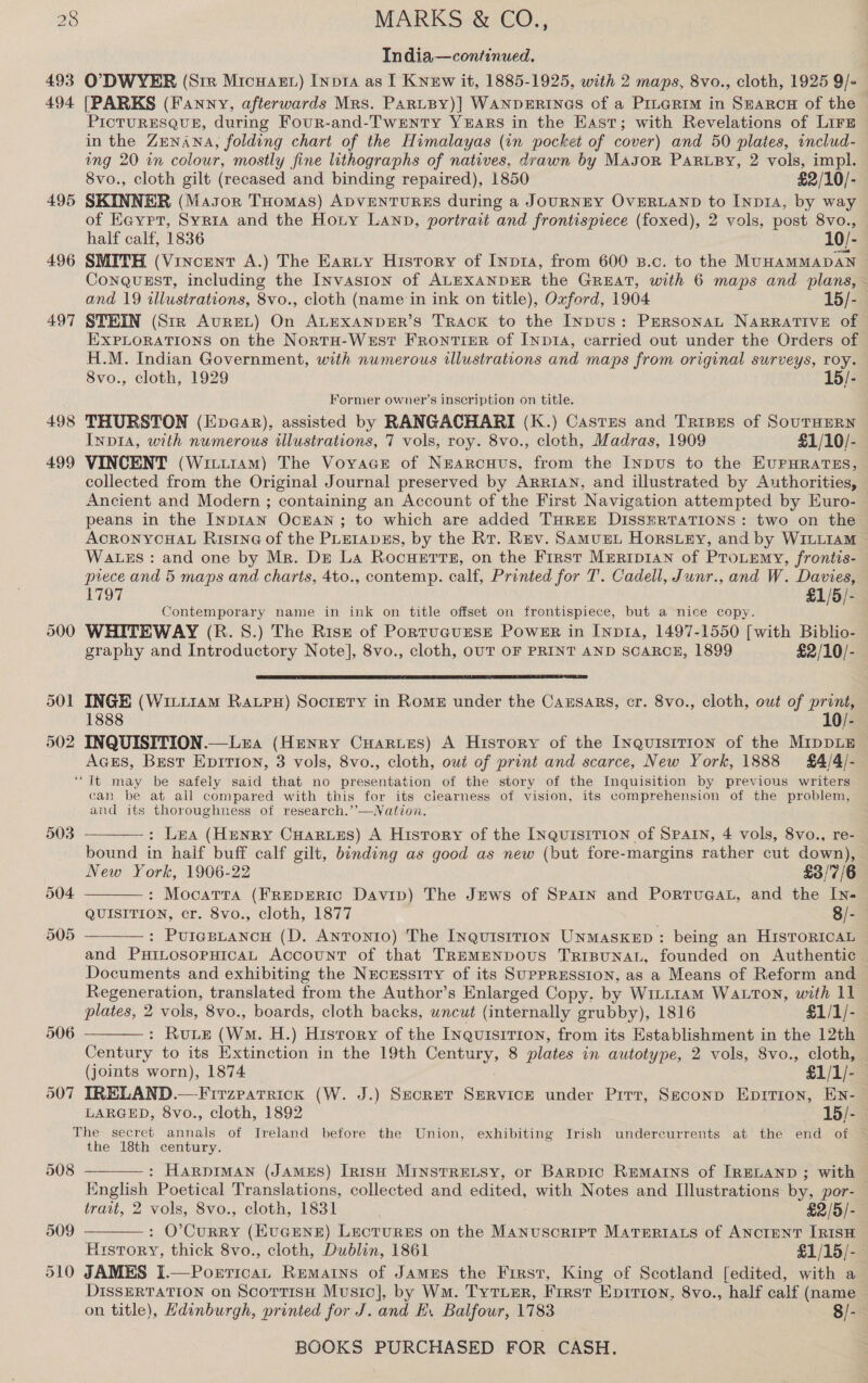 India—continued. 493 O7?DWYER (Sir Micuast) Inpia4 as I Knew it, 1885-1925, with 2 maps, 8vo., cloth, 1925 9/- 494 [PARKS (Fanny, afterwards Mrs. PartBy)] WANDERINGS of a PrteRim in Searcu of the PICTURESQUE, during Four-and-Twenty YEARS in the East; with Revelations of Lirz in the ZENANA, folding chart of the Himalayas (in pocket of cover) and 50 plates, includ- ing 20 in colour, mostly fine lithographs of natives, drawn by Mason PARLBY, 2 vols, impl. 8vo., cloth gilt (recased and binding repaired), 1850 £2/10/- 495 SKINNER (Masor THomas) ADVENTURES during a JOURNEY OVERLAND to Inpia, by way of Eayrt, Syria and the Hoty Lanp, portrait and frontispiece (foxed), 2 vols, post 8vo., half calf, 1836 10/- 496 SMITH (Vincent A.) The Earty History of Inpra, from 600 B.c. to the MUHAMMADAN ~ ConquEstT, including the INvasion of ALEXANDER the GREAT, with 6 maps and plans, — and 19 illustrations, 8vo., cloth (name ‘in ink on title), Oxford, 1904 15/- 497 STEIN (Str AurEL) On ALEXANDER’S TRACK to the Indus: PERSONAL NARRATIVE of EXPLORATIONS on the NortH-West FRONTIER of INDIA, carried out under the Orders of. H.M. Indian Government, with numerous illustrations and maps from original surveys, roy. 8vo., cloth, 1929 15/- Former owner’s inscription on title. 498 THURSTON (Ever), assisted by RANGACHARI (K.) Castzes and Trises of SOUTHERN Inpia, with numerous illustrations, 7 vols, roy. 8vo., cloth, Madras, 1909 £1/10/- 499 VINCENT (Witu14am) The Voyvace of Nrarcuus, from the INnpus to the EuPrHRATES, collected from the Original Journal preserved by ARriAn, and illustrated by Authorities, Ancient and Modern ; containing an Account of the First Navigation attempted by Euro- peans in the Inp1IAN OcEAN; to which are added THREE DISSERTATIONS: two on the ACRONYCHAL Risrne of the PLEIapEs, by the Rt. Rev. SamuEL Horsey, and by WILLIAM Wawzs: and one by Mr. De La Rocuerts, on the First MrRiIp1an of PTotemy, frontis- piece and 5 maps and charts, 4to., contemp. calf, Printed for T. Cadell, Junr., and W. Davies, 1797 £1/5/- Contemporary name in ink on title offset on frontispiece, but a nice copy. 500 WHITEWAY (R. 8.) The Risz of PortuguEsE Power in Inpta, 1497-1550 [with Biblio- graphy and Introductory Note], 8vo., cloth, OUT OF PRINT AND SCARCE, 1899 £2/10/-  501 INGE (Witi1am Ravpx) Socrntry in Rome under the Causars, cr. 8vo., cloth, owt of print, 1888 10/- 502 INQUISITION.—Lra (Henry Cuarues) A History of the Inquisition of the MIppLE Aaess, Brest Epition, 3 vols, 8vo., cloth, out of print and scarce, New York, 1888 §£4/4/- “It may be safely said that no presentation of the story of the Inquisition by previous writers can be at all compared with this for its clearness of vision, its comprehension of the problem, and its thoroughness of research.’’—WNation. : Lea (Henry CHarzes) A History of the Inquisition of Spain, 4 vols, 8vo., re- bound in haif buff calf gilt, binding as good as new (but fore-margins rather cut down), New York, 1906-22 £3/'7/6 : Mocatra (FREepERIC Davip) The Jews of Spain and PorrueaL, and the IN- QUISITION, cr. 8vo., cloth, 1877 8/- : Purepuancn (D. Antonio) The Inquisition UnmaskeED: being an HisToRIcAL and PxHiLosopHicaL Account of that TREMENDOUS TRIBUNAL, founded on Authentic Documents and exhibiting the Necrssiry of its SUPPRESSION, as a Means of Reform and Regeneration, translated from the Author’s Enlarged Copy. by Witt1am WaLtTon, with 11 plates, 2 vols, 8vo., boards, cloth backs, wncut (internally grubby), 1816 £1/1/- : Ruue (WM. H.) History of the Inquisition, from its Establishment in the 12th Century to its Extinction in the 19th Century, 8 plates in autotype, 2 vols, 8vo., cloth, (joints worn), 1874 £1/1/- 507 IRELAND.—Firzparrick (W. J.) Secret Servick under Prrr, Seconp Epirion, En- LARGED, 8vo., cloth, 1892 15/- The secret annals of Ireland before the Union, exhibiting Irish undercurrents at the end of the 18th century.     508  : HarpIMAN (JAMES) IRISH MINSTRELSY, or BaRDIC REMAINS of [IRELAND ; with | Knglish Poetical Translations, collected and edited, with Notes and Illustrations by, por- trait, 2 vols, 8vo., cloth, 1831 £2/5/- : O’CuRRY (HUGENE) LectuREsS on the Manuscript MaTeriats of ANCIENT IRISH History, thick 8vo., cloth, Dublin, 1861 £1/15/- 510 JAMES I.—Porrican Remains of James the First, King of Scotland [edited, with a DissERTATION on ScotrisH Music], by Wm. TytTusr, First Epirron, 8vo., half calf (name — on title), Hdinburgh, printed for J. and BE. Balfour, 1783 8/- 509 