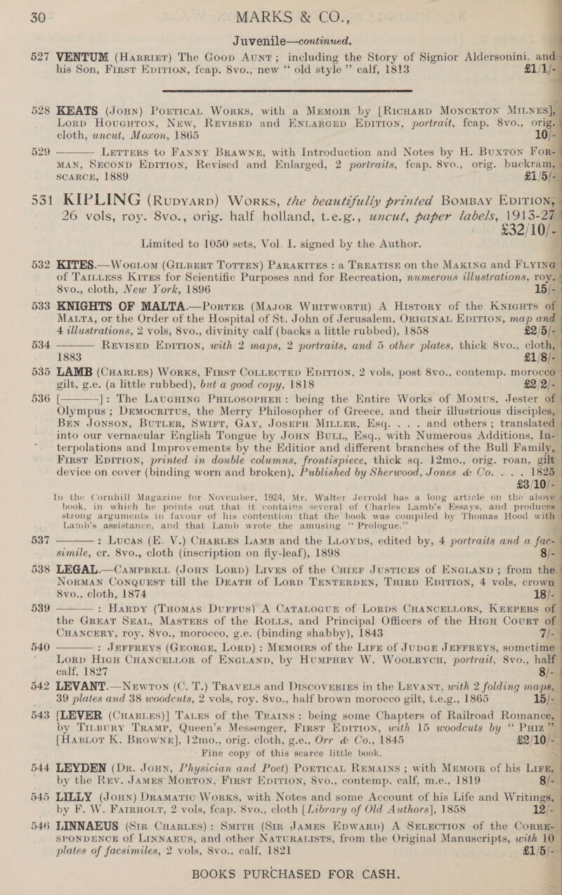 Juvenile—continued. 527 VENTUM (Harrint) The Goop Aunt; including the Story of Signior Aldersonini, and | his Son, First Eprrron, feap. 8vo., new “ old style ”” calf, 1813 £1/1/- |   Lornp Hovueuton, New, Revisep and ENLARGED EDITION, portrait, feap. 8vo., orig cloth, uncut, Moxon, 1865 LETTERS to Fanny Brawne, with Introduction and Notes by H. Buxton a MAN, SECOND Epirion, Revised and Enlarged, 2 portraits, feap. 8vo., orig. buckram, - SCARCE, 1889 £1/5/-. st ~ 531 KIPLING (Rupyarp) Works, the beautifully printed BOMBAY SO ! 26 vols, roy. 8vo., orig. half holland, t.e.g., uncut, paper “a0EkSs 1913-294 - $32/10/a4 4 528 KEATS (Joun) Portican Works, with a Mmmorr by [RicHarp MoNncKTON i [4 529    Limited to 1050 sets, Vol. I. signed by the Author. 532 KITES.—Woc.om (GILBERT ToTTEN) PaRAkITHS : a TREATISE on the MAKING and FLYING | of TartLess Krires for Scientific Purposes and for Recreation, numerous illustrations, roy. | 8vo., cloth, New York, 1896 15/-_ / 533 KNIGHTS OF MALTA.—Porrer (Mason WuirwortH) A History of the KNieuTs of © Maura, or the Order of the Hospital of St. John of Jerusalem, ORIGINAL EDITION, map and   4 illustrations, 2 vols, 8vo., divinity calf (backs a little rubbed), 1858 £2/5/-_ 534 REVISED EpITion, with 2 maps, 2 portraits, and 5 other plates, thick 8vo., cloth, | 1883 £1/8/- | 535 LAMB (CHartes) Works, First Cottectep Epirion, 2 vols, post 8vo., contemp. morocco gilt, g.e. (a little rubbed), but a good copy, 1818 £2/2/- | 536 [ -|: The Lavucutne PuitosopHEeR: being the Entire Works of Momus, Jester of  Olympus; Democritus, the Merry Philosopher of Greece, and their illustrious disciples, _ Ben Jonson, BuTLER, Swirt, Gay, JosepH MinuprR, Esq. . . . and others ; translated | into our vernacular English Tongue by Joun Buti, Esq., with Numerous Additions, In- j terpolations and Improvements by the Editior and different branches of the Bull Family, | First Epition, printed in double columns, frontispiece, thick sq. 12mo., orig. roan, gilt | device on cover (binding worn and broken), Published by Sherwood, Jones &amp; Oo... . 1828 | £3/10/- In the Cornhill Magazine for November, 1924, Mr. Walter Jerrold has a long article cn the abou book, in which he points out that it contains several of Charles Lamb’s Essays, and produces | strong arguments in favour of his contention that the book was compiled by Thomas Hood with . Lamb’s assistance, and that Lamb wrote the amusing ‘“ Prologue.” ; . q  537 : Lucas (E. V.) CHarnLes Lams and the Luoyps, edited by, 4 portraits and a fac- simile, er. 8vo., cloth (inscription on fly-leaf), 1898 8/- 538 LEGAL.—CamPsett (JoHN Lorn) Livus of the Cuter Justices of ENGLAND ; from the NorRMAN CONQUEST till the DEatH of Lorp TENTERDEN, THIRD EDITIon, 4 Tele, crown 8vo., cloth, 1874 18/- : Harpy (Tuomas Durrus) A CataLocus® of Lorps CHANCELLORS, KEEPERS of | ie GREAT SEAL, Masters of the Rois, and Principal Officers of the H1iaH Court of | CHANCERY, roy. 8vo., morocco, g.e. (binding shabby), 1843 7/- : JEFFREYS (GEORGE, Lorp) : Memorrs of the Lirz of JUDGE JEFFREYS, sometime | Lorp Hic CHaNnceLtor of Eneianp, by Humpury W. Woo.rycn, portrait, 8vo., half |   calf, 1827 8/- 542 LEVANT.—NewtTon (C. T. a TRAVELS and DiscoveRIEs in the Levant, with 2 folding maps, 39 plates and 38 woodcuts, 2 vols, roy. 8vo., half brown morocco gilt, t.e.g., 1865 15/- . 543 [LEVER (Cuarues)| Taues of the Trarns: being some Chapters of Railroad Romance, | by Tirpurny TRAMP, Queen’s Messenger, First ‘Eprtron, with 15 woodcuts by “* Putz” 4 [Hastor K. Browne], 12mo., orig. cloth, g.e., Orr &amp; Co., 1845 £2/10/-— Fine copy of this scarce little book. ; 544 LEYDEN (Dr. Jonn, Physician and Poet) PonticaL Remains ; with Mnmorre of his LIFE,  by the Rev. James Morton, First Epirion, 8vo., contemp. ont m.e., 1819 8/- 545 LILLY (Joun) Dramatic Works, with Notes and some Account of his Life and Writings, by F. W. Farruo tt, 2 vols, feap. 8vo., cloth [Library of Old Authors], 1858 12/- | 546 LINNAEUS (Sir Cuarues): Smira (Str JAMES Epwarp) A SELECTION of the CoRRE- | SPONDENCE of LINNAEUS, and other NaTuRALISTS, from the Original Manuscripts, with 10 plates of facsimiles, 2 vols, 8vo., calf, 1821 — §$1/5/— 