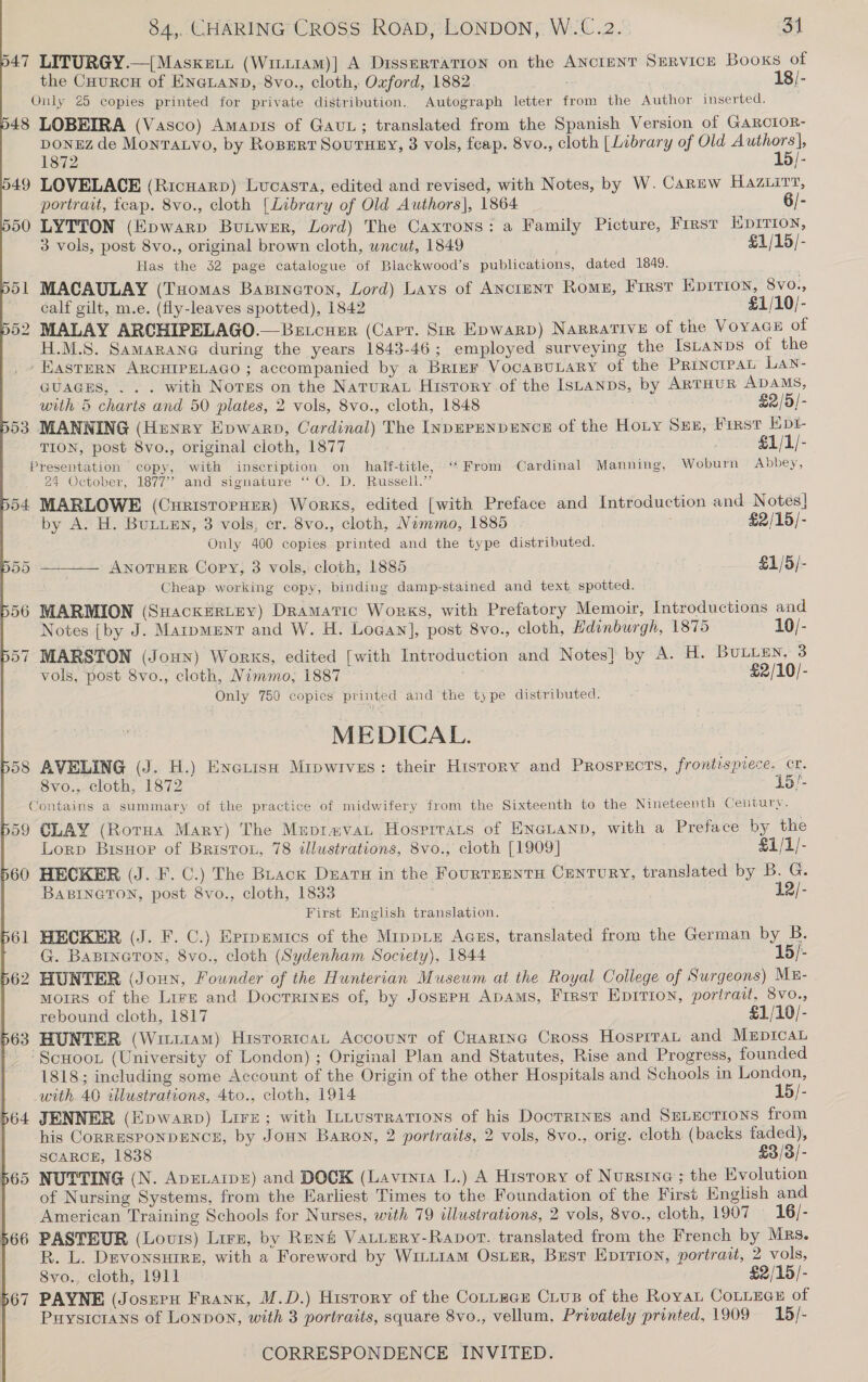 47 LITURGY.—{Masxewi (Wintiam)| A Dissertation on the ANctenT SeRvicE Books of the CHurcH of ENGLAND, 8vo., cloth, Oxford, 1882 18/- Only 25 copies printed for private distribution. Autograph letter from the Author inserted. 48 LOBEIRA (Vasco) Amapis of Gaui; translated from the Spanish Version of GARCIOR- ponsz de Montaxvo, by RoBERT SOuTHEY, 3 vols, feap. 8vo., cloth [Library of Old Authors|, 1872 15/- 49 LOVELACE (Ricnarp) Lucasra, edited and revised, with Notes, by W. Carew Hazwirr, portrait, fcap. 8vo., cloth {Library of Old Authors], 1864 6/- 50 LYTTON (Epwarp Butwer, Lord) The Caxtons: a Family Picture, First Hprrion, 3 vols, post 8vo., original brown cloth, wncut, 1849 £1/15/- Has the 32 page catalogue of Blackwood’s publications, dated 1849. 51 MACAULAY (Tuomas Bazineron, Lord) Lays of Ancient Romn, First Epirion, 8vo., calf gilt, m.e. (fly-leaves spotted), 1842 £1/10/- 52 MALAY ARCHIPELAGO. Betcusr (Carr. Siz Epwarp) Narrative of the Voyace of H.M.S. Samarane@ during the years 1843-46; employed surveying the Istanps of the -EasTERN ARCHIPELAGO ; accompanied by a BrinFr VocaBULaRy of the PrinorpaL LAN- GUAGES, . . . with Nores on the Natura History of the IsLanps, by ARTHUR ADAMS, with 5 charts and 50 plates, 2 vols, 8vo., cloth, 1848 £2/5/- 53 MANNING (Henry Epwarp, Cardinal) The InpEPENDENCE of the Hoty Sex, First Hpt- TION, post 8vo., original cloth, 1877 £1/1/- Presentation copy, with inscription on half-title, ‘From Cardinal Manning, Woburn Abbey, 24 October, 1877’ and signature “‘O. D. Russell.” 54 MARLOWE (CuristorHEeR) Works, edited [with Preface and Introduction and Notes]  by A. H. BuLLEN, 3 vols, cr. 8vo., cloth, Nommo, 1885 £2/15/- Only 400 copies printed and the type distributed. 55 ANOTHER Copy, 3 vols, cloth, 1885 £1/5/- ‘heap. working copy, binding damp-stained and text spotted. 56 MARMION (Suackertey) Dramatic Works, with Prefatory Memoir, Introductions and Notes {by J. Marpment and W. H. Loean], post 8vo., cloth, Hdinburgh, 1875 10/- 57 MARSTON (Joun) Works, edited [with Introduction and Notes] by A. H. BuLLEen, 3 vols, post 8vo., cloth, Nimmo, 1887 £2/10/- Only 750 copies printed and the type distributed. MEDICAL. 58 AVELING (J. H.) Enerish Mipwives: their History and PROSPECTS, frontispiece. cr. 8vo., cloth, 1872 15!- Contains a summary of the practice of midwifery from the Sixteenth to the Nineteenth Century. 59 CLAY (Rotua Mary) The Mepravau Hospitats of ENGLAND, with a Preface by the Lorp Bisuor of BristoL, 78 illustrations, 8vo., cloth [1909] €1/1/- 60 HECKER (J. F. C.) The Brack Duaru in the FourTsENTH CENTURY, translated by B. G. BABINGTON, post 8vo., cloth, 1833 12/- First English translation. 561 HECKER (J. F. C.) Eprpemics of the MrppLe Agss, translated from the German by B. G. Bapineron, 8vo., cloth (Sydenham Society), 1844 15/- 62 HUNTER (Joun, Founder of the Hunterian Museum at the Royal College of Surgeons) ME- moirs of the Lire and Doctrinss of, by JoserH Apams, First Epirion, portrait, 8vo., rebound cloth, 1817 £1/10/- 563 HUNTER (Wititam) HisrortcaL Account of CHartne Cross Hosprrat and Mepicat ‘Scuoo. (University of London) ; Original Plan and Statutes, Rise and Progress, founded 1818; including some Account of the Origin of the other Hospitals and Schools in London, with 40 illustrations, 4to., cloth, 1914 15/- 64 JENNER (Epwarp) Lire; with Intustrations of his Docrrtnes and SELEcTIoNS from his CORRESPONDENCE, by JoHN BaRon, 2 portraits, 2 vols, 8vo., orig. cloth (backs faded), SCARCE, 1838 £3/3/- 565 NUTTING (N. ApELArp®) and DOCK (Lavinia L.) A History of Nursine ; the Evolution of Nursing Systems, from the Earliest Times to the Foundation of the First English and American Training Schools for Nurses, with 79 illustrations, 2 vols, 8vo., cloth, 1907 — 16/- 566 PASTEUR (Louis) Lirz, by René Vatuery-Ravpot. translated from the French by Mrs. R. L. DevonsHire, with a Foreword by WILLIAM OSLER, Best EDITION, portrait, 2 vols, 8vo., cloth, 1911 £2/15/- 567 PAYNE (Josepu Frank, M.D.) History of the CoLLEGE CLusB of the Roya CoLLece of Puysicrans of Lonpon, with 3 portraits, square 8vo., vellum, Privately printed, 1909 15/-  