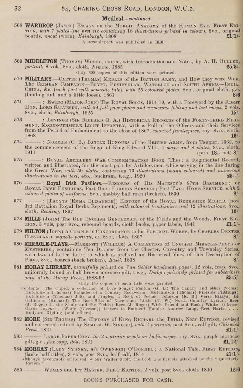 see ers Sar —_ 32 84, CHARING CROSS ROAD, LONDON, W.C.2. Medical—continued. 568 WARDROP (Jamus) Essays on the Morsrp Anatomy of the Human Eve, Frrst EE TION, with 7 plates (the first six containing 18 illustrations printed in colour), 8vo., orginal boards, uncut pe Edinburgh, 1808 £1/1/- | | :  — Tran ee a _ A second*part was published in 1818.  569 MIDDLETON (Tuomas) Works, edited, with Introduction and Notes, by A. H. BULLEN, ‘ portrait, 8 vols, 8vo., cloth, Nimmo, 1885 £5 /5/- 4 Only 400 copies of this edition were printed. 570 MILITARY.—Carrer (THomas) Mepats of the Brrrish Army, and How they were Won, : The Crimean Campaign—Eoyrt, PENINSULAR, WATERLOO and SouTH Arrica—INDIA, Cuina, &amp;e. (each part with separate title), with 25 coloured plates, 8vo., original cloth, a . ' (binding dull and a little loose), 1861 : Ewine (Masor Joun) The Royat Scots, 1914-19, with a Foreword by the nical Hon. Lorp SALVESEN, with 59 full-page plates and numerous folding and text maps, 2 vols, 8vo., cloth, Edinburgh, 1925 15/- i : LEVINGE (Sir Ricuarp G. A.) Historica Recorps of the Forty-THirD REGI- j MENT, MONMOUTHSHIRE Licut INFANTRY, with a Roll of the Officers and their Services — from the Period of Embodiment to the close of 1867, colowred frontispiece, roy. 8vo., an J 1868 = : Norman (C. B.) Barrte Honours of the British Army, from Tangier, 1662, to_ the commencement of the Reign of King Edward VII., 4 maps and 8 plates, 8vo., cloth, 1911 (pub. 18/- net) 8/- : Roya ARTILLERY War CoMMEMORATION Boox (The): a Regimental Record, written and illustrated, for the most part by Artillerymen while serving in the line during the Great War, with 59 plates, containing 73 illustrations (many coloured) and numerous illustrations in the text, 4to., buckram, t.e.g., 1920 £5/-/ i : Royal Irish Fusiliers—Recorps of His Masusty’s 87ra REGIMENT; or - | i of  57]  573   574   575 576  RoyvaL nen Fusrurers, Part One: Forrtgn Service ; Part Two : Homn SERVICE, iit 2&gt; coloured plates of uniforms, 8vo., shabby half roan (broken), 1830 8/-. : [THoyts (Emma ExizaBetH)] History of the RoyaL BrerKsuHrre MILITIA (now — 3rd Battalion Royal Berks Regiment), with coloured frontispiece and 12 illustrations, 8vo., cloth, Reading, 1897 10/- 578 MILLS (Jonun) The OLp ENGLISH GENTLEMAN, or the Fields and the Woods, First EpI- | TION, 3 vols, post 8vo., rebound boards, cloth backs, paper labels, 1841 £1/1/-_ 579 MILTON (Joun) A Compete ConcorpAnce to his PorricaL Works, by CHARLES Dexter — 4 CLEVELAND, vignette portrait, cr. 8vo., cloth, 1867 8/- : 580 MIRACLE-PLAYS.—Marriotr (Wim11am) A Cottection of Engrisn Mrracie-Piays or - MYSTERIES ; containing Ten Dramas from the Chester, Coventry and Towneley Series, 4 with two of latter date ; ; to which is prefixed an Historical View of this Description of | Plays, 8vo., boards (back broken), Basel, 1838 8/- 581 MORAY LIBRARY, beautifully printed on Van Gelder handmade paper, 12 vols, feap. 8vo., uniformly bound in half brown morocco gilt, t.e.g., Derby: privately printed for subscrivama | only, at the Moray Press, 1888-92 45/519 Only 140 copies of each title were printed. ‘ontents: The Cupid, a collection of Love Songs; Fenton (G. L.) The Canary and other Poems; | Hutchinson (Thomas) Ballades of a Country Bookworm; Hutchinson (Thomas) Fireside Flittings ;_ Hutchinson (Thomas) Jolts and Jingles, a Book of Poems; Johnson (R. B.) Verse Essays; Le § Gallienne (Richard) The Book-Bills of Narcissus; Little (T. W.) North Country Lyrics; Rees | (J. Roger) In the Study and the Fields; Rees (J. Roger) With Friend and Book; White (Cleesaaa ’ Garde Joveuse; |White (Gleeson)| Letters to Eminent Hands: Andrew Lang, Bret Harte, . . Rudyard “Kipling {and others]. 577  _  582 MORE (Sir THomas) The Hisrory of Kine Ricuarp the Turrp, New Eprrion, revised © and corrected [edited by Samunt W. Srneer], with 2 portraits, post 8vo., calf gilt, Chiswick 4 Press, 1821 $1/1)- | 583 LARGE PapEr Copy, the 2 portraits proofs on India paper, roy. 8vo., purple morocco | gilt, g.e., fine copy, ibid. 1821 £1/12/- 584 MORGAN (Lapy Sypnny, née OwENnson) O’DoNNEL; a National Tale, Frrst EprIriony (lacks half-titles), 3 vols, post 8vo., half calf, 1814 £1/1/- Although favourably critic ised by Sir Walter { Scott, the book was fiercely attacked by the ‘ ‘Quarterly | Review.’ 585 ———~-- Woman and her Mastsr, First Eprrion, 2 vols, post 8vo., cloth, 1840 12/6 BOOKS PURCHASED FOR CASH. | Dawe) ee