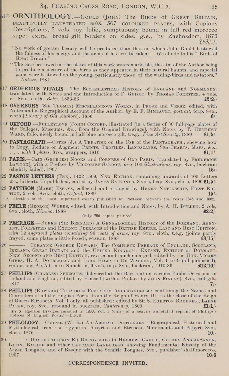 D116 ORNITHOLOGY .—Govutp (Joun) The Brrps of Great Brirarn, | BEAUTIFULLY ILLUSTRATED wth 367 COLOURED PLATES, with Copious Descriptions, 5 vols, roy. folio, sumptuously bound in full red morocco super extra, broad gilt borders on sides, g.e., by Zaehnsdorf, 1873 S0s)5)= ‘“ No work of greater beauty will be produced than that on which John Gould bestowed the fulness of his energy and the acme of his artistic talent. We allude to his “ Birds of Great Britain.”’ “The care bestowed on the plates of this work was remarkable, the aim of the Author being to produce a picture of the birds as they appeared in their natural haunts, and especial oe were bestowed on the young, particularly those of the wading-birds and natators,” —Nature, 1881. 117 ORDERICUS VITALIS. The Eccuustastican History of ENauanp and Normanpy, translated, with Notes and the Introduction of F. Guizot, by THomas Forster, 4 vols, cr. 8vo., cloth, Bohn, 1853-56 £2/2/- 118 OVERBURY (Sir THomas) Miscernaneous Works, in Prose and Verse. edited, with Notes and a Biographical Account of the Author, by E. F. RimBavutr, portrait, feap. 8vo., cloth [Library of Old Authors], 1856 6/- 19 OXFORD.—FvuLieyLove (Jon) Oxrorp, illustrated [in a Series of 30 full-page plates of the Colleges, Museums, &amp;c., from the Original Drawings], with Notes by T. Humpury Warp, folio, nicely bound in half blue morocco gilt, t.e.g., Fine Art Society, 1889 £1/5/- 20 PANTAGRAPH.—Corss (J.) A Treatise on the Use of the PANTAGRAPH ; shewing how to Copy, Reduce or Augment Prints, Proriues, LANDSCAPES, SHA-CHARTS, Maps, &amp;c., . with 3 plates, 8vo., wrappers, 1816 £1/1/- 21 PARIS.—Carn (GEorGzES) Nooxs and Corners of OLD Paris, [translated by FREDERICK Lawton], with a Preface by VicTtorIEN SaRpDov, over 100 illustrations, roy. 8vo., buckram (slightly faded), 1907 15/- 22 PASTON LETTERS (Tue), 1422-1509, New Epirion, containing upwards of 400 Letters &amp;c., hitherto Unpublished, edited by JamES GaIRDNER, 3 vols, feap. 8vo., cloth, 1896 §1/5/- 3 PATTISON (Mark) Essays, collected and arranged by Henry Nerriesnip, First Kpr- TION, 2 vols, 8vo., cloth, Oxford, 1889 15/- A selection of the most important essays published by Pattison between the years 1845 and 1882. 24 PEELE (Georce) Works, edited, with Introduction and Notes, by A. H. BuLLEN, 2 vols, 8vo., cloth, Nimmo, 1888 £2/2/- Only 750 copies printed. 25 PRERAGH.— Burke (Sir Bernarp) A GENEALOGICAL History of the Dormant, ABEY- ANT, FORFEITED and Extinct PEERAGES of the British Emprre, Last AND Best Epition, with 12 engraved plates containing 96 coats of arms, roy. 8vo., cloth, t.e.g. (joints partly frayed, some plates a little foxed), scarcer, 1883 £8/15/- 26 — : COKAYNE (GEORGE Epwarp) The ComMPLETE PEERAGE of ENGLAND, SCOTLAND, IRELAND, GREAT BRITAIN and the Unirep Kinepom: ExtTant, Extinct or DoRMANT, New [SECOND AND Bzst] Eprrton, revised and much enlarged, edited by the Hon. Vicary Gisss, H. A. DouBLEDAY and Lorp Howarp Dr Watpen, Vol. 1 to 9 (all published), comprising Ab-Adam to Nuneham, 9 vols, imp. 8vo., buckram, 1910-36 £13/10/- 7 PHILLIPS (Cuarves) SPEECHES, delivered at the Bar; and on various Public Occasions in Ireland and England, edited by Himself [with a Preface by Joun Finuay], 8vo., calf gilt, 1817 @|- 8 PHILLIPS (Epwarp) THEaTRUM PortTaruM ANGLICANORUM ; containing the Names and Characters of all the English Poets, from the Reign of Henry III. to the close of the Reign of Queen Elizabeth [ Vol. 1 only, all published ; edited by Sir S. Eazrton BrypGesj, Larcr PAPER, roy. 8vo., rebound in buckram, Canterbury, 1800 $1/1/- ‘Sir S. Egerton Beydact reissued in 1800, Vol. 1 (only) of a heavily annotated reprint of ates ge notices of English Poets.’”’—D.N.B 29 PHILOLOGY.—Coorsr (W. R.) An ArcHatc DtcTIONARY: Biographical), Historical and Mythological, from the Egyptian, Assyrian and Etruscan Monuments and Papyri, 8vo., cloth, 1876 10/- 30 — : Drake (Atuison E.) Discoveries in HEBREW, GAELIc, GotHic, ANGLO-SAXON, Latin, Basque and other Caucastc Languages showing Fundamental Kinship of the Aryan Tongues, and of Basque with the Semitic Tongues, 8vo., publisher’ shalf morocco, 1907 10/6 _ CORRESPONDENCE INVITED.    