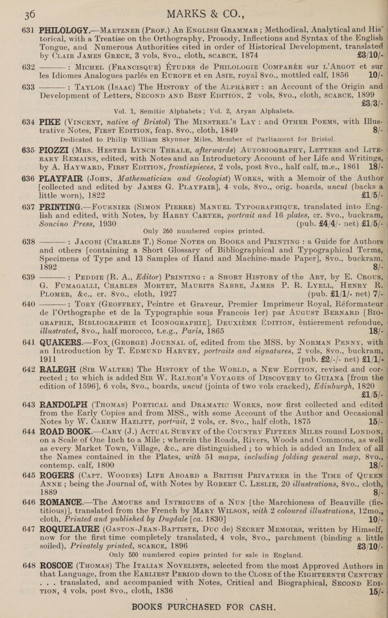 631 632 633 634 635 636 638 639 640 641 642 643 644 645 646 647 648 PHILOLOGY.—Manrrzner (Pror.) An Enerisu Grammar; Methodical, Analytical and His” { torical, with a ‘Treatise on the Orthography, Prosody, Inflections and Syntax of the English | Tongue, and Numerous Authorities cited in order of Historical Development, translated  by Crain JAMES GReEcE, 3 vols, 8vo., cloth, scaRCE, 1874 £3/10/-— : MicHEeL (FRANCISQUE) Erupres de Puinonogiz Comparke sur L’ARGOT et sur | les Idiomes Analogues parlés en Europ et en ASIn, royal 8vo., mottled calf, 1856 10/- : Taytor (Isaac) The History of the ALPHABET: an Account of the Origin and | Development of Letters, SeconD AND Best EpitTion, 2 vols, 8vo., cloth, scarce, 1899 £3/3/-  Vol. 1, Semitic Alphabets; Vol. 2, Aryan Alphabets. PIKE (VINcENT, native of Bristol) The MrinstRew’s Lay: and OrHeR Pores, with Illus- | trative Notes, First Epitron, feap. 8vo., cloth, 1849 8/-— Dedicated to Philip William Skynner Miles, Member of Parliament for Bristol. PIOZZI (Mrs. Hester Lyncu THRALE, afterwards) AUTOBIOGRAPHY, LETTERS and Lave. | RARY REMAINS, edited, with Notes and an Introductory Account of her Life and Writings, - by A. Haywarp, First Epirion, frontispieces, 2 vols, post 8vo., half calf, m.e., 1861 18/- PLAYFAIR (Joun, Mathematician and Geologist) Worx«s, with a Memoir of the Author | [collected and edited by JamzEs G. PLayratr], 4. vols, 8vo., orig. boards, wncut (backs a little worn), 1822 £1/5/- PRINTING.— Fournier (SIMON PrIERRE) MANUEL TyPOGRAPHIQUE, translated into Eng- - lish and edited, with Notes, by Harry Carrur, portrait and 16 plates, cr. 8vo., buckram, Soncino Press, 1930 (pub. £4/4/- net) £1/5/- Only 260 numbered copies printed. : JACOBI (CHARLES T.) Some Norss on Books and Printine : a Guide for Authors and others [containing a Short Glossary of Bibliographical and Typographical Terms, Specimens of Type and 13 Samples of Hand and Machine-made Paper], 8vo., buckram, 1892 8/- : Pepprs (R. A., Hditor) PRiIntrInac: a SHort History of the Art, by E. Crovs, | G. FumMAGALLI, CHARLES Mortet, Maurits SapsBn, JAMES P. R. LyeLt, Henry R. Promer, &amp;c., cr. 8vo., cloth, 1927 (pub. £1/1/- net) 7/- | : Tory (GEOFFREY, Peintre et Graveur, Premier Imprimeur Royal, Réformateur j de POrthographe et de la Typographie sous Francois ler) par AUGUST BERNARD [BIo- | GRAPHIE, BIBLIOGRAPHIE et [CONOGRAPHIE], DEUXIRME EDITION, éntierement refondue, | q  SS   illustrated, 8vo., half morocco, t.e.g., Paris, 1865 18/- QUAKERS.—Fox, (Grorce) JouRNAL of, edited from the MSS. by Norman Panny, with an Introduction by T. Epmunp Harvey, portraits and signatures, 2 vols, 8vo., buckram, | 1911 (pub. $2/-/- net) £1/1/- | RALEGH (Srr Water) The History of the Wortp, a New Eprrion, revised and cor- | rected ; to which is added Sir W. Ratuau’s Voyacss of Discovery to Gurana [from the . edition of 1596], 6 vols, 8vo., boards, uncut (joints of two vols cracked), Edinburgh, 1820 £1/5/-— RANDOLPH (THomas) PorticaL and Dramatic WorkKS, now first collected and edited from the. Early Copies and from MSS., with some Account of the Author and Occasional | Notes by W. Canew Hazuirt, portrait, 2 vols, cr. 8vo., half cloth, 1875 15/-. ) ROAD BOOK.—Cary (J.) Acruat Survey of the Country FirrEen Mies round Lonpov, - on a Scale of One Inch to a Mile ; wherein the Roads, Rivers, Woods and Commons, as welll as every Market Town, Village, ee ., are distinguished ; to which is added an Index of all | the Names contained in the Plates, with 51 maps, including folding general map, 8vo., | contemp. calf, 1800 18/- ROGERS (Carr. Woopzs) Lire Apoarp a British PrivaTeER in the Timu of QUEEN ANNE ; being the Journal of, with Notes by RoBrert C. Lustin, 20 dllustrations, 8vo., cloth, 1889 8/- | ROMANCE.—The Amours and Inrricuzs of a Nun [the Marchioness of Beauville (fic. | titious)], translated from the French by Mary WILSON, with 2 coloured illustrations, 12mo., cloth, Printed and published by Dugdale [ca. 1830] 10/- | ROQUELAURE (Gasron-Jnan-Baptiste, Duc de) Secret Memorrs, written by Himself, | now for the first time completely translated, 4 vols, 8vo., parchment (binding a little soiled), Privately printed, SCARCE, 1896 #3 /L0ig Only 500 numbered copies printed for sale in England. ROSCOE (THomas) The Irattan Novetists, selected from the most Approved Authors in that Language, from the EarLiest PERIoD down to the Cuosz of the EIGHTEENTH CENTURY | . . . translated, and accompanied with Notes, Critical and Biographical, Szrconp Epr- | TION, 4 vols, post 8vo., cloth, 1836 15/=)  